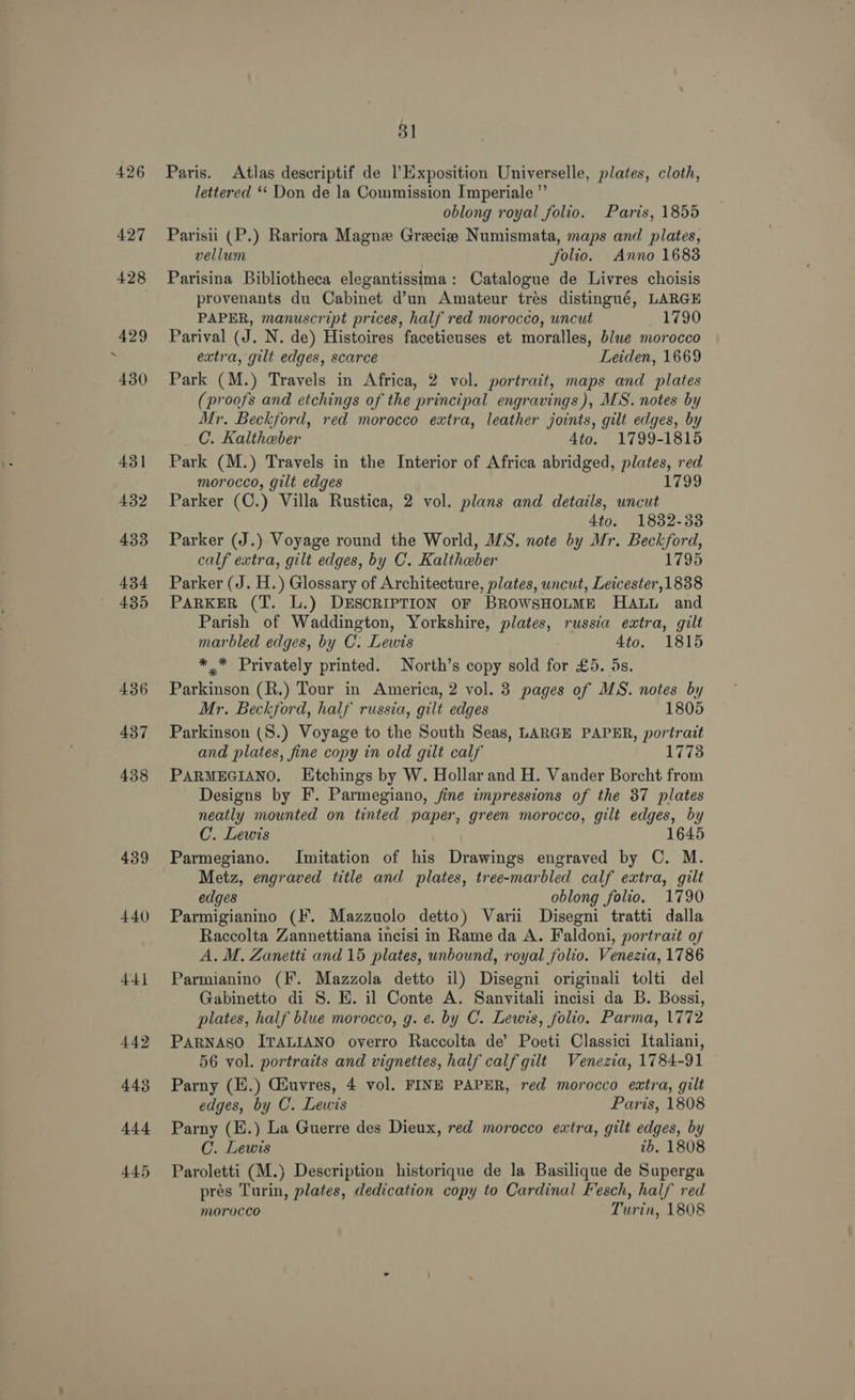 439 440) 441 442 443 444 445 8] Paris. Atlas descriptif de lExposition Universelle, plates, cloth, lettered ‘‘ Don de la Commission Imperiale ’ oblong royal folio. Paris, 1855 Parisii (P.) Rariora Magne Grecie Numismata, maps and plates, vellum folio. Anno 1683 Parisina Bibliotheca elegantissima: Catalogue de Livres choisis provenants du Cabinet d’un Amateur trés distingué, LARGE PAPER, manuscript prices, half red morocco, uncut 1790 Parival (J. N. de) Histoires facetieuses et moralles, blwe morocco extra, gilt edges, scarce Leiden, 1669 Park (M.) Travels in Africa, 2 vol. portrait, maps and plates (proofs and etchings of the principal engravings), MS. notes by Mr. Beckford, red morocco extra, leather joints, gilt edges, by C. Kaltheber 4to. 1799-1815 Park (M.) Travels in the Interior of Africa abridged, plates, red morocco, gilt edges 1799 Parker (C.) Villa Rustica, 2 vol. plans and details, uncut 4to. 1832-33 Parker (J.) Voyage round the World, MS. note by Mr. Beckford, calf extra, gilt edges, by C. Kaltheber 1795 Parker (J. H.) Glossary of Architecture, plates, uncut, Leicester,1838 PARKER (T. L.) DESCRIPTION OF BROWSHOLME HALL and Parish of Waddington, Yorkshire, plates, russia extra, gilt marbled edges, by C. Lewis 4to. 1815 ** Privately printed. North’s copy sold for £5. 5s. Parkinson (R.) Tour in America, 2 vol. 3 pages of MS. notes by Mr. Beckford, half russia, gilt edges 1805 Parkinson (S.) Voyage to the South Seas, LARGE PAPER, portrait and plates, fine copy in old gilt calf 17738 PARMEGIANO. Etchings by W. Hollar and H. Vander Borcht from Designs by F. Parmegiano, fine impressions of the 37 plates neatly mounted on tinted paper, green morocco, gilt edges, by C. Lewis 1645 Parmegiano. Imitation of his Drawings engraved by C. M. Metz, engraved title and plates, tree-marbled calf extra, gilt edges oblong folio. 1790 Parmigianino (IF. Mazzuolo detto) Varii Disegni tratti dalla Raccolta Zannettiana incisi in Rame da A. Faldoni, portrait of A. M, Zanetti and 15 plates, unbound, royal folio. Venezia, 1786 Parmianino (F. Mazzola detto il) Disegni originali tolti del Gabinetto di 8S. E. il Conte A. Sanvitali incisi da B. Bossi, plates, half blue morocco, g. e. by C. Lewis, folio. Parma, 1772 PARNASO ITALIANO overro Raccolta de’ Poeti Classici Italiani, 56 vol. portraits and vignettes, half calf gilt Venezia, 1784-91 Parny (H.) Giuvres, 4 vol. FINE PAPER, red morocco extra, gilt edges, by C. Lewis Paris, 1808 Parny (E.) La Guerre des Dieux, red morocco extra, gilt edges, by C. Lewis ib. 1808 Paroletti (M.) Description historique de la Basilique de Superga pres Turin, plates, dedication copy to Cardinal Fesch, half red morocco Turin, 1808