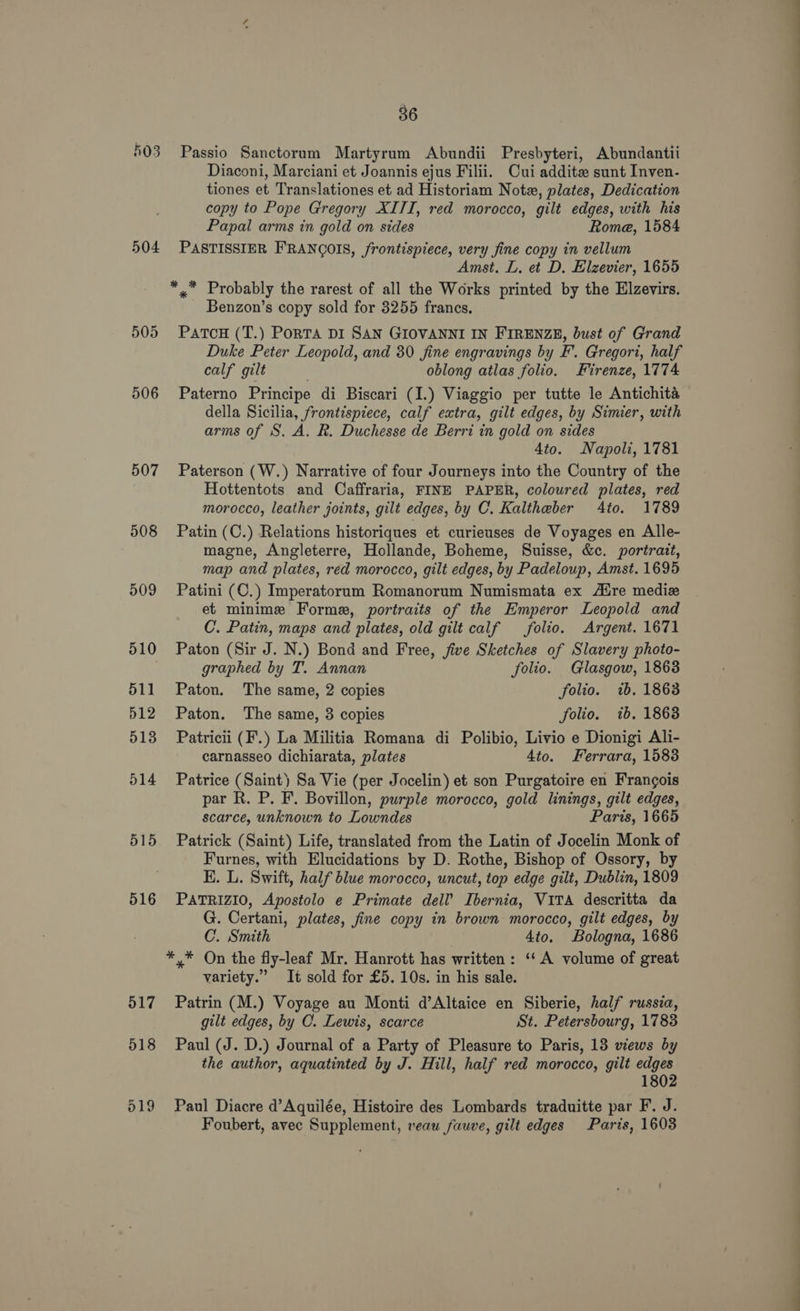 504 505 506 507 508 509 510 511 512 513 514 516 36 Passio Sanctorum Martyrum Abundii Presbyteri, Abundantii Diaconi, Marciani et Joannis ejus Filii. Cui addite sunt Inven- tiones et Translationes et ad Historiam Note, plates, Dedication copy to Pope Gregory XITI, red morocco, gilt edges, with his Papal arms in gold on sides Rome, 1584 PASTISSIER F'RANGOIS, frontispiece, very fine copy in vellum Amst. L. et D. Elzevier, 1655 *,* Probably the rarest of all the Works printed by the Elzevirs. Benzon’s copy sold for 3255 francs. PatcH (T.) PoRTA DI SAN GIOVANNI IN FIRENZE, bust of Grand Duke Peter Leopold, and 30 fine engravings by F’. Gregori, half calf gilt oblong atlas folio. Firenze, 1774 Paterno Principe di Biscari (I.) Viaggio per tutte le Antichita della Sicilia, frontisniece, calf extra, gilt edges, by Simier, with arms of S. A. R. Duchesse de Berri in gold on sides 4to. Napoli, 1781 Paterson (W.) Narrative of four Journeys into the Country of the Hottentots and Caffraria, FINE PAPER, coloured plates, red morocco, leather joints, gilt edges, by C. Kaltheber 4to. 1789 Patin (C.) Relations historiques et curieuses de Voyages en Alle- magne, Angleterre, Hollande, Boheme, Suisse, &amp;c. portrait, map and plates, red morocco, gilt edges, by Padeloup, Amst. 1695 Patini (C.) Imperatorum Romanorum Numismata ex Aire mediz et minime Forme, portraits of the Emperor Leopold and C. Patin, maps and plates, old gilt calf folio. Argent. 1671 Paton (Sir J. N.) Bond and Free, five Sketches of Slavery photo- graphed by T. Annan folio. Glasgow, 1863 Paton. The same, 2 copies folio. wb. 1863 Paton. The same, 3 copies folio. ib. 18638 Patricii (F.) La Militia Romana di Polibio, Livio e Dionigi Ali- carnasseo dichiarata, plates 4to. Ferrara, 1588 Patrice (Saint) Sa Vie (per Jocelin) et son Purgatoire en Frangois par R. P. F. Bovillon, purple morocco, gold linings, gilt edges, scarce, unknown to Lowndes Paris, 1665 Patrick (Saint) Life, translated from the Latin of Jocelin Monk of Furnes, with Elucidations by D. Rothe, Bishop of Ossory, by HK. L. Swift, half blue morocco, uncut, top edge gilt, Dublin, 1809 PATRIZIO, Apostolo e Primate dell’ Ibernia, VITA descritta da G. Certani, plates, fine copy in brown morocco, gilt edges, by C. Smith | 4to. Bologna, 1686 *,* On the fly-leaf Mr. Hanrott has written: ‘‘ A volume of great variety.” It sold for £5. 10s. in his sale. Patrin (M.) Voyage au Monti d’Altaice en Siberie, half russia, gilt edges, by C. Lewis, scarce St. Petersbourg, 1783 Paul (J. D.) Journal of a Party of Pleasure to Paris, 13 views by the author, aquatinted by J. Hill, half red morocco, gilt edges 1802 Paul Diacre d’Aquilée, Histoire des Lombards traduitte par F. J. Foubert, avec Supplement, vean fauve, gilt edges Paris, 1603