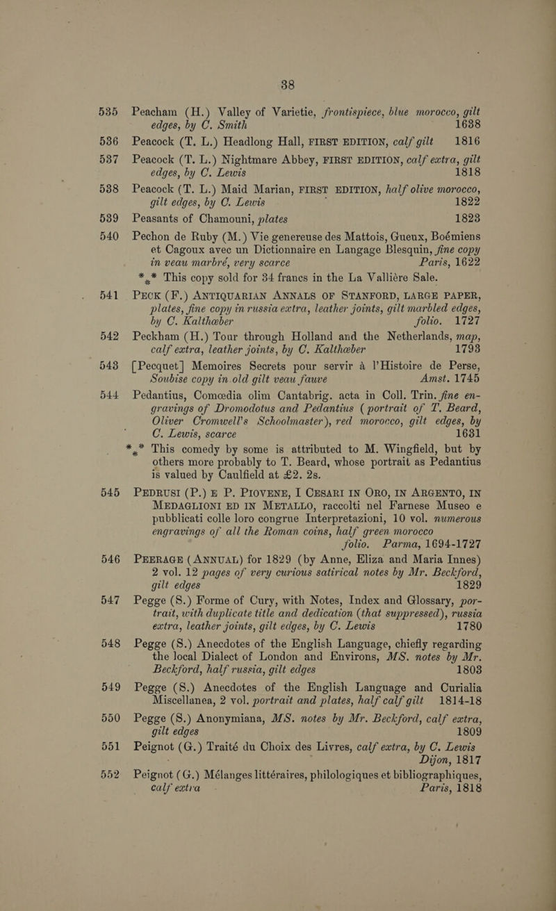 535 Peacham (H.) Valley of Varietie, frontispiece, blue morocco, gilt edges, by C. Smith 1638 536 Peacock (T. L.) Headlong Hall, FIRST EDITION, calf gilt 1816 5387 Peacock (T. L.) Nightmare Abbey, FIRST EDITION, calf extra, gilt edges, by C. Lewis 1818 588 Peacock (T. L.) Maid Marian, FIRST EDITION, half olive morocco, gilt edges, by C. Lewis 1822 539 Peasants of Chamouni, plates 1823 540 Pechon de Ruby (M.) Vie genereuse des Mattois, Guenx, Boémiens et Cagoux avec un Dictionnaire en Langage Blesquin, fine copy in veau marbré, very scarce Paris, 1622 *.* This copy sold for 34 franes in the La Valliére Sale. 541 PECK (F.) ANTIQUARIAN ANNALS OF STANFORD, LARGE PAPER, plates, fine copy in russia extra, leather joints, gilt marbled edges, by C. Kaltheber folio. 1727 542 Peckham (H.) Tour through Holland and the Netherlands, map, calf extra, leather joints, by C. Kaltheber 1793 543 [Pecquet] Memoires Secrets pour servir a |’Histoire de Perse, Soubise copy in.old gilt veau fauve Amst. 1745 544 Pedantius, Comcedia olim Cantabrig. acta in Coll. Trin. fine en- gravings of Dromodotus and Pedantius ( portrait of T. Beard, Oliver Cromwell’s Schoolmaster), red morocco, gilt edges, by C.. Lewis, scarce 16381 * ™* This comedy by some is attributed to M. Wingfield, but by others more probably to T. Beard, whose portrait as Pedantius is valued by Caulfield at £2. 2s. 545 PEDRUSI (P.) E P. PIovENE, I CESARI IN ORO, IN ARGENTO, IN MEDAGLIONI ED IN METALLO, raccolti nel Farnese Museo e pubblicati colle loro congrue Interpretazioni, 10 vol. nwmerous engravings of all the Roman coins, half green morocco folio. Parma, 1694-1727 546 PEERAGE (ANNUAL) for 1829 (by Anne, Eliza and Maria Innes) 2 vol. 12 pages of very curious satirical notes by Mr. Beckford, gilt edges 1829 547 Pegge (S.) Forme of Cury, with Notes, Index and Glossary, por- trait, with duplicate title and dedication (that suppressed), russia extra, leather joints, gilt edges, by C. Lewis 1780 548 Pegge (S.) Anecdotes of the English Language, chiefly regarding the local Dialect of London and Environs, MS. notes by Mr. Beckford, half russia, gilt edges 1803 549 Pegge (8.) Anecdotes of the English Language and Curialia Miscellanea, 2 vol. portrait and plates, half calf gilt 1814-18 550 Pegge (S.) Anonymiana, MS. notes by Mr. Beckford, calf extra, gilt edges 1809 551 ee (G.) Traité du Choix des Livres, calf extra, by C. Lewis Dijon, 1817 552 Peignot (G.) Mélanges littéraires, philologiques et bibliographiques, calf extra. Paris, 1818