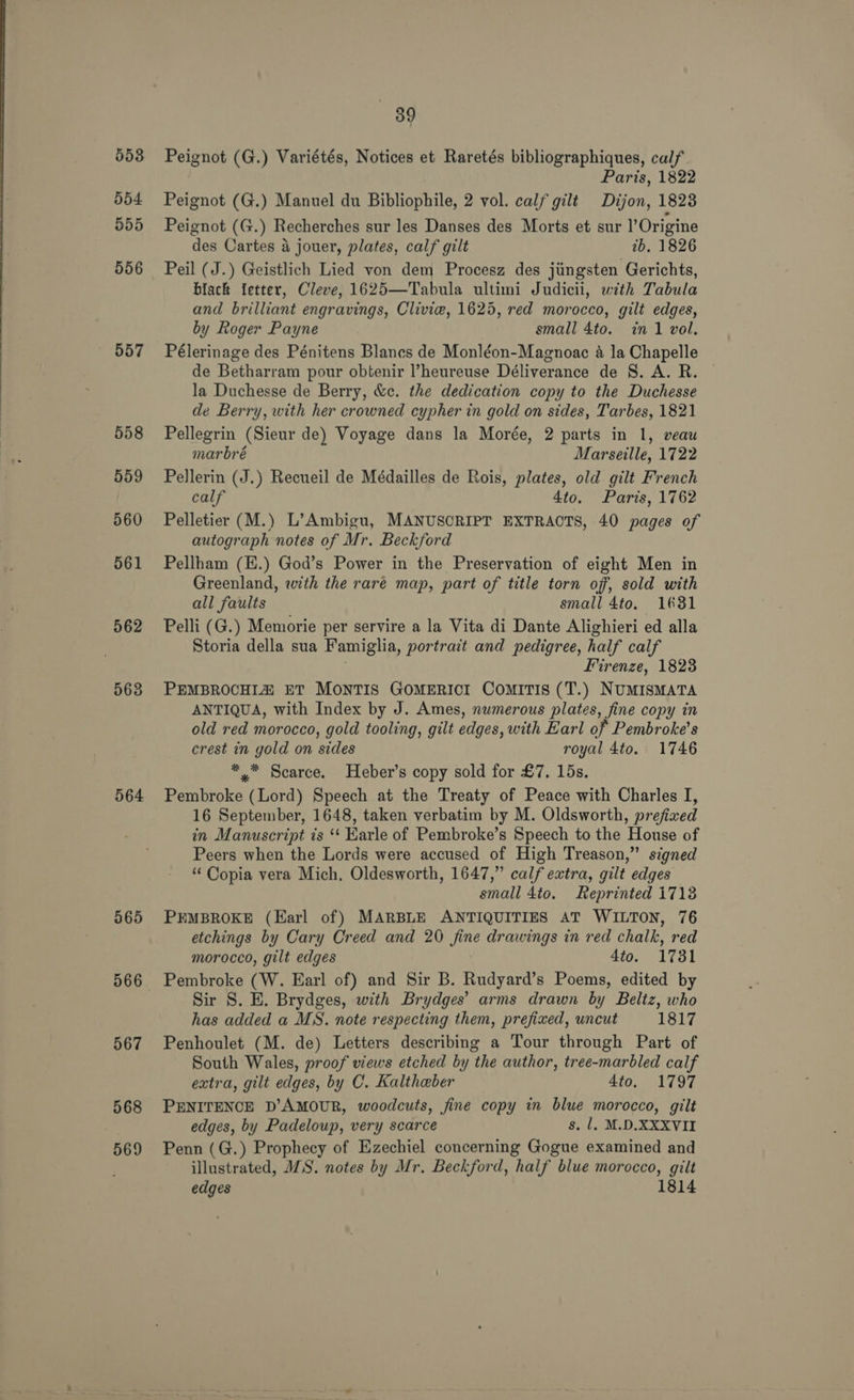 553 554 555 556 557 558 559 560 561 562 563 564 565 567 568 569 89 Peignot (G.) Variétés, Notices et Raretés bibliographiques, calf Paris, 1822 Peignot (G.) Manuel du Bibliophile, 2 vol. calf gilt Dijon, 1823 Peignot (G.) Recherches sur les Danses des Morts et sur l’Origine des Cartes 4 jouer, plates, calf gilt 2b. 1826 Peil (J.) Geistlich Lied von dem Procesz des jiingsten Gerichts, black fetter, Cleve, 1625—Tabula ultimi Judicii, with Tabula and brilliant engravings, Clivie, 1625, red morocco, gilt edges, by Roger Payne small 4to. in 1 vol. Pélerinage des Pénitens Blanes de Monléon-Magnoac a la Chapelle de Betharram pour obtenir ’heureuse Déliverance de 8. A. R. © la Duchesse de Berry, &amp;c. the dedication copy to the Duchesse de Berry, with her crowned cypher in gold on sides, Tarbes, 1821 Pellegrin (Sieur de) Voyage dans la Morée, 2 parts in 1, veau marbré Marseille, 1722 Pellerin (J.) Recueil de Médailles de Rois, plates, old gilt French calf 4to. Paris, 1762 Pelletier (M.) L’Ambigu, MANUSCRIPT EXTRACTS, 40 pages of autograph notes of Mr. Beckford Pellham (E.) God’s Power in the Preservation of eight Men in Greenland, with the raré map, part of title torn of, sold with all faults small 4to. 1631 Pelli (G.) Memorie per servire a la Vita di Dante Alighieri ed alla Storia della sua Famiglia, portract and pedigree, half calf 3 Firenze, 1828 PEMBROCHIA ET MONTIS GOMERICI ComITIS (T.) NUMISMATA ANTIQUA, with Index by J. Ames, numerous plates, fine copy in old red morocco, gold tooling, gilt edges, with Earl of Pembroke’s crest in gold on sides royal 4to. 1746 *,™ Scarce. Heber’s copy sold for £7. 15s. Pembroke (Lord) Speech at the Treaty of Peace with Charles I, 16 September, 1648, taken verbatim by M. Oldsworth, prefixed in Manuscript ts ‘* Karle of Pembroke’s Speech to the House of Peers when the Lords were accused of High Treason,” signed “ Copia vera Mich. Oldesworth, 1647,” calf extra, gilt edges small 4to. Reprinted 1713 PEMBROKE (Earl of) MARBLE ANTIQUITIES AT WILTON, 76 etchings by Cary Creed and 20 fine drawings in red chalk, red morocco, gilt edges 4to. 1731 Pembroke (W. Earl of) and Sir B. Rudyard’s Poems, edited by Sir S. E. Brydges, with Brydges’ arms drawn by Beltz, who has added a MS. note respecting them, prefixed, uncut 1817 Penhoulet (M. de) Letters describing a Tour through Part of South Wales, proof views etched by the author, tree-marbled calf extra, gilt edges, by C. Kaltheber 4to, 1797 PENITENCE D’AMOUR, woodcuts, fine copy in blue morocco, gilt edges, by Padeloup, very scarce s. 1, M.D.XXXVII Penn (G.) Prophecy of Ezechiel concerning Gogue examined and illustrated, MS. notes by Mr. Beckford, half blue morocco, gilt edges 1814