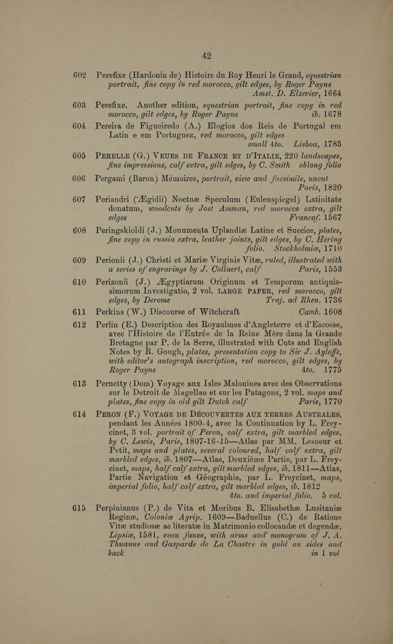 602 603 604 605 606 607 608 609 610 611 612 613 614 615 42 Perefixe (Hardouin de) Histoire du Roy Henri le Grand, equestrian - portrait, fine copy in red morocco, gilt edges, by Roger Payne Amst. D. Elzevier, 1664 Perefixe. Another edition, equestrian portrait, fine copy in red morocco, gilt edges, by Roger Payne tb. 1678 Pereira de Figueiredo (A.) Elogios dos Reis de Portugal em Latin e em Portuguez, red morocco, gilt edges small 4to. Lisboa, 1785 PERELLE (G.) VEUES DE FRANCE ET D’ITALIE, 220 landscapes, fine impressions, calf extra, gilt edges, by C. Smith oblong folio Pergami (Baron) Mémoires, portrait, view and facsimile, uncut Paris, 1820 Periandri (Aigidii) Noctuz Speculum (Eulenspiegel) Latinitate donatum, woodcuts by Jost Amman, red morocco extra, gilt edges Francof. 1567 Peringskioldi (J.) Monumenta Uplandiz Latine et Suecice, plates, fine copy in russia extra, leather joints, gilt edges, by C. Hering folio. Stockholmie, 1710 Perionii (J.) Christi et Marie Virginis Vite, ruled, illustrated with a series of engravings by J. Collaert, calf Paris, 1553 Perizonii (J.) Aigyptiarum Originum et Temporum antiquis- simorum Investigatio, 2 vol. LARGE PAPER, red morocco, gilt edges, by Derome Traj. ad Rhen. 1736 Perkins (W.) Discourse of Witchcraft Camb. 1608 Perlin (E.) Description des Royaulmes d’Angleterre et d’ Escosse, avec |’Histoire de l’Entrée de la Reine Meére dans la Grande Bretagne par P. de la Serre, illustrated with Cuts and English Notes by R. Gough, plates, presentation copy to Sir J. Ayloffe, with editor’s autograph inscription, red morocco, gilt edges, by Roger Payne 4to, 1775 Pernetty (Dom) Voyage aux Isles Malouines avec des Observations sur le Detroit de Magellan et sur les Patagons, 2 vol. maps and plates, fine copy in old gilt Dutch calf Paris, 1770 PERON (F'.) VOYAGE DE DECOUVERTES AUX TERRES AUSTRALES, pendant les Années 1800-4, avec la Continuation by L. Frey- cinet, 3 vol. portrait of Peron, calf extra, gilt marbled edges, by C. Lewis, Paris, 1807-16-15—Atlas par MM. Lesueur et Petit, maps and plates, several coloured, half calf extra, gilt marbled edges, ib. 1807—Atlas, Deuxiéme Partie, par L. Frey- cinet, maps, half calf extra, gilt marbled edges, tb. 1811—Atlas, Partie Navigation et Géographie, par L. Freycinet, maps, imperial folio, half calf extra, gilt marbled edges, ib. 1812 4to. and imperial folio. 5 vol. Perpinianus (P.) de Vita et Moribus B. Elisabethe Lusitanie Regine, Colonie Agrip. 1609—Baduellus (C.) de Ratione Vitee studiose ac literate in Matrimonio collocande et degende, Lipsie, 1581, veau fauve, with arms and monogram of J. A. Thuanus and Gasparde de La Chastre in gold on sides and back | in 1 vol