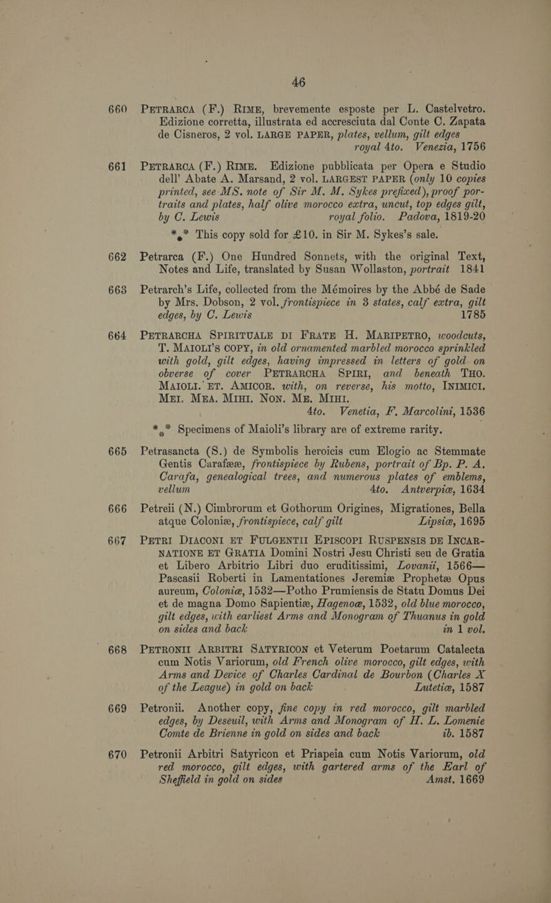 660 661 662 663 664 665 666 667 668 669 670 46 PETRARCA (F.) RIME, brevemente esposte per L. Castelvetro. Edizione corretta, illustrata ed accresciuta dal Conte C. Zapata de Cisneros, 2 vol. LARGE PAPER, plates, vellum, gilt edges royal 4to. Venezia, 1756 PETRARCA (F.) Rime. Edizione pubblicata per Opera e Studio dell’ Abate A. Marsand, 2 vol. LARGEST PAPER (only 10 copies printed, see MS. note of Sir M. M. Sykes prefixed), proof por- traits and plates, half olive morocco extra, uncut, top edges gilt, by C. Lewis royal folio. Padova, 1819-20 *,* This copy sold for £10. in Sir M. Sykes’s sale. Petrarca (F.) One Hundred Sonnets, with the original Text, Notes and Life, translated by Susan Wollaston, portract 1841 Petrarch’s Life, collected from the Mémoires by the Abbé de Sade by Mrs. Dobson, 2 vol. frontispiece in 3 states, calf extra, gilt edges, by C. Lewis 1785 PETRARCHA SPIRITUALE DI FRATE H. MARIPETRO, woodcuts, T. MAIOLI’s COPY, 72 old ornamented marbled morocco sprinkled with gold, gilt edges, having impressed in letters of gold on obverse of cover PETRARCHA SPIRI, and beneath THO. MAIOLI. ET. AMICOR. with, on reverse, his motto, INIMICI. Mer. M&amp;A. Mrui. Non. Mg. MIu1. 4to. Venetia, &amp;. Marcolini, 1536 * .* Specimens of Maioli’s library are of extreme rarity. Petrasancta (S.) de Symbolis heroicis cum Elogio ac Stemmate Gentis Carafe, frontispiece by Rubens, portrait of Bp. P. A. Carafa, genealogical trees, and numerous plates of emblems, vellum 4to. Antverpie, 1634 Petreii (N.) Cimbrorum et Gothorum Origines, Migrationes, Bella atque Colonie, frontispiece, calf gilt Lipsie, 1695 PETRI DIACONI ET FULGENTII EPISCOPI RUSPENSIS DE INCAR- NATIONE ET GRATIA Domini Nostri Jesu Christi seu de Gratia et Libero Arbitrio Libri duo eruditissimi, Lovanii, 1566— Pascasii Roberti in Lamentationes Jeremie Prophet Opus aureum, Colonie, 1582—Potho Prumiensis de Statu Domus Dei et de magna Domo Sapientix, Hagenoe, 1532, old blue morocco, gilt edges, with earliest Arms and Monogram of Thuanus in gold on sides and back in 1 vol. PETRONII ARBITRI SATYRICON et Veterum Poetarum Catalecta cum Notis Variorum, old French olive morocco, gilt edges, with Arms and Device of Charles Cardinal de Bourbon (Charles X of the League) in gold on back . Lutetie, 1587 Petronii. Another copy, jine copy in red morocco, gilt marbled edges, by Deseuil, with Arms and Monogram of H. L. Lomenie Comte de Brienne in gold on sides and back ib. 1587 Petronii Arbitri Satyricon et Priapeia cum Notis Variorum, old red morocco, gilt edges, with gartered arms of the Earl of Sheffield in gold on sides Amst. 1669