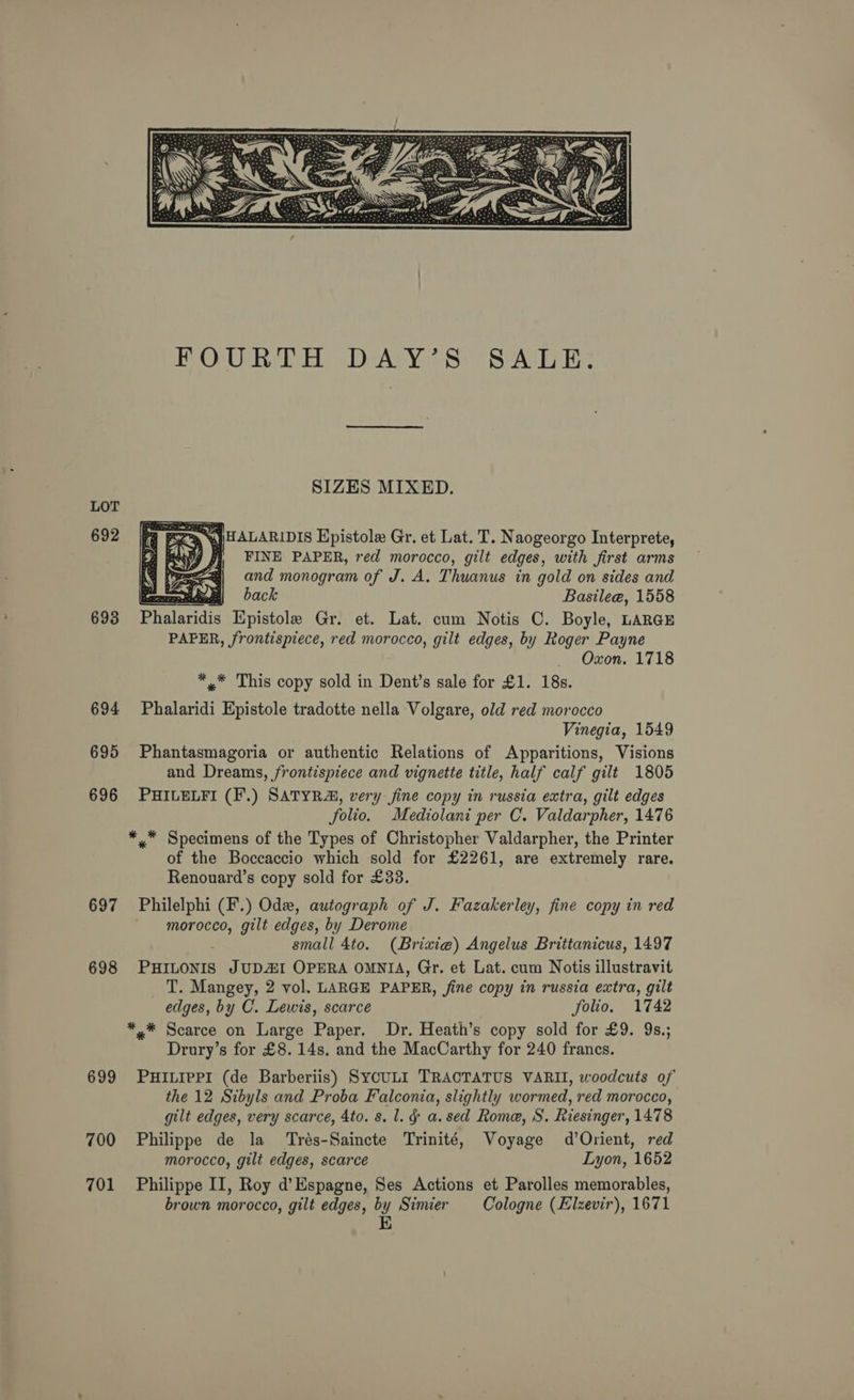 LOT 692 693 694 695 696 697 698 699 700 701  SIZES MIXED.  § Zr back   SALE. Basilee@, 1558 Oxon. 1718 Vinegia, 1549 Renouard’s copy sold for £33. morocco, gilt edges, by Derome edges, by C. Lewis, scarce folio. 1742 Philippe de la ‘Trés-Saincte Trinité, morocco, gilt edges, scarce Voyage d’Orient, red Lyon, 1652 brown morocco, gilt edges, by Simier E Cologne (Elzevir), 1671