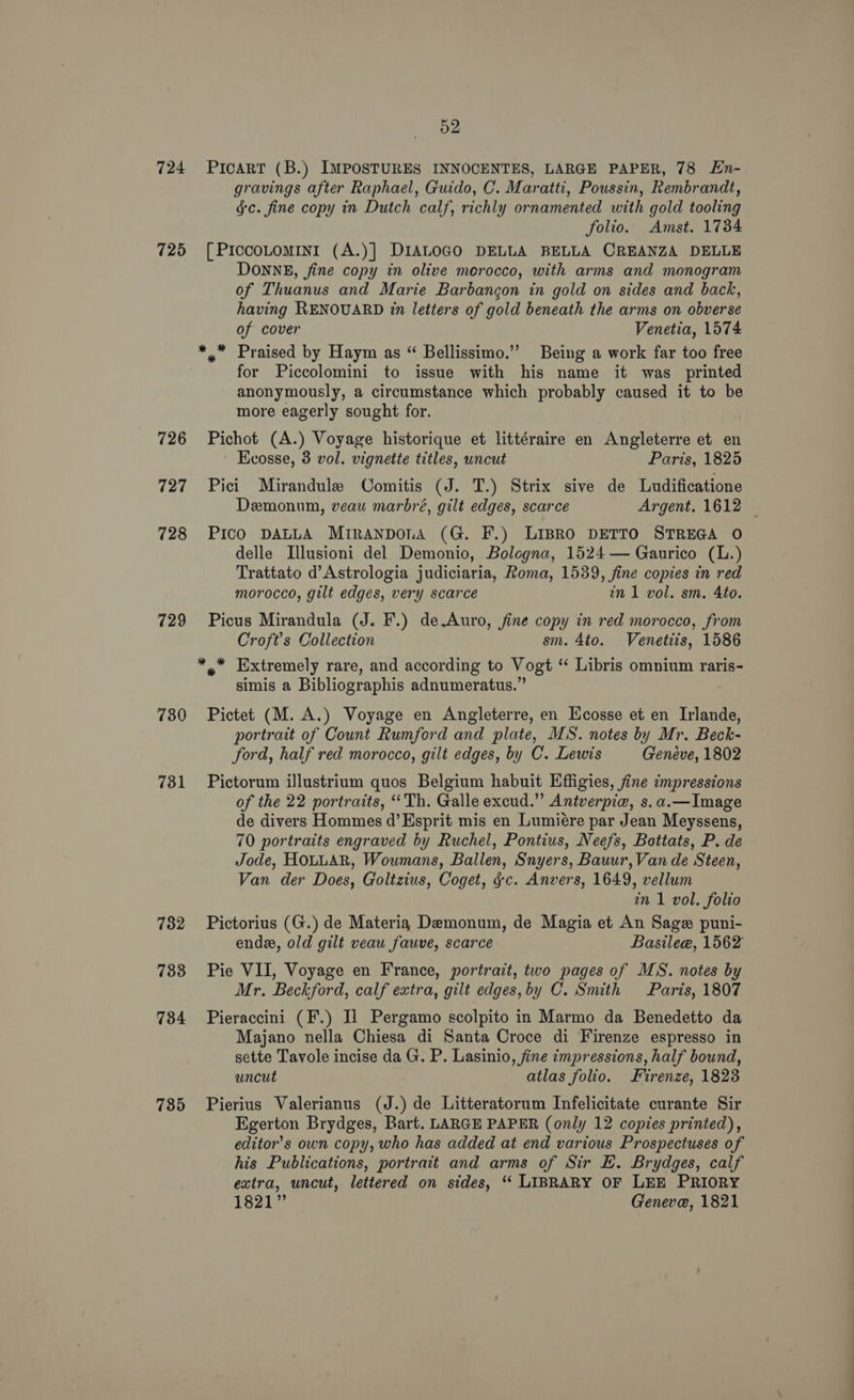 724 725 726 727 728 729 730 731 782 738 7384 735 52 PIcART (B.) IMPOSTURES INNOCENTES, LARGE PAPER, 78 En- gravings after Raphael, Guido, C. Maratti, Poussin, Rembrandt, gc. fine copy in Dutch calf, richly ornamented with gold tooling folio. Amst. 1734 [ PIccoLoMINI (A.)] DIALOGO DELLA BELLA CREANZA DELLE DONNE, fine copy in olive morocco, with arms and monogram of Thuanus and Marie Barbangon in gold on sides and back, having RENOUARD in letters of gold beneath the arms on obverse of cover Venetia, 1574 for Piccolomini to issue with his name it was printed anonymously, a circumstance which probably caused it to be more eagerly sought for. Pichot (A.) Voyage historique et littéraire en Angleterre et en Ecosse, 8 vol. vignette titles, uncut Paris, 1825 Pici Mirandule Comitis (J. T.) Strix sive de Ludificatione Demonum, veau marbré, gilt edges, scarce Argent. 1612 PIcO DALLA MriranponiA (G. F.) LIBRO DETTO STREGA O delle LIllusioni del Demonio, Bologna, 1524 — Gaurico (L.) Trattato d’Astrologia judiciaria, Roma, 1539, fine copies in red morocco, gilt edges, very scarce in 1 vol. sm. 4to. Picus Mirandula (J. F.) de.Auro, fine copy in red morocco, from Croft's Collection sm. 4to. Venetiis, 1586 simis a Bibliographis adnumeratus.” Pictet (M. A.) Voyage en Angleterre, en Ecosse et en Inlande, portrait of Count Rumford and plate, MS. notes by Mr. Beck- ford, half red morocco, gilt edges, by C. Lewis Geneve, 1802 Pictorum illustrium quos Belgium habuit Effigies, fine impressions of the 22 portraits, ‘Th. Galle excud.” Antverpie, s.a.—Image de divers Hommes d’Esprit mis en Lumiére par Jean Meyssens, 70 portraits engraved by Ruchel, Pontius, Neefs, Botiats, P. de Jode, HOLLAR, Woumans, Ballen, Snyers, Bauur, Van de Steen, Van der Does, Goltzius, Coget, gc. Anvers, 1649, vellum in 1 vol. folio Pictorius (G.) de Materia Demonum, de Magia et An Sage puni- endee, old gilt veau fauve, scarce Basilee, 1562 Pie VII, Voyage en France, portrait, two pages of MS. notes by Mr. Beckford, calf extra, gilt edges, by C. Smith Paris, 1807 Pieraccini (F.) [1 Pergamo scolpito in Marmo da Benedetto da Majano nella Chiesa di Santa Croce di Firenze espresso in sette Tavole incise da G. P. Lasinio, fine impressions, half bound, uncut atlas folio. Firenze, 1823 Pierius Valerianus (J.) de Litteratorum Infelicitate curante Sir Egerton Brydges, Bart. LARGE PAPER (only 12 copies printed), editor’s own copy, who has added at end various Prospectuses of his Publications, portrait and arms of Sir E. Brydges, calf extra, uncut, lettered on sides, ‘“ LIBRARY OF LEE PRIORY 1821” Geneve, 1821