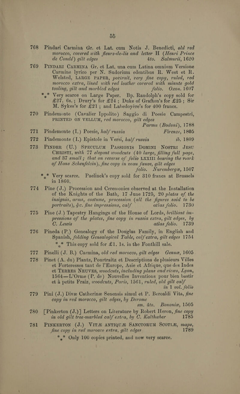 55 768 Pindari Carmina Gr. et Lat. cum Notis J. Benedicti, old red morocco, covered with fleurs-de-lis and letter H (Henri Prince de Condé) gilt edges 4to. Salmurii, 1620 769 PINDARI CARMINA Gr. et Lat. una cum Latina omnium Versione Carmine lyrico per N. Sudorium edentibus R. West et R. Welsted, LARGE PAPER, porirait, very fine copy, ruled, red morocco extra, lined with red leather covered with minute gold tooling, gilt and marbled edges folio. Oxon. 1607 *, Very scarce on Large Paper. Bp. Randolph’s copy sold for £27. 6s.; Drury’s for £24; Duke of Grafton’s for £25; Sir M. Sykes’s for £21; and Labedoyére’s for 400 francs. 770 Pindemonte (Cavalier Ippolito) Saggio di Poesie Campestri, PRINTED ON VELLUM, red morocco, gilt edges Parma (Bodoni), 1788 771 Pindemonte (I.) Poesie, half russia Firenze, 1805 772 ~ Pindemonte (I.) Epistole in Versi, half russia tb. 1809 773 PINDER (U.) SpEcuLUM Passionis Domini NostrRi JESU CHRISTI, with 77 elegant woodcuts (40 large, filling full page, and 37 small; that on reverse of folio LXXIII bearing the mark of Hans Scheufelzin), fine copy in veau fauve, gilt edges : | folio. Nuremberge, 1507 ** Very scarce. Paelinck’s copy sold for 310 franes at Brussels in 1866. 774 Pine (J.) Procession and Ceremonies observed at the Installation of the Knights of the Bath, 17 June 1725, 20 plates of the insignia, arms, costume, procession (all the figures said to be portraits), §c. fine impressions, calf atlas folio. 1730 775 Pine (J.) Tapestry Hangings of the House of Lords, brilliant im- pressions of the plates, fine copy in russia extra, gilt edges, by C. Lewis atlas folio. 1789 776 Pineda (P.) Genealogy of the Douglas Family, in English and Spanish, folding Genealogical Table, calf extra, gilt edges 1754 * .* This copy sold for £1. 1s. in the Fonthill sale. 777_~—s«~Pinelli (J. B.) Carmina, old red morocco, gilt edges Genue, 1605 778 Pinet (A. du) Plantz, Pourtraitz et Descriptions de plusieurs Villes et Forteresses tant de l’Europe, Asie et Afrique, que des Indes et TERRES NEUVES, woodcuts, including plans and views, Lyon, 1564—L’Orme (P. de) Nouvelles Inventions pour bien bastir et a petits Fraiz, woodcuts, Paris, 1561, ruled, old gilt calf in 1 vol. folio 779 Pini (J.) Dive Catherine Senensis simul et P. Beroaldi Vita, fine copy in red morocco, gilt edges, by Derome sm. 4to. Bononie, 1505 780 [Pinkerton (J.)] Letters on Literature by Robert Heron, fine copy in old gilt tree-marbled calf extra, by C. Kalthaber 1785 781 PINKERTON (J.) VITA ANTIQUA SANCTORUM SCOTIA, maps, fine copy in red morocco extra, gilt edges 1789