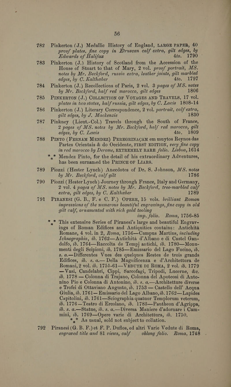782 783 784 785 786 787 788 789 790 791 792 56 Pinkerton (J.) Medallic History of England, LARGE PAPER, 40 preof plates, fine copy in Etruscan calf extra, gilt edges, by Edwards of Halifax Ato. 1790 © Pinkerton (J.) History of Scotland from the Accession of the House of Stuart to that of Mary, 2 vol. proof portrait, MS. notes by Mr. Beckford, russia extra, leather joints, gilt marbled edges, by C. Kaltheber 4to. 1797 Pinkerton (J.) Recollections of Paris, 2 vol. 3 pages of MS. notes by Mr. Beckford, half red morocco, gilt edges 1806 PINKERTON (J.) COLLECTION OF VOYAGES AND TRAVELS, 17 vol. plates in two states, half russia, gilt edges, by C. Lewis 1808-14 Pinkerton (J.) Literary Correspondence, 2 vol. portrait, calf extra, gilt edges, by J. Mackenzie 1830 Pinkney (Lieut.-Col.) Travels through the South of France, 2 pages of MS. notes by Mr. Beckford, half red morocco, gilt edges, by C. Lewis Ato. 1809 PINTO (FERNAM MENDEZ) PEREGRINAGAM em muytos Reynos das Partes Orientais &amp; do Occidente, FIRST EDITION, very fine copy in red morocco by Derome, EXTREMELY RARE folio. Lisboa, 1614 has been surnamed the PRINCE OF LIARS. Piozzi (Hester Lynch) Anecdotes of Dr. 8. Johnson, M/S. notes by Mr. Beckford, calf gilt 1786 Piozzi (Hester Lynch) Journey through France, Italy and Germany, 2 vol. 4 pages of MS. notes by Mr. Beckford, tree-marbled calf extra, gilt edges, by C. Kaltheber 1789 PIRANESI (G. B., F.e C. F.) OPERE, 15 vols. brilliant Roman impressions of the numerous beautiful engravings, fine copy in old gilt calf, ornamented with rich gold tooling imp. folio. Roma, 1756-85 x This extensive Series of Piranesi’s large and beautiful Engray- ings of Roman Edifices and Antiquities contains: Antichita Romane, 4 vol. in 2, Roma, 1756—Campus Martius, including Ichnographia, ib. 1762—Antichita d’Albano e di Castel Gan- dolfo, 2. 1764—Raccolta de Tempj antichi, 7b. 1780—Monu- menti degli Scipioni, 7b. 1785—Emissario del Lago Fucino, 7b. s. a.—Differentes Vues des quelques Restes de trois grands Edifices, ib. s. a— Della Magnificenza e d’Architettura de Romani, 2 vol. 7b. 1751-61—VEDUTE DI Roma, 2 vol. 7b. 1779 —Vasi, Candelabri, Cippi, Sarcofagi, Tripodi, Lucerne, &amp;c. 2b. 1778 — Colonna di Trajano, Colonna del Apoteosi di Anto- nino Pio e Colonna di Antonino, ib. s. a.—Architetture diverse e Trofei di Ottaviano Augusto, 7b. 1753 — Castello dell’ Acqua Giulia, 7b. 1761— Emissario del Lago Albano, 7b. 1762— Lapides Capitolini, 2. 1761—Sciographia quatuor Templorum veterum, 2b. 1776 —Teatro di Ercolano, 7b. 1783—Pantheon d’ Agrippa, ib. s. aa—Statue, 7b. s. a.—Diversa Maniere d’adornare i Cam- mini, 2. 1769—Opere varie di Architettura, 7b. 1750. *,* As usual, sold not subject to collation. Piranesi (G. B. F.) et F. P. Duflos, ed altri Varie Vedute di Roma, engraved title and 81 views, calf oblong folio. Roma, 1748