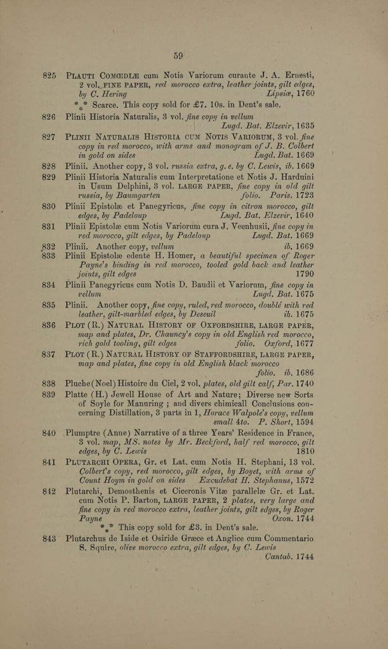 825 826 840 841 842 843 59 PLAuTI Commpi1a cum Notis Variorum curante J. A. Ernesti, 2 vol.. FINE PAPER, red morocco extra, leather joints, gilt edges, by C. Hering Lipsie, 1760 ** Scarce. This copy sold for £7. 10s. in Dent’s sale. Plinii Historia Naturalis, 3 vol. fine copy in vellum ) LIngd. Bat. Elzevir, 1635 PLINII NATURALIS HIsToRIA cUM NOTIS VARIORUM, 3 vol. fine copy in red morocco, with arms and monogram of J. B. Colbert in gold on sides LIugd. Bat. 1669 Plinii. Another copy, 3 vol. russia extra, g.e. by C. Lewis, ib. 1669 Plinii Historia Naturalis cum Interpretatione et Notis J. Harduini in Usum Delphini, 3 vol. LARGE PAPER, fine copy in old gilt russia, by Baumgarten folio. Paris. 1723 Plinii Epistole et Panegyricus, jine copy in citron morocco, gilt edges, by Padeloup Ingd, Bat. Elzevir, 1640 Plinii Epistole cum Notis Variorum cura J. Veenhusii, fine copy in red morocco, gilt edges, by Padeloup Lugd. Bat. 1669 Plinii. Another copy, vellum 2b, 1669 Plinii Epistole edente H. Homer, a beautiful specimen of Roger Payne's binding in red morocco, tooled gold back and leather joints, gilt edges 1790 Plinii Panegyricus cum Notis D. Baudii et Variorum, fine copy in vellum Lugd. Bat. 1675 Plinii. Another copy, fine copy, ruled, red morocco, doublé with red leather, gilt-marbled edges, by Deseuil 7b. 1675 Piot (R.) NATURAL HISTORY OF OXFORDSHIRE, LARGE PAPER, map and plates, Dr. Chauncy’s copy in old English red morocco, rich gold tooling, gilt edges folio. Oxford, 1677 PLot (R.) NATURAL HISTORY OF STAFFORDSHIRE, LARGE PAPER, map and plates, fine copy in old English black morocco folio. 7b. 1686 Pluche( Noel) Histoire du Ciel, 2 vol. plates, old gilt calf, Par. 1740 Platte (H.) Jewell House of Art and Nature; Diverse new Sorts of Soyle for Manuring ; and divers chimicall Conclusions con- cerning Distillation, 38 parts in 1, Horace Walpole’s copy, vellum small 4to. P. Short, 1594 Plumptre (Anne) Narrative of a three Years’ Residence in France, 3 vol. map, MS. notes by Mr. Beckford, half red morocco, gilt edges, by C. Lewis 1810 PLUTARCHI OPERA, Gr. et Lat. cum Notis H. Stephani, 13 vol. Colbert’s copy, red morocco, gilt edges, by Boyet, with arms of Count Hoym in gold on sides Hacudebat H, Stephanus, 1572 Plutarchi, Demosthenis et Ciceronis Vite parallele Gr. et Lat. cum Notis P. Barton, LARGE PAPER, 2 plates, very large and fine copy in red morocco extra, leather joints, gilt edges, by Roger Payne Oxon. 1744 ** This copy sold for £3. in Dent’s sale. . Plutarchus de Iside et Osiride Greece et Anglice cum Commentario S. Squire, olive morocco extra, gilt edges, by C. Lewis Cantab. 1744