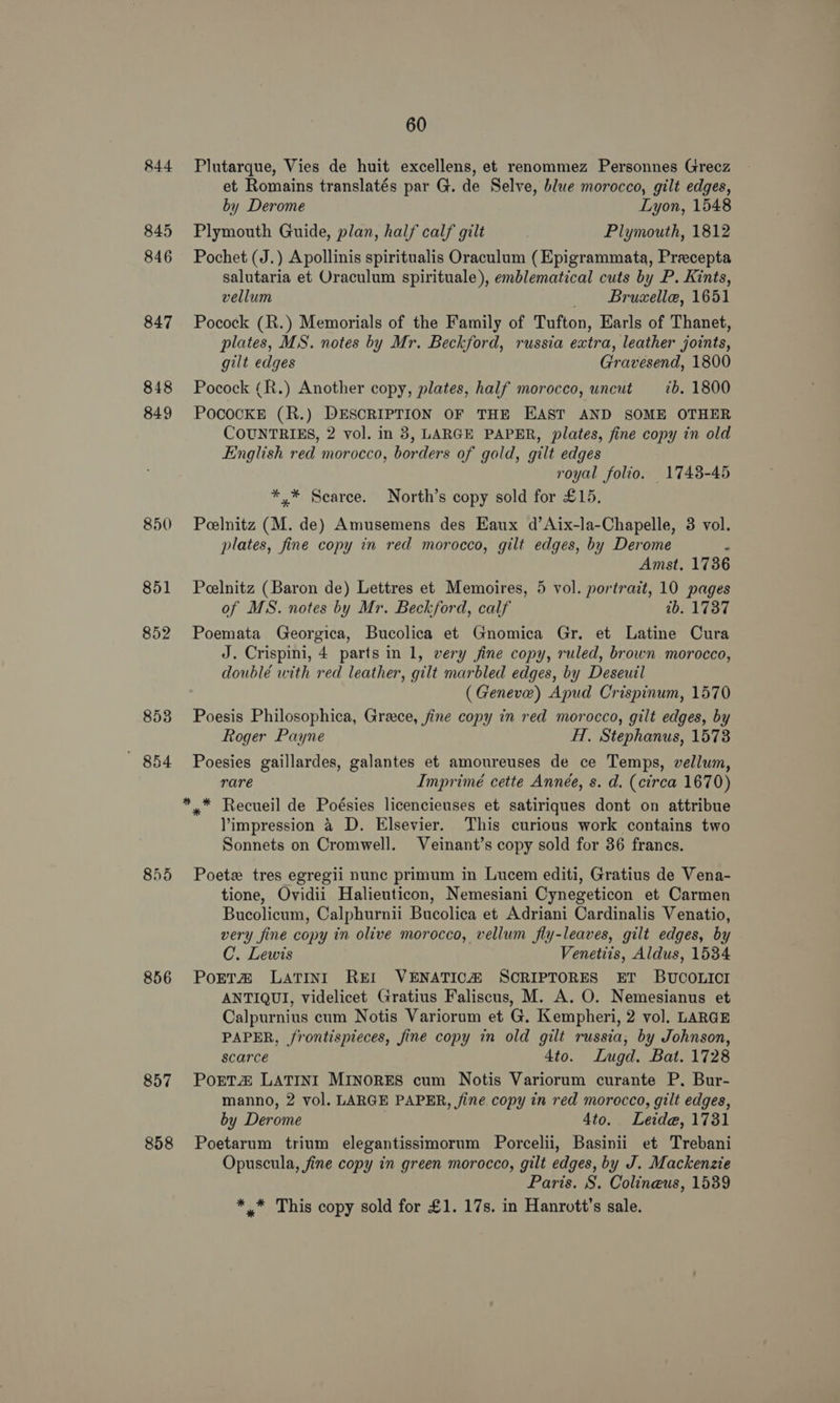 844 845 846 847 848 849 850 851 852 853 ' 854 856 857 858 60 Plutarque, Vies de huit excellens, et renommez Personnes Grecz et Romains translatés par G. de Selve, blue morocco, gilt edges, by Derome Lyon, 1548 Plymouth Guide, plan, half calf gilt Plymouth, 1812 Pochet (J.) Apollinis spiritualis Oraculum (Epigrammata, Preecepta salutaria et Oraculum spirituale), emblematical cuts by P. Kints, vellum _ Bruzxelle, 1651 Pocock (R.) Memorials of the Family of Tufton, Earls of Thanet, plates, MS. notes by Mr. Beckford, russia extra, leather joints, gilt edges Gravesend, 1800 Pocock (R.) Another copy, plates, half morocco, uncut ib. 1800 POCoOcKE (R.) DESCRIPTION OF THE EAST AND SOME OTHER COUNTRIES, 2 vol. in 8, LARGE PAPER, plates, fine copy in old English red morocco, borders of gold, gilt edges royal folio. 1743-45 *,* Scarce. North’s copy sold for £15, Peelnitz (M. de) Amusemens des Eaux d’Aix-la-Chapelle, 3 vol. plates, fine copy in red morocco, gilt edges, by Derome : Amst. 1736 Peelnitz (Baron de) Lettres et Memoires, 5 vol. portrait, 10 pages of MS. notes by Mr. Beckford, calf tb. 1737 Poemata Georgica, Bucolica et Gnomica Gr, et Latine Cura J. Crispini, 4 parts in 1, very fine copy, ruled, brown morocco, doublé with red leather, gilt marbled edges, by Deseuil (Geneve) Apud Crispinum, 1570 Poesis Philosophica, Grace, fine copy in red morocco, gilt edges, by Roger Payne HT, Stephanus, 1573 Poesies gaillardes, galantes et amoureuses de ce Temps, vellum, rare Imprimé cette Année, s. d. (circa 1670) Yimpression 4 D. Elsevier. This curious work contains two Sonnets on Cromwell. Veinant’s copy sold for 86 francs. Poet tres egregii nunc primum in Lucem editi, Gratius de Vena- tione, Ovidii Halieuticon, Nemesiani Cynegeticon et Carmen Bucolicum, Calphurnii Bucolica et Adriani Cardinalis Venatio, very fine copy tin olive morocco, vellum fly-leaves, gilt edges, by C. Lewis Venetiis, Aldus, 1534 PorTta# LATINI REI VENATICA SCRIPTORES ET BUCOLICI ANTIQUI, videlicet Gratius Faliscus, M. A. O. Nemesianus et Calpurnius cum Notis Variorum et G. Kempheri, 2 vol. LARGE PAPER, frontispieces, fine copy in old gilt russia, by Johnson, scarce 4to. Lugd. Bat. 1728 PoETZ LATINI MINORES cum Notis Variorum curante P. Bur- manno, 2 vol. LARGE PAPER, /jine copy in red morocco, gilt edges, by Derome 4to. Leide, 1731 Poetarum trium elegantissimorum Porcelii, Basinii et Trebani Opuscula, fine copy in green morocco, gilt edges, by J. Mackenzie Paris. S. Colineus, 15389 *,* This copy sold for £1. 17s. in Hanrott’s sale.