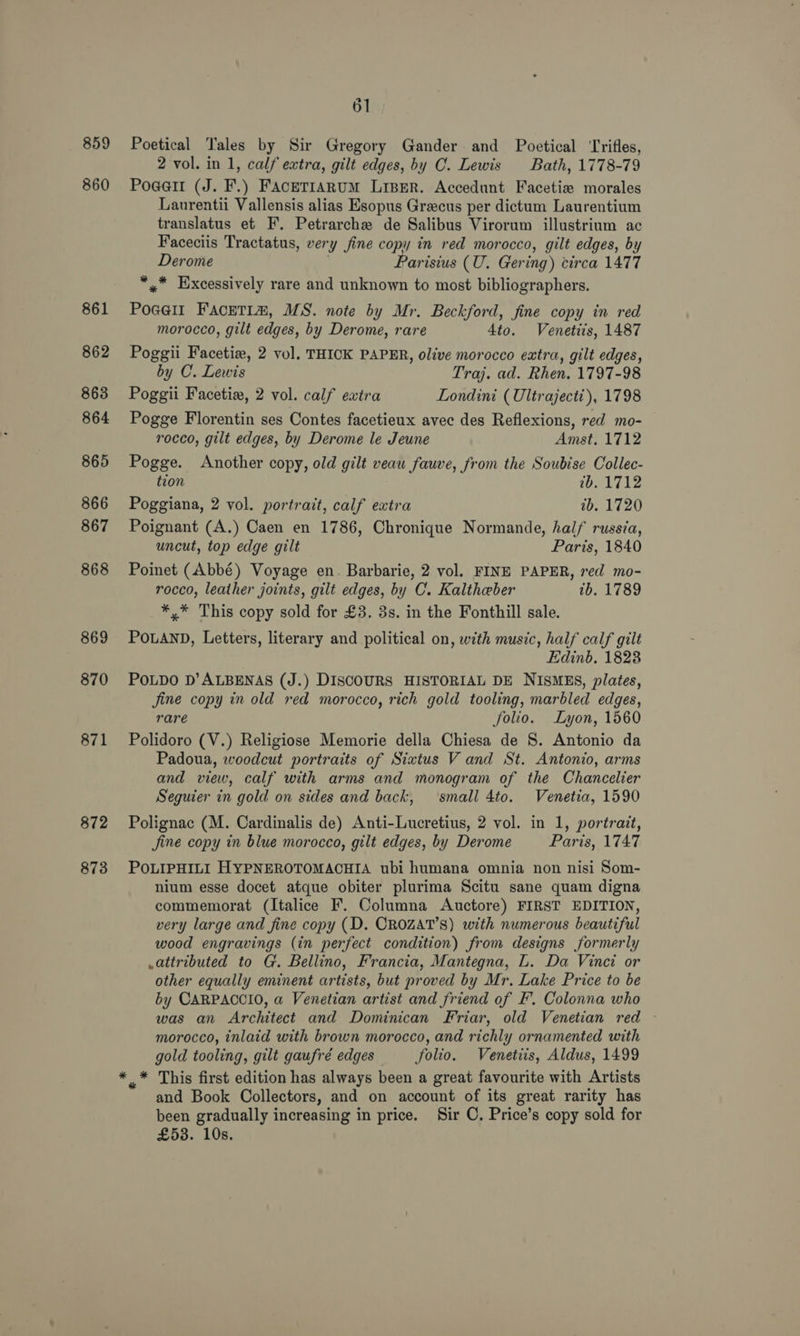859 860 861 862 863 864 865 866 867 868 869 870 871 872 873 4 oO] Poetical Tales by Sir Gregory Gander and Poetical ‘Trifles, 2 vol. in 1, calf extra, gilt edges, by CO. Lewis Bath, 1778-79 Pogert (J. F.) FAcETIARUM LiBER. Accedunt Facetize morales Lanurentii Vallensis alias Esopus Grecus per dictum Laurentium translatus et F. Petrarche de Salibus Virorum illustrium ac Faceciis Tractatus, very fine copy in red morocco, gilt edges, by Derome Parisius (U. Gering) circa 1477 *,* Excessively rare and unknown to most bibliographers. Pogell FAcETIm, MS. note by Mr. Beckford, fine copy in red morocco, gilt edges, by Derome, rare 4to. Venetiis, 1487 Poggii Facetie#, 2 vol. THICK PAPER, olive morocco extra, gilt edges, by C. Lewis Traj. ad. Rhen. 1797-98 Poggii Facetix, 2 vol. calf extra Londini (Uléraject), 1798 Pogge Florentin ses Contes facetieux avec des Reflexions, red mo- rocco, gilt edges, by Derome le Jeune Amst. 1712 Pogge. Another copy, old gilt veau fauve, from the Soubise Collec- tion wb. 1712 Poggiana, 2 vol. portrait, calf extra ib. 1720 Poignant (A.) Caen en 1786, Chronique Normande, half russéa, uncut, top edge gilt Paris, 1840 Poinet (Abbé) Voyage en. Barbarie, 2 vol. FINE PAPER, red mo- rocco, leather joints, gilt edges, by C. Kaltheber tb. 1789 *,* This copy sold for £3. 3s. in the Fonthill sale. POLAND, Letters, literary and political on, with music, half calf gilt Edinb, 1828 POLDO D’ALBENAS (J.) DISCOURS HISTORIAL DE NISMES, plates, jine copy in old red morocco, rich gold tooling, marbled edges, rare folio. Lyon, 1560 Polidoro (V.) Religiose Memorie della Chiesa de 8. Antonio da Padoua, woodcut portraits of Sixtus V and St. Antonio, arms and view, calf with arms and monogram of the Chancelier Seguier in gold on sides and back, small 4to. Venetia, 1590 Polignac (M. Cardinalis de) Anti-Lucretius, 2 vol. in 1, portrait, Jine copy in blue morocco, gilt edges, by Derome Paris, 174.7 POLIPHILI HYPNEROTOMACHIA ubi humana omnia non nisi Som- nium esse docet atque obiter plurima Scitu sane quam digna commemorat (Italice F. Columna Auctore) FIRST EDITION, very large and fine copy (D. CROZAT’S) with numerous beautiful wood engravings (in perfect condition) from designs formerly .attributed to G. Bellino, Francia, Mantegna, L. Da Vinci or other equally eminent artists, but proved by Mr. Lake Price to be by CARPACCIO, a Venetian artist and friend of F’. Colonna who was an Architect and Dominican Friar, old Venetian red ~ morocco, inlaid with brown morocco, and richly ornamented with gold tooling, gilt gaufré edges folio. Venetiis, Aldus, 1499 and Book Collectors, and on account of its great rarity has been gradually increasing in price. Sir C, Price’s copy sold for £53. 10s.