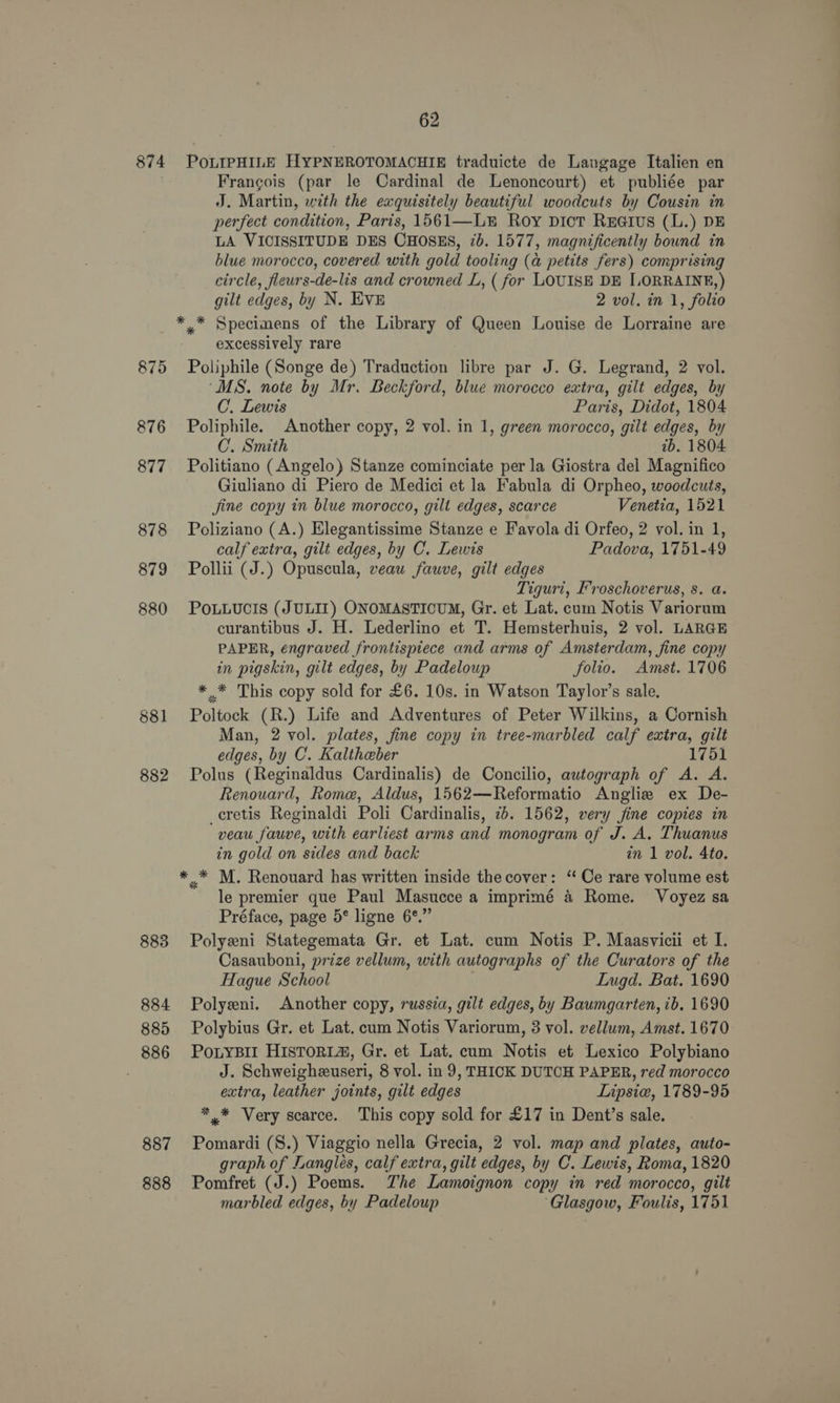 874 875 876 877 878 879 880 881 882 883 884 885 886 887 888 62 PoLIPHILE HYPNEROTOMACHIE traduicte de Langage Italien en Francois (par le Cardinal de Lenoncourt) et publiée par J. Martin, with the exquisitely beautiful woodcuts by Cousin in perfect condition, Paris, 1561—L® Roy pict Rea@ius (L.) DE LA VICISSITUDE DES CHOSES, 7b. 1577, magnificently bound in blue morocco, covered with gold tooling (a petits fers) comprising circle, fleurs-de-lis and crowned L, ( for LOUISE DE I.ORRAINE,) gilt edges, by N. EVE 2 vol. in 1, folio excessively rare Poliphile (Songe de) Traduction libre par J. G. Legrand, 2 vol. “MS. note by Mr. Beckford, blue morocco extra, gilt edges, by C. Lewis Paris, Didot, 1804 Poliphile. Another copy, 2 vol. in 1, green morocco, gilt edges, by C. Smith tb. 1804 Politiano (Angelo) Stanze cominciate per la Giostra del Magnifico Giuliano di Piero de Medici et la Fabula di Orpheo, woodcuts, fine copy in blue morocco, gilt edges, scarce Venetia, 1521 Poliziano (A.) Elegantissime Stanze e Favola di Orfeo, 2 vol. in 1, calf extra, gilt edges, by C. Lewis Padova, 1751-49 Pollii (J.) Opuseula, veau fauve, gilt edges Tiguri, Froschoverus, s. a. POLLUCIS (JULIZ) ONOMASTICUM, Gr. et Lat. cum Notis Variorum curantibus J. H. Lederlino et T. Hemsterhuis, 2 vol. LARGE PAPER, engraved frontispiece and arms of Amsterdam, fine copy in pigskin, gilt edges, by Padeloup folio. Amst. 1706 * _* This copy sold for £6. 10s. in Watson Taylor’s sale. Poltock (R.) Life and Adventures of Peter Wilkins, a Cornish Man, 2 vol. plates, fine copy in tree-marbled calf extra, gilt edges, by C. Kaltheber 1751 Polus (Reginaldus Cardinalis) de Concilio, autograph of A. A. Renouard, Rome, Aldus, 1562—Reformatio Angliz ex De- _cretis Reginaldi Poli Cardinalis, 7b. 1562, very fine copies in veau fauve, with earliest arms and monogram of J. A. Thuanus in gold on sides and back in 1 vol. 4to. le premier que Paul Masucce a imprimé &amp; Rome. Voyez sa Préface, page 5° ligne 6°.” Polyeni Stategemata Gr. et Lat. cum Notis P. Maasvicii et I. Casauboni, prize vellum, with autographs of the Curators of the Hague School Lugd. Bat. 1690 Polyeni. Another copy, russia, gilt edges, by Baumgarten, 1b. 1690 Polybius Gr. et Lat. cum Notis Variorum, 3 vol. vellum, Amst. 1670 PoLyBIl HIsTORL&amp;, Gr. et Lat. cum Notis et Lexico Polybiano J. Schweigheuseri, 8 vol. in 9, THICK DUTCH PAPER, red morocco extra, leather joints, gilt edges Lipsie, 1789-95 ** Very scarce. This copy sold for £17 in Dent’s sale. Pomardi (S.) Viaggio nella Grecia, 2 vol. map and plates, auto- graph of Langlés, calf extra, gilt edges, by C. Lewis, Roma, 1820 Pomfret (J.) Poems. The Lamoignon copy in red morocco, gilt marbled edges, by Padeloup ‘Glasgow, Foulis, 1751