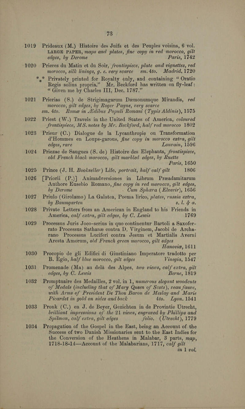 1019 1020 1021 1022 1023 1024 1025 1026 1027 1028 1029 1030 1031 1032 1033 1034 73 Prideaux (M.) Histoire des Juifs et des Peuples voisins, 6 vol. LARGE PAPER, maps and plates, fine copy in red morocco, gilt edges, by Derome Paris, 1742 Prieres du Matin et du Soir, frontispiece, plate and vignettes, red morocco, silk linings, g. e. very scarce sm.4to. Madrid, 1720 Regis solius propria.” Mr. Beckford has written on fly-leaf: “ Given me by Charles III, Dec. 1787.” Prierias (S.) de Strigimagarum Demonumque Mirandis, red morocco, gilt edges, by Roger Payne, very scarce sm. 4to. Rome in Atdibus Populi Romani (Typis Aldinis), 1575 Priest (W.) Travels in the United States of America, coloured JSrontispiece, MS. notes by Mr. Beckford, half red morocco 1802 Prieur (C.) Dialogue de la Lycanthropie ou Transformation d’Hommes en Loups-garous, fine copy in morocco extra, gilt edges, rare Louvain, 1596 Priezac de Saugues (S. de) Histoire des Elephants, frontispiece, old French black morocco, gilt marbled edges, by Ruette Paris, 1650 Prince (J. H. Bookseller) Life, portrait, half calf gilt 1806 [Priorii (P.)] Animadversiones in Librum Preadamitarum Authore Eusebio Romano, fine copy in red morocco, gilt edges, by Derome - Cum Sphera ( Elvevir), 1656 Priulo (Girolamo) La Galatea, Poema lirico, plates, russia extra, by Baumgarten s. lg @. Private Letters from an American in England to his Friends in America, calf extra, gilt edges, by C. Lewis 1769 Processus Juris Joco-serius in quo continentur Bartoli a Saxofer- rato Processus Sathane contra D, Virginem, Jacobi de Archa- rano Processus Luciferi contra Jesum et Martialis Averni Aresta Amorum, old French green morocco, gilt edges Hanovie, 1611 Procopio de gli Edifici di Giustiniano Imperatore tradotto per B. Egio, half blue morocco, gilt edges Vinegia, 1547 Promenade (Ma) au dela des Alpes, two views, calf extra, gilt edges, by C. Lewis Berne, 1819 Promptuaire des Medailles, 2 vol. in 1, numerous elegant woodcuts of Medals (including that of Mary Queen of Scots), veau fauve, with Arms of President De Thou Baron de Meslay and Marie Picardet in gold on sides and back 4to. Lyon. 1541 Pronk (C.) en J. de Beyer, Gezichten in de Provintie Utrecht, brilliant impressions of the 21 views, engraved by Phillips and Spilman, calf extra, gilt edges folio. (Utrecht), 1779 Propagation of the Gospel in the East, being an Account of the Success of two Danish Missionaries sent to the East Indies for the Conversion of the Heathens in Malabar, 3 parts, map, 1718-18-14—<Account of the Malabarians, 1717, cal7 gilt
