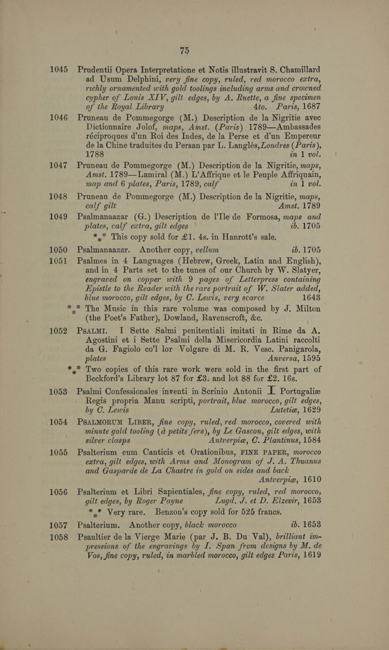 1045 1046 1047 1048 1049 1050 1051 75 Prudentii Opera Interpretatione et Notis illustravit S. Chamillard ad Usum Delphini, very jine copy, ruled, red morocco extra, richly ornamented with gold toolings including arms and crowned cypher of Louis XIV, gilt edges, by A. Ruette, a fine specimen of the Royal Library Ato. Paris, 1687 Pruneau de Pommegorge (M.) Description de la Nigritie avec Dictionnaire Jolof, maps, Amst. (Paris) 1789—Ambassades réciproques d’un Roi des Indes, de la Perse et d’un Empereur de la Chine traduites du Persan par L. Langlés, Londres (Paris), 1788 in 1 vol. Pruneau de Pommegorge (M.) Description de la Nigritie, maps, Amst. 1789—Lamiral (M.) L’Affrique et le Peuple Affriquain, map and 6 plates, Paris, 1789, calf in 1 vol. Pruneau de Pommegorge (M.) Description de la Nigritie, maps, calf gilt Amst. 1789 Psalmanaazar (G.) Description de ’Ile de Formosa, maps and plates, calf extra, gilt edges 7b. 1705 *,* This copy sold for £1. 4s. in Hanrott’s sale. Psalmanaazar. Another copy, vellum 1b. 1705 Psalmes in 4 Languages (Hebrew, Greek, Latin and English), and in 4 Parts set to the tunes of our Church by W. Slatyer, engraved on copper with 9 pages of Letterpress containing Epistle to the Reader with the rare portrait of W. Slater added, blue morocco, gilt edges, by C. Lewis, very scarce 1643 1052 (the Poet’s Father), Dowland, Ravenscroft, &c. PsatmMI. I Sette Salmi penitentiali imitati in Rime da A. Agostini et i Sette Psalmi della Misericordia Latini raccolti da G. Fagiolo co’l lor Volgare di M. R. Vesc. Panigarola, plates Anversa, 1595 1053 1054 1055 1056 1057 1058 Beckford’s Library lot 87 for £3. and lot 88 for £2. 16s. Psalmi Confessionales inventi in Scrinio Antonii L Portugalie Regis propria Manu scripti, portrait, blue morocco, gilt edges, by C. Lewis Lutetiea, 1629 PSALMORUM LIBER, fine copy, ruled, red morocco, covered with minute gold tooling (a petits fers), by Le Gascon, gilt edges, with silver clasps Antverpie, C. Plantinus, 1584 Psalterium cum Canticis et Orationibus, FINE PAPER, morocco extra, gilt edges, with Arms and Monogram of J. A. Thuanus and Gasparde de La Chastre in gold on sides and back Antverpie, 1610 Psalterium et Libri Sapientiales, fine copy, ruled, red morocco, gilt edges, by Roger Payne Lugd. J. et D. Elzevir, 1653 ** Very rare. Benzon’s copy sold for 525 francs. Psalterium. Another copy, black morocco tb. 16538 Psaultier de la Vierge Marie (par J. B. Du Val), brilliant im- pressions of the engravings by I. Span from designs by M. de Vos, fine copy, ruled, in marbled morocco, gilt edges Paris, 1619
