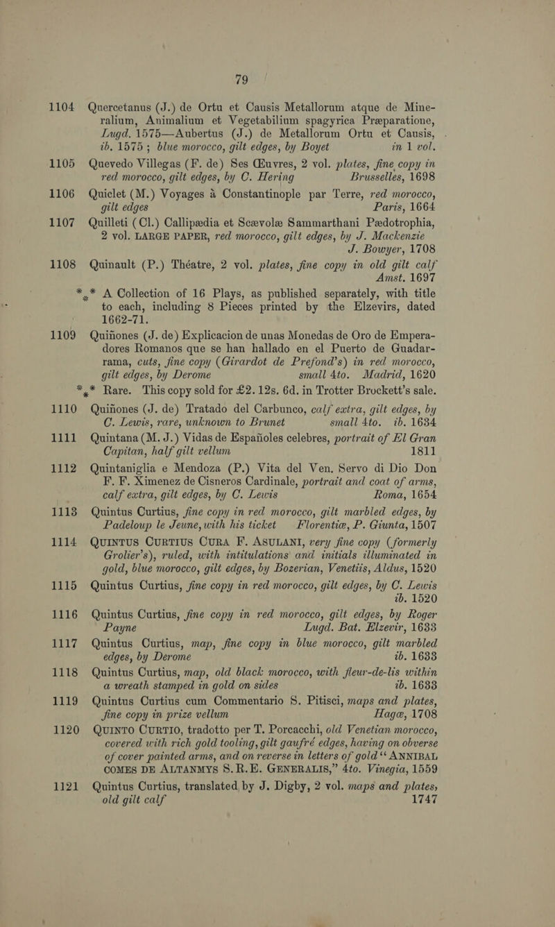 1104 1105 1106 1107 1108 79 Quercetanus (J.) de Ortu et Causis Metallorum atque de Mine- ralium, Animalium et Vegetabilium spagyrica Preparatione, Lugd. 1575—Aubertus (J.) de Metallorum Ortu et Causis, . tb. 1575 ; blue morocco, gilt edges, by Boyet in 1 vol. Quevedo Villegas (F. de) Ses Ciuvres, 2 vol. plates, fine copy in red morocco, gilt edges, by C. Hering Brusselles, 1698 Quiclet (M.) Voyages 4 Constantinople par Terre, red morocco, gilt edges Paris, 1664 Quilleti (Cl.) Callipsedia et Sceevolee Sammarthani Pedotrophia, 2 vol. LARGE PAPER, red morocco, gilt edges, by J. Mackenzie J. Bowyer, 1708 Quinault (P.) Théatre, 2 vol. plates, fine copy in old gilt calf Amst. 1697 1109 to each, including 8 Pieces printed by the Elzevirs, dated 1662-71. Quinones (J. de) Explicacion de unas Monedas de Oro de Empera- dores Romanos que se han hallado en el Puerto de Guadar- rama, cuts, fine copy (Girardot de Prefond’s) in red morocco, gilt edges, by Derome small 4to. Madrid, 1620 1110 1111 1112 11138 1114 1115 1116 aay 1118 1119 1120 1121 Quinones (J. de) Tratado del Carbunco, calf extra, gilt edges, by C. Lewis, rare, unknown to Brunet small 4to. 7b. 1634 Quintana (M. J.) Vidas de Espanioles celebres, portrait of Hl Gran Capitan, half gilt vellum 1811 Quintaniglia e Mendoza (P.) Vita del Ven. Servo di Dio Don F’, F. Ximenez de Cisneros Cardinale, portrait and coat of arms, calf extra, gilt edges, by C. Lewis Roma, 1654 Quintus Curtius, fine copy in red morocco, gilt marbled edges, by Padeloup le Jeune, with his ticket Florentie, P. Giunta, 1507 Quintus CurTIUS CURA F. ASULANI, very fine copy (formerly Grolier’s), ruled, with intitulations and initials illuminated in gold, blue morocco, gilt edges, by Bozerian, Venetiis, Aldus, 1520 Quintus Curtius, fine copy in red morocco, gilt edges, by C. Lewis 2b. 1520 Quintus Curtius, fine copy in red morocco, gilt edges, by Roger Payne Lugd. Bat. Elzevir, 1633 Quintus Curtius, map, fine copy in blue morocco, gilt marbled edges, by Derome 1b. 1633 Quintus Curtius, map, old black morocco, with fleur-de-lis within a wreath stamped in gold on sides 2b. 16338 Quintus Curtius cum Commentario §. Pitisci, maps and plates, Jine copy in prize vellum Hage, 1708 QUINTO CURTIO, tradotto per T. Porcacchi, old Venetian morocco, covered with rich gold tooling, gilt gaufré edges, having on obverse of cover painted arms, and on reverse in letters of gold ‘‘ ANNIBAL COMES DE ALTANMYs S.R.E. GENERALIS,” 4to. Vinegia, 1559 Quintus Curtius, translated by J. Digby, 2 vol. maps and plates, old gilt calf 1747