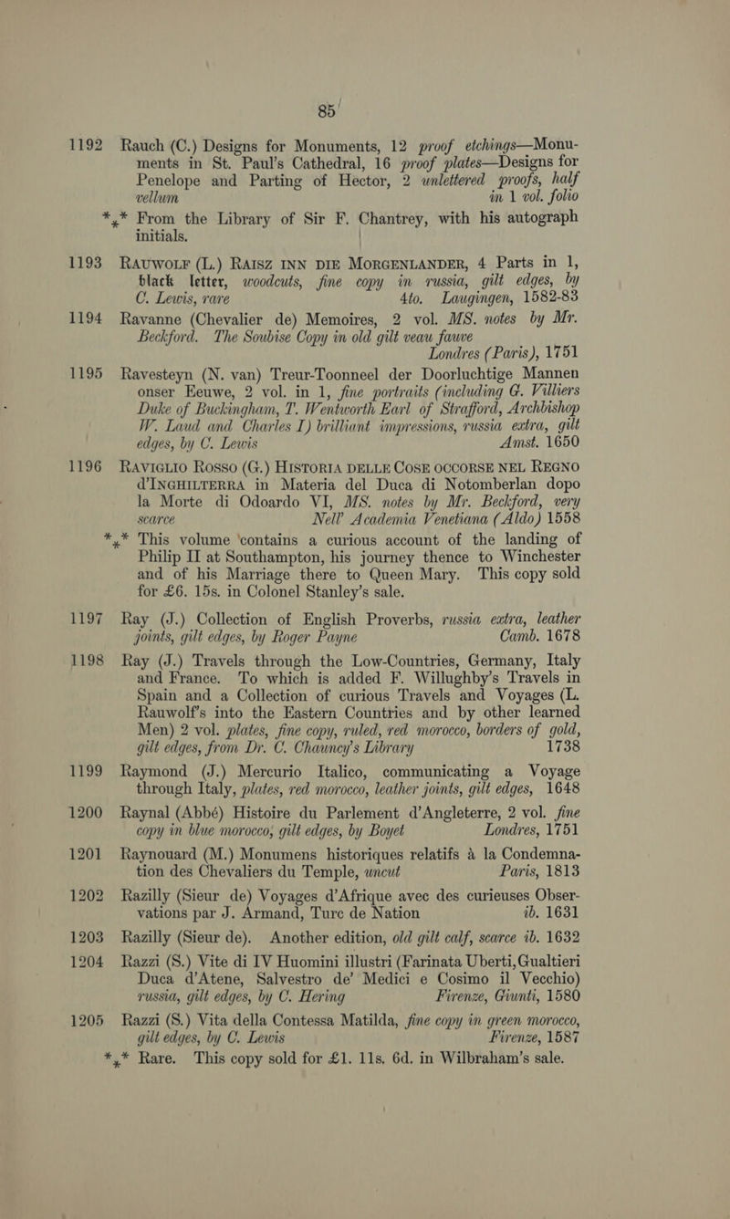 1192 Rauch (C.) Designs for Monuments, 12 proof etchings—Monu- ments in St. Paul’s Cathedral, 16 proof plates—Designs for Penelope and Parting of Hector, 2 wnlettered proofs, half vellum in 1 vol. folio *,* From the Library of Sir F. Chantrey, with his autograph initials. | 1193 Rauwo.r (L.) Ratsz INN DIE MoRGENLANDER, 4 Parts in 1, black letter, woodcuts, fine copy in russia, gilt edges, by C. Lewis, rare 4to. Laugingen, 1582-83 1194 Ravanne (Chevalier de) Memoires, 2 vol. MS. notes by Mr. Beckford. The Soubise Copy in old gilt veau fauve Londres (Paris), 1751 1195 Ravesteyn (N. van) Treur-Toonneel der Doorluchtige Mannen onser Eeuwe, 2 vol. in 1, fine portraits (including G. Villiers Duke of Buckingham, T. Wentworth Earl of Strafford, Archhishop W. Laud and Charles I) brilliant impressions, russia eatra, gilt edges, by C. Lewis Amst. 1650 1196 Ravieiio Rosso (G.) HisToRIA DELLE COSE OCCORSE NEL REGNO WINGHILTERRA in Materia del Duca di Notomberlan dopo la Morte di Odoardo VI, MS. notes by Mr. Beckford, very scarce Nell’ Academia Venetiana (Aldo) 1558 *.* This volume ‘contains a curious account of the landing of Philip II at Southampton, his journey thence to Winchester and of his Marriage there to Queen Mary. This copy sold for £6. 15s. in Colonel Stanley’s sale. 1197 Ray (J.) Collection of English Proverbs, russia eatra, leather joints, gilt edges, by Roger Payne Camb. 1678 1198 Ray (J.) Travels through the Low-Countries, Germany, Italy and France. To which is added F. Willughby’s Travels in Spain and a Collection of curious Travels and Voyages (L. Rauwolf’s into the Eastern Countries and by other learned Men) 2 vol. plates, fine copy, ruled, red morocco, borders of gold, gut edges, from Dr. C. Chauncy’s Library 1738 1199 Raymond (J.) Mercurio Italico, communicating a Voyage through Italy, plates, red morocco, leather joints, gilt edges, 1648 1200 Raynal (Abbé) Histoire du Parlement d’Angleterre, 2 vol. fine copy in blue morocco, gilt edges, by Boyet Londres, 1751 1201 Raynouard (M.) Monumens historiques relatifs & la Condemna- tion des Chevaliers du Temple, wneut Paris, 1813 1202 Razilly (Sieur de) Voyages d’Afrique avec des curieuses Obser- vations par J. Armand, Ture de Nation ib. 1631 1203 Razilly (Sieur de). Another edition, old gilt calf, scarce ib. 1632 1204 Razzi (S.) Vite di IV Huomini illustri (Farinata Uberti, Gualtieri Duca d’Atene, Salvestro de’ Medici e Cosimo il Vecchio) russia, gilt edges, by C. Hering Firenze, Giunti, 1580 1205 Razzi (S.) Vita della Contessa Matilda, fine copy in green morocco, gilt edges, by C. Lewis Firenze, 1587 *,* Rare. This copy sold for £1. 11s, 6d, in Wilbraham’s sale.