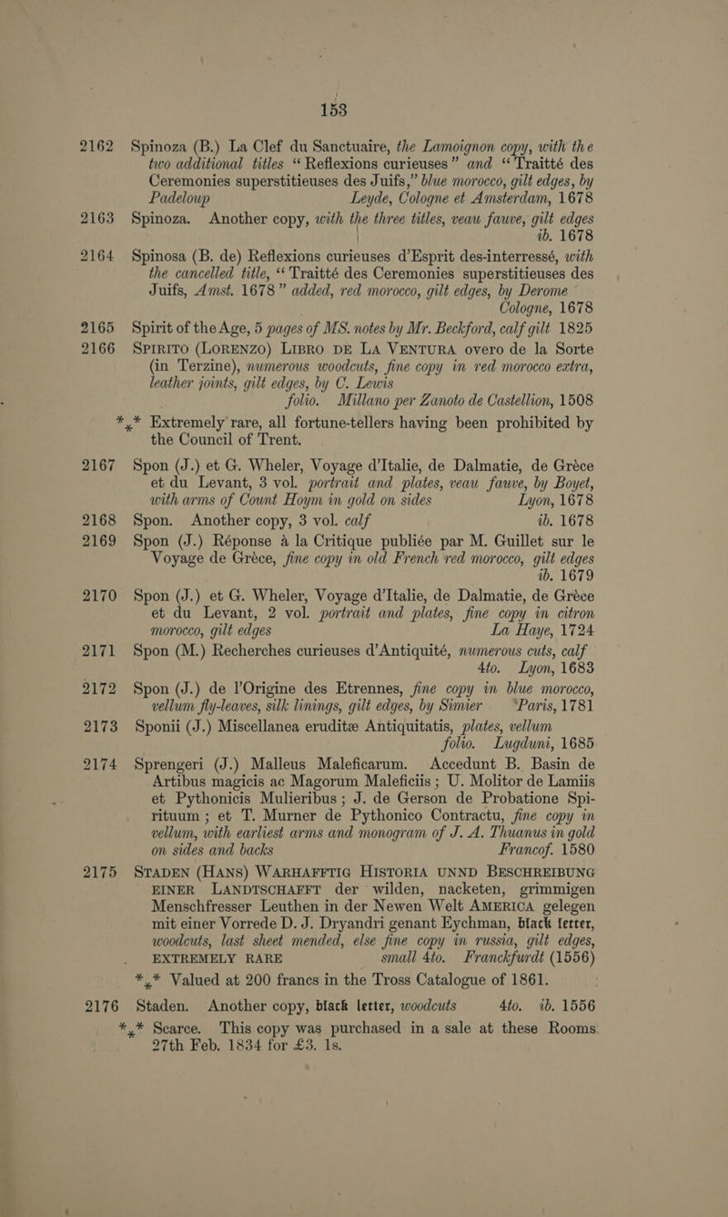 2162 2163 2164 2165 2166 153 Spinoza (B.) La Clef du Sanctuaire, the Lamoignon copy, with the two additional titles ‘“ Reflexions curieuses” and “ 'Traitté des Ceremonies superstitieuses des Juifs,” blue morocco, gilt edges, by Padeloup Leyde, Cologne et Amsterdam, 1678 Spinoza. Another copy, with the three titles, veaw fauve, gilt edges | ib. 1678 Spinosa (B. de) Reflexions curieuses d’Esprit des-interressé, with the cancelled title, ‘‘ Traitté des Ceremonies superstitieuses des Juifs, Amst. 1678” added, red morocco, gilt edges, by Derome | Cologne, 1678 Spirit of the Age, 5 pages of MS. notes by Mr. Beckford, calf gilt 1825 SPrRiTO (LORENZO) Lipro DE LA VENTURA overo de la Sorte (in Terzine), numerous woodcuts, fine copy in red morocco extra, leather joints, gilt edges, by C. Lewis folio. Millano per Zanoto de Castellion, 1508 2167 2168 2169 2170 2171 2172 2173 2174 2175 2176 the Council of Trent. Spon (J.) et G. Wheler, Voyage d’Italie, de Dalmatie, de Gréce et du Levant, 3 vol. portrait and plates, veau fawve, by Boyet, with arms of Count Hoym in gold on sides Lyon, 1678 Spon. Another copy, 3 vol. calf ib. 1678 Spon (J.) Réponse a la Critique publiée par M. Guillet sur le Voyage de Gréce, fine copy in old French red morocco, gilt edges wb. 1679 Spon (J.) et G. Wheler, Voyage d’Italie, de Dalmatie, de Gréce et du Levant, 2 vol. portrait and plates, fine copy in citron morocco, gilt edges La Haye, 1724 Spon (M.) Recherches curieuses d’Antiquité, numerous cuts, calf 4to. Lyon, 1683 Spon (J.) de l’Origine des Etrennes, fine copy in blue morocco, vellum fly-leaves, silk linings, gilt edges, by Simier Parts, 1781 Sponii (J.) Miscellanea erudite Antiquitatis, plates, vellum folio. Lugduni, 1685 Sprengeri (J.) Malleus Maleficarum. Accedunt B. Basin de Artibus magicis ac Magorum Maleficiis ; U. Molitor de Lamiis et Pythonicis Mulieribus ; J. de Gerson de Probatione Spi- rituum ; et T. Murner de Pythonico Contractu, fine copy in vellum, with earliest arms and monogram of J. A. Thuanus in gold on sides and backs Francof. 1580 STADEN (HANS) WARHAFFTIG HISTORIA UNND BESCHREIBUNG EINER LANDTSCHAFFT der wilden, nacketen, grimmigen Menschfresser Leuthen in der Newen Welt AMERICA gelegen mit einer Vorrede D. J. Dryandri genant Eychman, black fetter, woodcuts, last sheet mended, else fine copy in russia, gilt edges, EXTREMELY RARE small 4to. Franckfurdt (1556) Staden. Another copy, black letter, woodcuts 4to. 1b. 1556 27th Feb. 1834 for £3. ls.