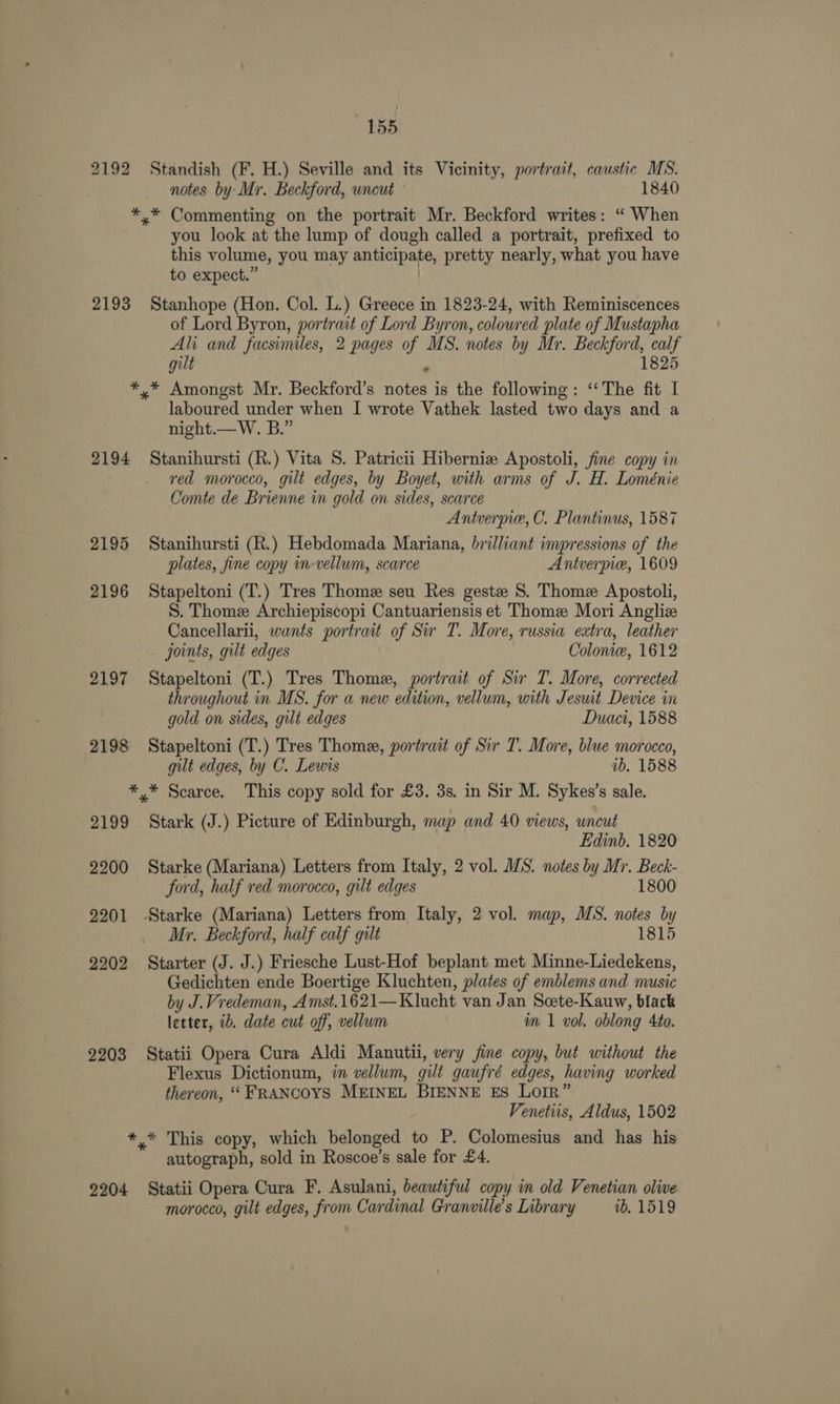2192 2193 2194 2195 2196 2197 2198 2199 2200 2201 2202 2203 155 Standish (F. H.) Seville and its Vicinity, portrait, caustic MS. notes by Mr. Beckford, wneut 1840 you look at the lump of dough called a portrait, prefixed to this volume, you may anticipate, pretty nearly, what you have to expect.” | Stanhope (Hon. Col. L.) Greece in 1823-24, with Reminiscences of Lord Byron, portrait of Lord Byron, coloured plate of Mustapha Ali and facsimiles, 2 pages of MS. notes by Mr. Beckford, calf gilt ‘ 1825 laboured under when I wrote Vathek lasted two days and a night.—W. B.” Stanihursti (R.) Vita S. Patricii Hiberniz Apostoli, fine copy in red morocco, gilt edges, by Boyet, with arms of J. H. Loménie Comte de Brienne in gold on sides, scarce Antverpie, C. Plantinus, 1587 Stanihursti (R.) Hebdomada Mariana, brilliant impressions of the plates, fine copy in-vellum, scarce Antverpie, 1609 Stapeltoni (T.) Tres Thome seu Res geste S. Thome Apostoli, S. Thome Archiepiscopi Cantuariensis et Thome Mori Angliz Cancellarii, wants portrait of Sir T. More, russia extra, leather joints, gilt edges Colom, 1612 Stapeltoni (T.) Tres Thome, portrait of Sir T. More, corrected throughout in MS. for a new edition, vellum, with Jesuit Device in gold on sides, gilt edges Duaci, 1588 Stapeltoni (T.) Tres Thome, portrait of Sir T. More, blue morocco, gilt edges, by C. Lewis 1b. 1588 Stark (J.) Picture of Edinburgh, map and 40 views, uncut | Edinb. 1820 Starke (Mariana) Letters from Italy, 2 vol. MS. notes by Mr. Beck- ford, half ved morocco, gilt edges 1800 Mr. Beckford, half calf gilt 1815 Starter (J. J.) Friesche Lust-Hof beplant met Minne-Liedekens, Gedichten ende Boertige Kluchten, plates of emblems and music by J.Vredeman, Amst.1621—Klucht van Jan Scete-Kauw, black letter, ib. date cut off, vellum im 1 vol. oblong 4to. Statii Opera Cura Aldi Manutii, very fine copy, but without the Flexus Dictionum, in vellum, gilt gaufré edges, having worked thereon, ““ FRANCOYS MEINEL BIENNE Es LoIR” Venetiis, Aldus, 1502 autograph, sold in Roscoe’s sale for £4. morocco, gilt edges, from Cardinal Granville’s Library 1b, 1519
