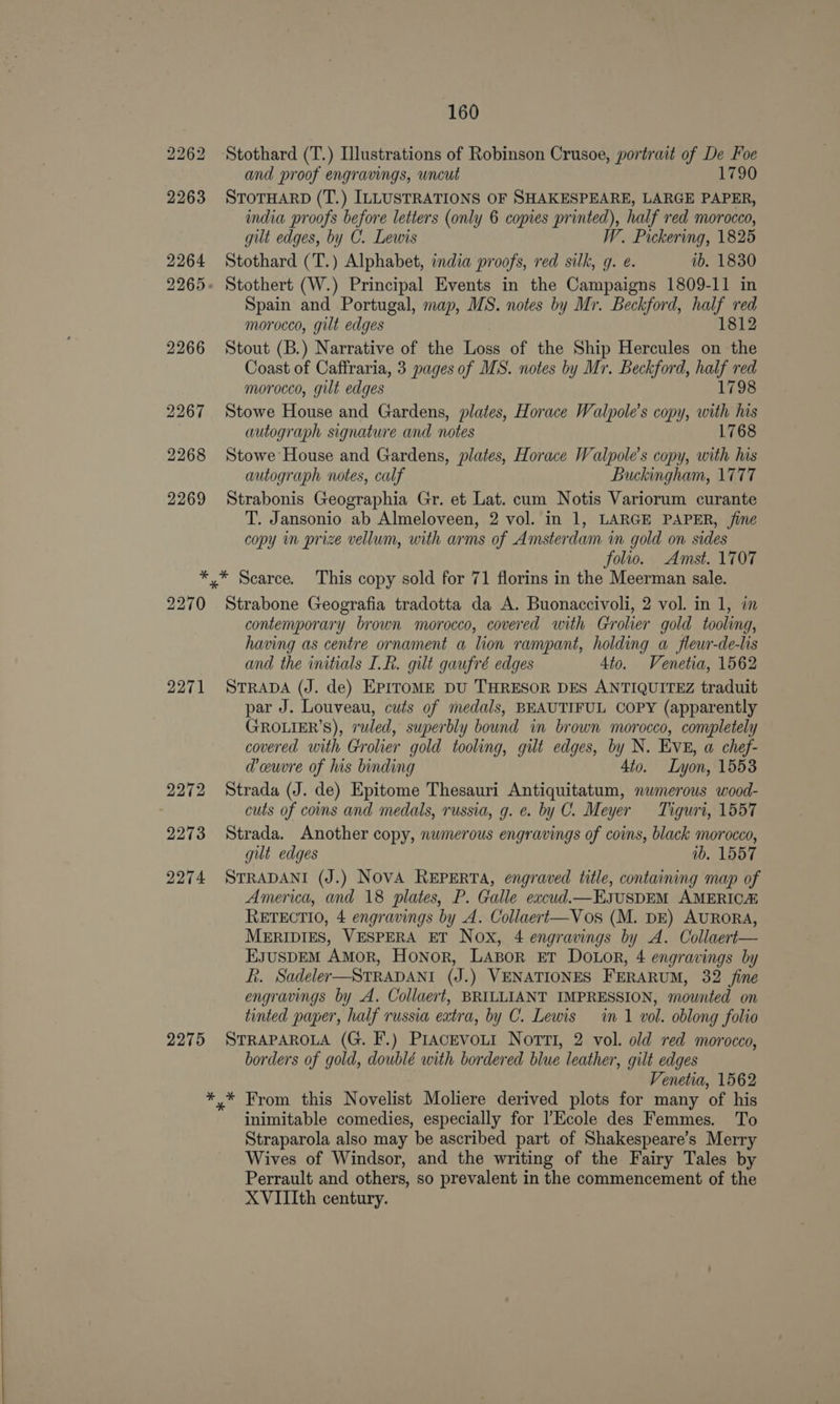 and proof engravings, uncut 1790 STOTHARD (T.) ILLUSTRATIONS OF SHAKESPEARE, LARGE PAPER, india proofs before letters (only 6 copies printed), half red morocco, gilt edges, by C. Lewis W. Pickering, 1825 Stothard (T.) Alphabet, india proofs, red silk, q. e. ib. 1830 Spain and Portugal, map, MS. notes by Mr. Beckford, es red morocco, gilt edges 1812 Stout (B.) Narrative of the Loss of the Ship Hercules on the Coast of Caffraria, 3 pages of MS. notes by Mr. Beckford, half red morocco, gilt edges 1798 Stowe House and Gardens, plates, Horace Walpole’s copy, with his autograph signature and notes 1768 Stowe House and Gardens, plates, Horace Walpole’s copy, with his autograph notes, calf Buckingham, 1777 Strabonis Geographia Gr. et Lat. cum Notis Variorum curante T. Jansonio ab Almeloveen, 2 vol. in 1, LARGE PAPER, fine copy in prize vellum, with arms of Amsterdam in gold on sides folio. Amst. 1707 2270 2271 2272 2273 2274 2275 Strabone Geografia tradotta da A. Buonaccivoli, 2 vol. in 1, im contemporary brown morocco, covered with Grolier gold tooling, having as centre ornament a lion rampant, holding a fleur-de-lis and the initials I.R. gilt gaufré edges 4to. Venetia, 1562 STRADA (J. de) EPITOME DU THRESOR DES ANTIQUITEZ traduit par J. Louveau, cuts of medals, BEAUTIFUL COPY (apparently GROLIER’S), ruled, superbly bound in brown morocco, completely covered with Grolier gold tooling, gilt edges, by N. EVE, a chef- dceuwre of his binding 4to. Lyon, 1553 Strada (J. de) Epitome Thesauri Antiquitatum, numerous wood- cuts of coms and medals, russia, g. e. by C. Meyer Tiguri, 1557 Strada. Another copy, numerous engravings of coins, black morocco, gut edges 1b. 1557 STRADANI (J.) NoVA REPERTA, engraved title, containing map of America, and 18 plates, P. Galle excud.—EsuSDEM AMERICA RETECTIO, 4 engravings by A. Collaert—Vos (M. DE) AURORA, MERIDIES, VESPERA ET Nox, 4 engravings by A. Collaert— EsusDEM Amor, Honor, LAsor Er DOLoR, 4 engravings by f. Sadeler—STRADANI (J.) VENATIONES FERARUM, 32 fine engravings by A. Collaert, BRILLIANT IMPRESSION, mounted on tinted paper, half russia extra, by C. Lewis in 1 vol. oblong folio STRAPAROLA (G. F.) PrAcevoLi NortmTi, 2 vol. old red morocco, borders of gold, doublé with bordered blue leather, gilt edges Venetia, 1562 inimitable comedies, especially for l’Ecole des Femmes. To Straparola also may be ascribed part of Shakespeare’s Merry Wives of Windsor, and the writing of the Fairy Tales by Perrault and others, so prevalent in the commencement of the XVIIIth century.
