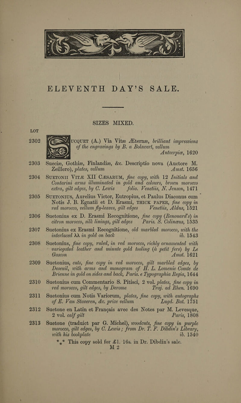 LOT 2302 2303 2304 2305 2306 2307 2308 2309 2310 2311 2312 2313 SIZES MIXED. ucQUET (A.) Via Vite Aiterne, brilliant impressions am Of the engravings by B. a Bolswert, vellum : ES), Antverpie, 1620 Suecie, Gothia, Finlandiz, &c. Descriptio nova (Auctore M. Zeillero), plates, vellum Amst. 1656 SuEToNiIr Vit# XII Ca&sARUM, fine copy, with 12 Initials and Contarint arms illuminated in gold and colowrs, brown morocco extra, gilt edges, by C. Lewis folio. Venetiis, N. Jenson, 1471 Suetonius, Aurelius Victor, Eutropius, et Paulus Diaconus cum > Notis J. B. Egnatii et D. Erasmi, THICK PAPER, fine copy in red morocco, vellum fly-leaves, gilt edges Venetiis, Aldus, 1521 Suetonius ex D. Erasmi Recognitione, jine copy (Renouard’s) in citron morocco, silk linings, gilt edges Paris. 8S. Colinceus, 1535 Suetonius ex Erasmi Recognitione, old marbled morocco, with the interlaced AX in gold on back 1b. 1543 Suetonius, fine copy, ruled, in red morocco, richly ornamented with ~ variegated leather and minute gold tooling (a petit fers) by Le - Gascon Amst. 1621 Suetonius, cuts, fine copy in red morocco, gilt marbled edges, by Desewil, with arms and monogram of H. L. Lomenie Comte de Brienne in gold on sides and back, Paris. e Typographia Regia, 1644 Suetonius cum Commentario 8. Pitisci, 2 vol. plates, fine copy in ved morocco, gilt edges, by Derome Tra. ad Rhen. 1690 Suetonius cum Notis Variorum, plates, fine copy, with autographs of E. Van Staveren, &c. prize vellum Lnugd. Bat. 1751 Suetone en Latin et Frangais avec des Notes par M. Levesque, 2 vol. calf gilt Paris, 1808 Suetone (traduict par G. Michel), woodcuts, fine copy in purple morocco, gilt edges, by C. Lewis ; from Dr. T. F. Dibdin’s Library, with his bookplate ib, 1540 *.* This copy sold for £1.:16s. in Dr. Dibdin’s sale. M 2