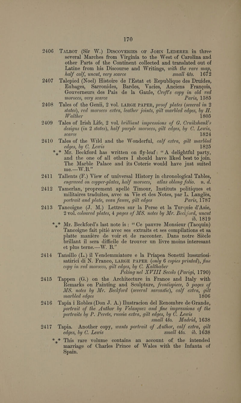 2406 2407 2408 2409 2410 170 TALBOT (Sir W.) Discoveries OF JOHN LEDERER in three several Marches from Virginia to the West of Carolina and other Parts of the Continent collected and translated out of Latine from his Discourse and Writings, with the rare map, half calf, wneut, very scarce small 4to. 1672 Talepied (Noel) Histoire de |’Estat et Republique des Druides, _ Eubages, Sarronides, Bardes, Vacies, Anciens Francois, Gouverneurs des Pais de la Gaule, Crofts copy in old red morocco, very scarce Paris, 1585 Tales of the Genii, 2 vol. LARGE PAPER, proof plates (several in 2 states), red morocco extra, leather joints, gilt marbled edges, by H. Walther 1805 Tales of Irish Life, 2 vol. brilliant impressions of G. Cruikshank’s designs (in 2 states), half purple morocco, gilt edges, by C. Lewis, scarce 1824 Tales of the Wild and the Wonderful, calf extra, gilt marbled edges, by C. Lewis 1825 2411 2412 2413 and the one of all others I should have liked best to join. The Marble Palace and its Coterie would have just suited me.—W.B.” Tallents (F.) View of universal History in chronological Tables, engraved on copper-plates, half morocco, atlas oblong folio. n. d. Tamerlan, proprement apellé Timour, Instituts politiques et militaires traduites, avec sa Vie et des Notes, par L. Langles, portrait and plate, veau fauve, gilt edges Paris, 1787 Tancoigne (J. M.) Lettres sur la Perse et la Turquie d’Asie, 2 vol. colowred plates, 4 pages of MS. notes by Mr. Bechjord, uncut ib. 1819 2414 2415 2416 2417 Tancoigne fait pitié avec ses extraits et ses compilations et sa platte maniére de voir et de racconter. Dans notre Siécle brillant il sera difficile de trouver un livre moins interesant et plus terne.—W. B.” Tansillo (L.) il Vendemmiatore e la Priapea Sonetti lussuriosi- gatirici di N. Franco, LARGE PAPER (only 6 copies printed), fine copy in red morocco, gilt edges, by C. Kalthaber Peking nel XVIII Secolo (Parigi, 1790) Tappen (G.) on the Architecture in France and Italy with Remarks on Painting and Sculpture, frontispiece, 5 pages of MS. notes by Mr. Beckford (several sarcastic), calf extra, gilt marbled edges 1806 Tapia i Robles (Don J. A.) [lustracion del Renombre de Grande, - portrait of the Author by Velasquez and fine impressions of the portraits by P. Perete, russia extra, gilt edges, by C. Lewis small 4to. Madrid, 1638 Tapia. Another copy, wants portrait of Author, calf extra, gilt edges, by C. Lewis small 4to. 7b. 1638 marriage of Charles Prince of Wales with the Infanta of Spain.