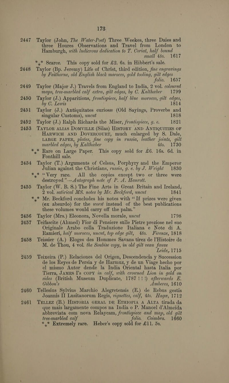 2447 2448 2449 2450 2451 2452 2453 173 Taylor (John, The Water-Poct) Three Weekes, three Daies and three Houres Observations and Travel from London to Hamburgh, with ludicrous dedication to T. Coriat, half bound small 4to. 1617 *.* Scarce. This copy sold for £2. 6s. in Hibbert’s sale. Taylor (Bp. Jeremy) Life of Christ, third edition, fine engravings by Faithorne, old English black morocco, gold tooling, gilt edges folio. 1657 Taylor (Major J.) Travels from England to India, 2 vol. colowred maps, tree-marbled calf extra, gilt edges, by C. Kaltheber 1799 Taylor (J.) Apparitions, frontispiece, half blue morocco, gilt edges, by C. Lewis 1814 Taylor (J.) Antiquitates curiosee (Old Sayings, Proverbs and singular Customs), wncut 1818 Taylor (J.) Ralph Richards the Miser, frontispiece, g. e. 1821 TAYLOR ALIAS DOMVILLE (Silas) HISTORY AND ANTIQUITIES OF HARWICH AND DovVERCOURT, much enlarged by S. Dale, LARGE PAPER, plates, fine copy im russia, leather joints, gilt marbled edges, by Kaltheber 4to. 1730 2454 2455 2456 2457 2458 2459 2460 2461 Fonthill sale. Taylor (T.) Arguments of Celsus, Porphyry and the Emperor Julian against the Christians, russia, g. e. by J. Wright 1830 destroyed ”-—Autograph note of P. A. Hanrott. Taylor (W. B.S.) The Fine Arts in Great Britain and Ireland, 2 vol. satirical MS. notes by Mr. Beckford, uncut 1841 (ex absurdo) for the worst instead of the best publications these volumes would carry off the palm.” Taylor (Mrs.) Eleonora, Novella morale, wncut 1798 Teifascite (Ahmed) Fior di Pensiere sulle Pietre preziose nel suo Originale Arabo colla Traduzione Italiana e Note di A. Ramieri, half morocco, uncut, top edge gilt, 4to. Firenze, 1818 Teissier (A.) Eloges des Hommes Savans tirez de l’Histoire de M. de Thou, 4 vol. the Soubise copy, in old gilt veau fauve Leide,.1715 Teixeira (P.) Relaciones del Origen, Descendencia y Succession de los Reyes de Persia y de Harmuz, y de un Viage hecho por el mismo Autor dende la India Oriental hasta Italia por Tierra, JAMES I’s copy in calf, with crowned Lion in gold on sides (British Museum Duplicate, 1787!!!) afterwards E. Gibbon’s Amberes, 1610 Tellesius Sylvius Marchio Alegretensis (E.) de Rebus gestis Joannis II Lusitanorum Regis, vignettes, calf, 4to. Hage, 1712 TELLEZ (B.) HISTORIA GERAL DE ETHIopIA A ALTA tirada da que mais largamente compos na India o P. Manoel d’Almeida abbreviata com nova Relaycam, frontispiece and map, old gilt tree-marbled calf folio. Coimbra. 1660 * * Extremely rare. Heber’s copy sold for £11. 5s.