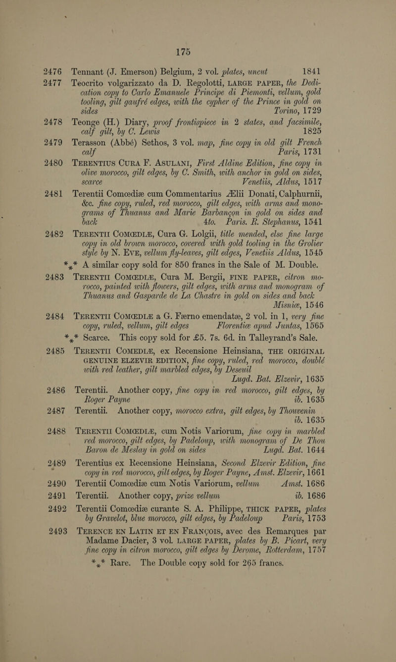 2476 2477 2478 2479 2480 2481 2482 175 Tennant (J. Emerson) Belgium, 2 vol. plates, wncut 1841 Teocrito volgarizzato da D. Regolotti, LARGE PAPER, the Dedi- cation copy to Carlo Emanuele Principe di Piemonti, vellum, gold tooling, gilt gaufré edges, with the cypher of the Prince in gold on sides Torino, 1729 Teonge (H.) Diary, proof frontispiece in 2 states, and facsimile, calf gilt, by C. Lewis | 1825 Terasson (Abbé) Sethos, 3 vol. map, fine copy in old gilt French calf Paris, 1731 TERENTIUS CuRA F. ASULANI, First Aldine Edition, fine copy in olive morocco, gilt edges, by C. Smith, with anchor in gold on sides, Scarce Venetiis, Aldus, 1517 Terentii Comedie cum Commentarius A®lii Donati, Calphurnii, &e. fine copy, ruled, red morocco, gilt edges, with arms and mono- grams of Thuanus and Marie Barbangon in gold on sides and back 4to. Paris. fh. Stephanus, 1541 TERENTIL COMEDIA, Cura G. Lolgii, title mended, else fine large copy in old brown morocco, covered with gold tooling in the Grolier style by N. Eve, vellwin fly-leaves, gilt edges, Venetiis Aldus, 1545 2483 2484 TERENTIE CoM@DL&, Cura M. Bergii, FINE PAPER, citron mo- rocco, painted with flowers, gilt edges, with arms and monogram of Thuanus and Gasparde de La Chastre in gold on sides and back Misnie, 1546 TERENTIL COMEDIA a G. Ferno emendate, 2 vol. in 1, very fine copy, ruled, vellum, gilt edges Florenticee apud Juntas, 1565 2485 2486 2487 2488 2489 2490 2491 2492 2493 TERENTIL COMEDL#, ex Recensione Heinsiana, THE ORIGINAL GENUINE ELZEVIR EDITION, fine copy, ruled, red morocco, doublé with red leather, gilt marbled edges, by Desewil Lugd. Bat. Elzevir, 1635 Terentii. Another copy, fine copy in red morocco, gilt edges, by Roger Payne ib. 1635 Terentii. Another copy, morocco extra, gilt edges, by Thowvenin ib, 1635 TERENTIL COMEDLA, cum Notis Variorum, fine copy in marbled red morocco, gilt edges, by Padeloup, with monogram of De Thou _ Baron de Meslay in gold on sides LIugd. Bat. 1644 Terentius ex Recensione Heinsiana, Second Elzevir Edition, fine copy in red morocco, gilt edges, by Roger Payne, Amst. Elzevir, 1661 Terentii Comcedize cum Notis Variorum, vellum Amst. 1686 Terentii. Another copy, prize vellum ab. 1686 Terentii Comcediz curante S. A. Philippe, THICK PAPER, plates by Gravelot, blue morocco, gilt edges, by Padelowp Paris, 1753 TERENCE EN LATIN ET EN FRANCOIS, avec des Remarques par Madame Dacier, 3 vol. LARGE PAPER, plates by B. Picart, very fine copy in citron morocco, gilt edges by Derome, Rotterdam, 1757 *,/* Rare. The Double copy sold for 265 frances,