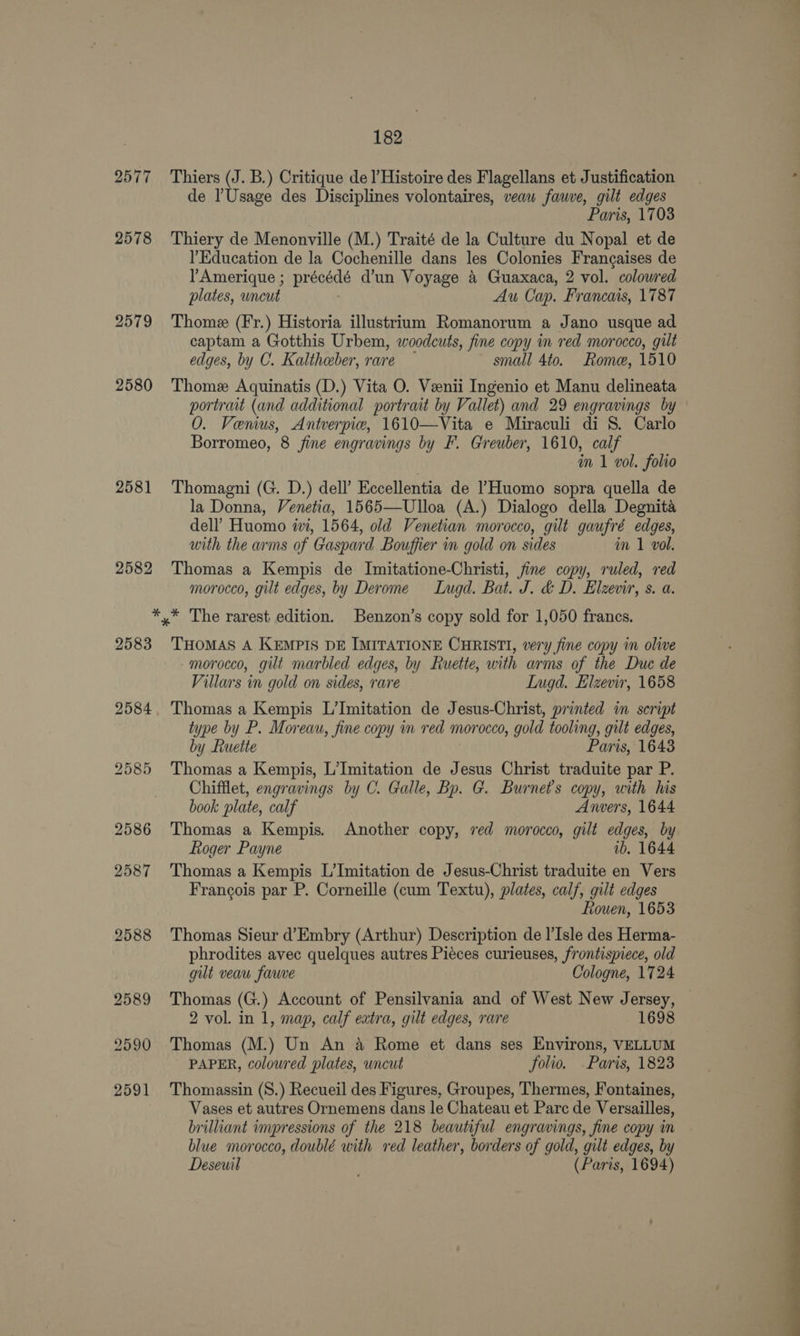 2579 2580 2581 2582 182 Thiers (J. B.) Critique de l’Histoire des Flagellans et Justification de lUsage des Disciplines volontaires, veau fauwve, gilt edges Paris, 1703 Thiery de Menonville (M.) Traité de la Culture du Nopal et de l’Education de la Cochenille dans les Colonies Frangaises de Y’Amerique ; precede d’un Voyage &amp; Guaxaca, 2 vol. colowred plates, wncut Au Cap. Francais, 1787 Thome (Fr.) Historia illustrium Romanorum a Jano usque ad captam a Gotthis Urbem, woodcuts, fine copy in red morocco, gilt edges, by C. Kaltheber, rare small 4to. Rome, 1510 Thome Aquinatis (D.) Vita O. Veenii Ingenio et Manu delineata portrait (and additional portrait by Vallet) and 29 engravings by 0. Venus, Antverpie, 1610—Vita e Miraculi di 8S. Carlo Borromeo, 8 fine engravings by F. Greuber, 1610, calf im 1 vol. folio Thomagni (G. D.) dell’ Eccellentia de lHuomo sopra quella de la Donna, Venetia, 1565—Ulloa (A.) Dialogo della Degnita dell’ Huomo wi, 1564, old Venetian morocco, gilt gaufré edges, with the arms of Gaspard Bouffier in gold on sides in 1 vol. Thomas a Kempis de. Imitatione-Christi, fine copy, ruled, red morocco, gilt edges, by Derome Lugd. Bat. J. &amp; D. Elzevir, s. a. 2583 2584 2588 2589 2590 2591 THOMAS A KEMPIS DE IMITATIONE CHRISTI, very fine copy in olive morocco, gilt marbled edges, by Ruette, with arms of the Due de Villars in gold on sides, rare Lugd. Elzevir, 1658 Thomas a Kempis L’Imitation de Jesus-Christ, printed in script type by P. Moreau, fine copy mn red morocco, gold tooling, gilt edges, by Ruette Paris, 1643 Thomas a Kempis, L’Imitation de Jesus Christ traduite par P. Chifflet, engravings by C. Galle, Bp. G. Burnet’s copy, with his book plate, calf Anvers, 1644 Thomas a Kempis. Another copy, ved morocco, gilt edges, by Roger Payne ib. 1644 Thomas a Kempis L’Imitation de Jesus-Christ traduite en Vers Francois par P. Corneille (cum Textu), plates, calf, gilt edges Rouen, 1653 Thomas Sieur d’Embry (Arthur) Description de l’Isle des Herma- phrodites avec quelques autres Piéces curieuses, frontispiece, old gut veau fauve Cologne, 1724 Thomas (G.) Account of Pensilvania and of West New Jersey, — 2 vol. in 1, map, calf extra, gilt edges, rare Thomas (M:) Un An a Rome et dans ses Environs, VELLUM PAPER, colowred plates, wncut folio. Paris, 1823 Thomassin (S8.) Recueil des Figures, Groupes, Thermes, Fontaines, Vases et autres Ornemens dans le Chateau et Parc de Versailles, brilliant impressions of the 218 beautiful engravings, fine copy im blue morocco, doublé with red leather, borders of gold, gilt edges, by Desewil (Paris, 1694) 
