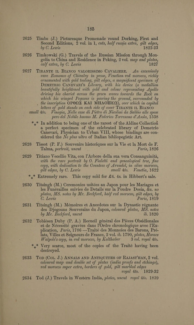 2625 Timbs (J.) Picturesque Promenade ‘round Dorking, First and Second Editions, 2 vol. in 1, cuts, half russia extra, gilt edges, by C. Lewis 1822-23 2626 Timkowski (G.) Travels of the Russian Mission through Mon- golia to China and Residence in Peking, 2 vol. map and eed calf extra, by C. Lewis | 1827 2627 'TIRANTE IL BIANCO VALORISSIMO CAVALIERE. An excessively rare Romance of Chivalry in prose, Venetian red morocco, richly ornamented with gold tooling, gilt edges, a magnificent specimen of DEMETRIO CANEVARI’S Library, with his device (a medallion beautifully heightened with gold and colour representing Apollo driving his chariot across the green waves towards the Rock on which his winged Pegasus is pawing the ground, surrounded by . the inscription OPOQS KAI MHAOZIOS), over which in capital letters of gold stands on each side of cover 'TIRANTE IL BIANCO small 4to. Vinegia, Nelle case di Pietro di Nicolini da Sabbio alle spese pero del Nobile huomo M. Federico Torresano d’ A sola, 1538 *,* In addition to being one of the rarest of the Aldine Collection a perfect specimen of the celebrated library of Demetrio Canevari, Physician to Urban VIII, whose bindings are con- sidered the Ne plus ultra of Italian bibliopegistic Art. 2628 Tissot (P. F.) Souvenirs historiques sur la Vie et la Mort de F. Talma, portrait, uncut Paris, 1826 2629 ‘Titiano Vecellio Vita, con l’Arbore della sua vera Consanguinita, with the rare portrait by O. Fralett and genealogical tree, fine copy, with dedication to the Countess of Arundel, in olive morocco, gilt edges, by C. Lewis small 4to. Venetia, 1622 *,* Extremely rare. This copy sold for £4. 4s. in Hibbert’s sale. 2630 ‘Titsingh (M.) Ceremonies usitées au Japon pour les Mariages et les Funérailles suivies de Details sur la Poudre Dosia, &e. no plates, MS. notes by Mr. Beckford, half red morocco, gilt edges, by C. Lewis Paris, 1819 2631 Titsingh (M.) Mémoires et Anecdotes sur la Dynastie régnante des Djogouns Souverains du Japon, colowred plates, MS. notes by Mr. Beckford, wncut ib. 1820 2632 Tobiésen Duby (P. A.) Recueil général des Pieces Obsidionales et de Nécessité gravées dans l’Ordre chronologique avec |’Ex- plication, Paris, 1786 —Traité des Monnoies des Barons, Pré- lats, Villes et Seioneurs de France, 2 vol. ib. 1790, plates, H orace Walpole’s copy, in red morocco, by Kalthaber 3 vol. royal Ato. *,* Very scarce, most of the copies of the Traité having been destroyed. 2633 Top (Cou. J.) ANNALS AND ANTIQUITIES OF RAJASTHAN, 2 vol. coloured map and double set of plates (india proofs and etchings), red morocco super extra, borders of gold, gilt marbled edges royal 4to. 1829-32 2634 Tod (J.) Travels in Western India, plates, uncut royal 4to. 1839