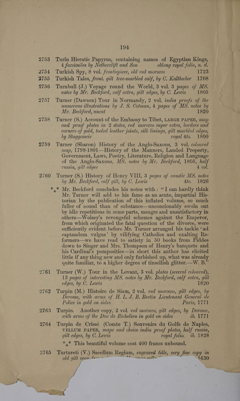 2753 2754 2755 2756 2757 2758 2759 2760 aia 2765 194 Turin Hieratic Papyrus, containing names of Egyptian Kings, 4 facsimiles by Netherclift and Son oblong royal folio, n. d. Turkish Spy, 8 vol. frontispiece, old red morocco 1723 Turkish Tales, front. gilt tree-marbled calf, by C. Kaltheber 1708 Turnbull (J.) Voyage round the World, 3 vol. 3 pages of MS. notes by Mr. Beckford, calf extra, gilt edges, by C. Lewis 1805 Turner (Dawson) Tour in Normandy, 2 vol. india proofs of the numerous Ulustrations by J. S. Cotman, 4 pages of MS. notes by Mr. Beckford, uncut 1820. Turner (S.) Account of the Embassy to Tibet, LARGE PAPER, map and proof plates in 2 states, red morocco super extra, borders and corners of gold, tooled leather joints, silk linings, gilt marbled edges, by Staggemeir royal 4to. 1800 Turner (Sharon) History of the Anglo-Saxons, 3 vol. colowred map, 1799-1801—History of the Manners, Landed Property, Government, Laws, Poetry, Literature, Religion and Language of the Anglo-Saxons, MS. notes by Mr. Beckford, 1805, half russia, gilt edges 4 vol. Turner (S8.) History of Henry VIII, 3 pages of caustic MS. notes by Mr, Beckford, calf gilt, by C. Lewis 4to. 1826 Mr. Turner will add to his fame as an acute, impartial His- torian by the publication of this inflated volume, so much fuller of sound than of substance—unconcionably swoln out by idle repetitions in some parts, meagre and unsatisfactory in others—Wolsey’s revengeful schemes against the Emperor, from which originated the fatal question of the divorce, were sufficiently evident before Mr. Turner arranged his tackle ‘ad captandum vulgus’ by vilifying Catholics and exalting Re- formers—we have read to satiety in 50 books from Fiddes down to Singer and Mrs. Thompson of Henry’s banquets and his Cardinal’s pomposities—in short this author has elicited little if any thing new and only furbished up, what was already quite familiar, to a higher degree of tinsellish glitter—W. B.” Turner (W.) Tour in the Levant, 3 vol. plates (several coloured), 13 pages of interesting MS. notes by Mr. Beckford, calf extra, gilt edges, by C. Lewis 1820 Turpin (M.) Histoire de Siam, 2 vol. red morocco, gilt edges, by Derome, with arms of H. L. J. B. Bertin LIneutenant General de Police in gold on sides Paris, 1771 Turpin. Another copy, 2 vol. ved morocco, gilt edges, by Derome, with arms of the Duc de Richelieu in gold on: sides io. 1771 VELLUM PAPER, maps and choice india proof plates, half russia, gilt edges, by C. Lewis royal folio. ib. 1828 *,/* This beautiful volume cost 400 frances unbound. Turtureti (V.) Sacellum Regium, eng ‘caved title, very fine copy m old od wean. tar - sain pola 1630