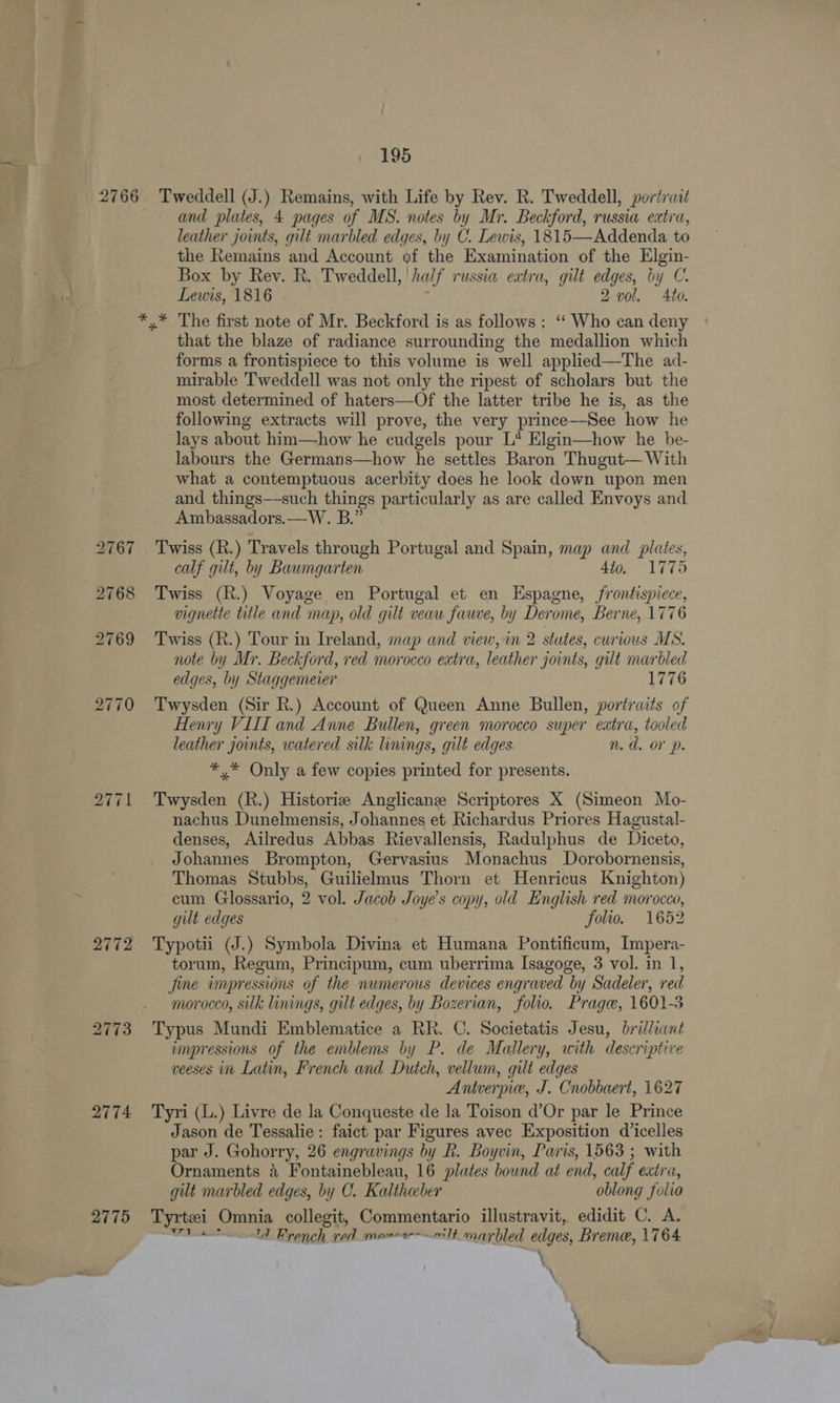 2766 2772 2773 2774 195 Tweddell (J.) Remains, with Life by Rev. R. Tweddell, poriruit and plates, 4 pages of MS. notes by Mr. Beckford, russia extra, leather joints, gilt marbled edges, by C. Lewis, 1815—Addenda to the Remains and Account of the Examination of the Elgin- Box by Rev. R. Tweddell, half russia extra, gilt edges, by C. Lewis, 1816 ; 2 vol. Ato. that the blaze of radiance surrounding the medallion which forms a frontispiece to this volume is well applied—The ad- mirable Tweddell was not only the ripest of scholars but the most determined of haters—Of the latter tribe he is, as the following extracts will prove, the very prince—See how he lays about him—how he cudgels pour L* Elgin—how he be- labours the Germans—how he settles Baron Thugut— With what a contemptuous acerbity does he look down upon men and things—-such things particularly as are called Envoys and Ambassadors. —W. B.” Twiss (R.) Travels through Portugal and Spain, map and plates, calf gilt, by Baumgarten Ato. 1775 Twiss (R.) Voyage en Portugal et en Espagne, frontispiece, vignette title and map, old gilt veau fawe, by Derome, Berne, 1776 Twiss (R.) Tour in Ireland, map and view, in 2 stutes, curious MS. note by Mr. Beckford, red morocco extra, leather joints, gilt marbled edges, by Staggemeier 1776 Twysden (Sir R.) Account of Queen Anne Bullen, portraits of Henry VIII and Anne Bullen, green morocco super extra, tooled leather joints, watered silk linings, gilt edges n.d. OV Dp. *,* Only a few copies printed for presents. Twysden (R.) Historiz Anglicane Scriptores X (Simeon Mo- nachus Dunelmensis, Johannes et Richardus Priores Hagustal- denses, Ailredus Abbas Rievallensis, Radulphus de Diceto, Johannes Brompton, Gervasius Monachus Dorobornensis, Thomas Stubbs, Guilielmus Thorn et Henricus Knighton) cum Glossario, 2 vol. Jacob Joye’s copy, old English red morocco, gilt edges folio. 1652 Typotii (J.) Symbola Divina et Humana Pontificum, Impera- torum, Regum, Principum, cum uberrima Isagoge, 3 vol. in 1, fine impressions of the numerous devices engraved by Sadeler, red morocco, silk linings, gilt edges, by Bozerian, folio. Prage, 1601-5 Typus Mundi Emblematice a RR. C. Societatis Jesu, brilliant impressions of the emblems by P. de Mallery, with descriptive veeses in Latin, French and Dutch, vellum, gilt edges Antverpie, J. Cnobbaert, 1627 Tyri (L.) Livre de la Conqueste de la Toison d’Or par le Prince Jason de Tessalie: faict par Figures avec Exposition d’icelles par J. Gohorry, 26 engravings by R. Boyvin, Paris, 1563 ; with Ornaments 4 Fontainebleau, 16 plates bownd at end, calf extra, gut marbled edges, by C. Kaltheeber oblong folio Tyrtzi Omnia collegit, Commentario illustravit, edidit C. A. wre 1d Brench ved monco——ilt marbled edges, Breme, 1764 \ \ \