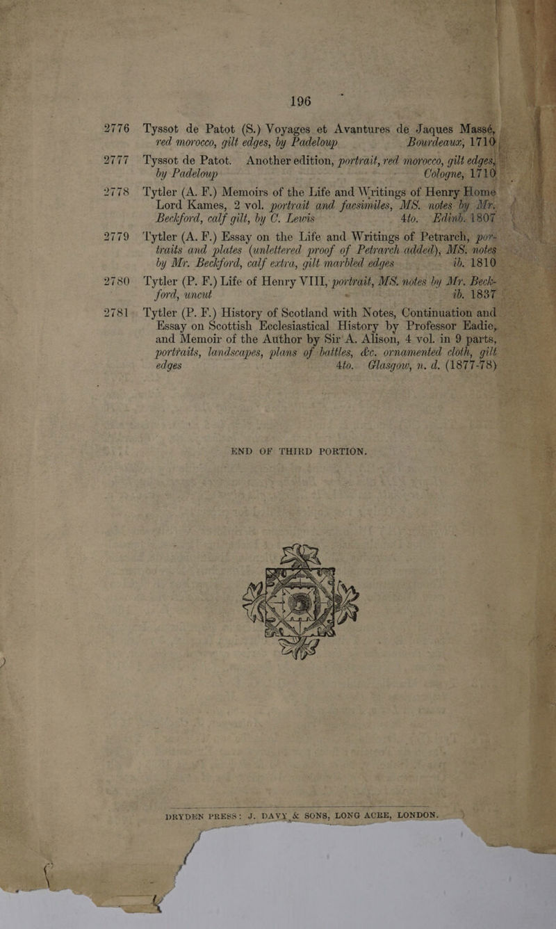       196 : ‘ 2776 Tyssot de Patot (S.) Voyages et Avantures de Jaques Mass : ie ; a red morocco, gilt edges, by Padeloup Bourdeaus, 171 ies . = 2777 Tyssot de Patot. Another edition, portrait, red morocco, gilt edges, ae | by Padeloup . Cologne, 171 2778 ‘Tytler (A. F.) Memoirs of the Life and Writings of Henry Home Lord Kames, 2 vol. portrait and facsimiles, MS. notes by Mr Beckford, calf gilt, by C. Lewis 4to. Edinb. 1807 — 2779 ‘I'ytler (A. F.) Essay on the Life and Writings of Petrarch, hohe traits and plates (unlettered proof of Petrarch added), MS. notes cy by Mr. Beckford, calf extra, gilt marbled edges ~~ -— tb, 1810 = Be . 2780 Tytler (P. F.) Life of Henry VILE, portrait, MS, notes by Mr. Beck Jord, uncut ce ae 1837 © 2781. Tytler (P. F.) History of Scotland with N otes, Continuation and Essay on Scottish Eeclesiastical History by Professor Eadie, and Memoir of the Author by Sir A. Alison, 4 vol. in 9 parts, portraits, landscapes, plans of battles, &amp;c. ornamented cloth, nies edges 4to. Glasgow, n. d. (187 77 8) END OF THIRD PORTION.   DRYDEN PRESS: J. DAVY &amp; SONS, LONG ACRE, LONDON, 