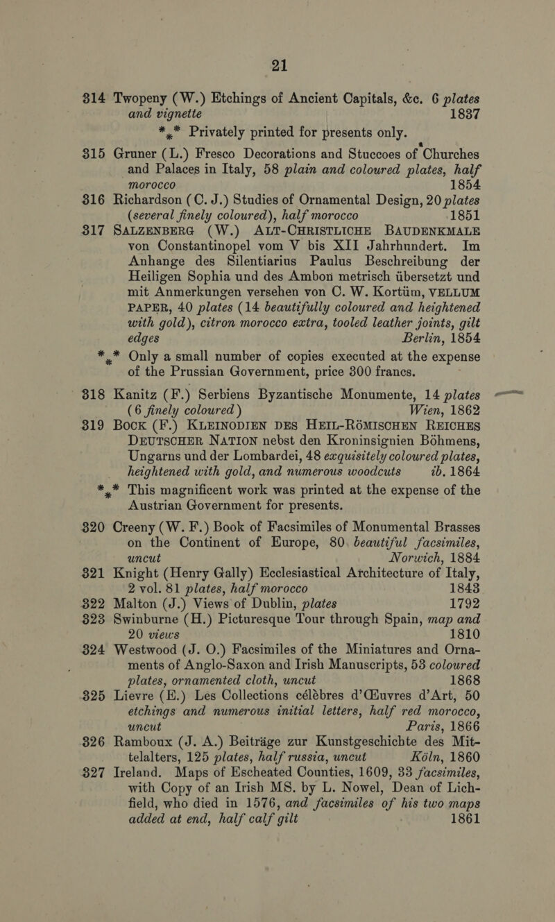 814 Twopeny (W.) Etchings of Ancient Capitals, &amp;c. 6 plates and vignette 1837 *,™ Privately printed for presents only. 315 Gruner (L.) Fresco Decorations and Stuccoes of Churches and Palaces in Italy, 58 plain and coloured plates, half morocco 1854 316 Richardson (C. J.) Studies of Ornamental Design, 20 plates (several finely coloured), half morocco 1851 317 SALZENBERG (W.) ALT-CHRISTLICHE BAUDENKMALE von Constantinopel vom V bis XII Jahrhundert. Im Anhange des Silentiariuns Paulus Beschreibung der Heiligen Sophia und des Ambon metrisch tibersetzt und mit Anmerkungen versehen von OC. W. Kortiim, VELLUM PAPER, 40 plates (14 beautifully coloured and heightened with gold), citron morocco extra, tooled leather joints, gilt edges Berlin, 1854 *.* Only a small number of copies executed at the expense of the Prussian Government, price 300 francs. | 318 Kanitz (F.) Serbiens Byzantische Monumente, 14 plates (6 finely coloured ) Wien, 1862 319 Bock (F.) KLEINoDIEN DES HEIL-RéMIscHEN REICHES DEUTSCHER NATION nebst den Kroninsignien Bohmens, Ungarns und der Lombardei, 48 exquisitely coloured plates, heightened with gold, and numerous woodcuts 2b, 1864 *,* This magnificent work was printed at the expense of the Austrian Government for presents. 320 Creeny (W. F.) Book of Facsimiles of Monumental Brasses on the Continent of Europe, 80. beautiful facsimiles, uncut Norwich, 1884 321 Knight (Henry Gally) Ecclesiastical Architecture of Italy, 2 vol. 81 plates, half morocco 1843 322 Malton (J.) Views of Dublin, plates 1792 323 Swinburne (H.) Picturesque Tour through Spain, map and 20 views 1810 324 Westwood (J. O.) Facsimiles of the Miniatures and Orna- ments of Anglo-Saxon and Irish Manuscripts, 53 coloured plates, ornamented cloth, uncut 1868 325 Lievre (E.) Les Collections célébres d’Ciuvres d’Art, 50 etchings and numerous initial letters, half red morocco, uncut Paris, 1866 326 Ramboux (J. A.) Beitrige zur Kunstgeschichte des Mit- telalters, 125 plates, half russia, uncut Kéln, 1860 827 Ireland. Maps of Escheated Counties, 1609, 33 facsimiles, with Copy of an Irish MS. by L. Nowel, Dean of Lich- field, who died in 1576, and facsimiles of his two maps added at end, half calf gilt 1861 pra