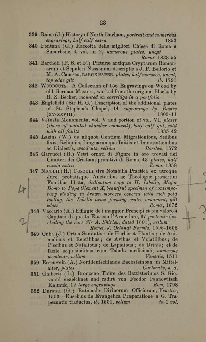 Bs aor ee 335 340 341 342 343 344 345 346 347 Raine (J.) History of North Durham, portrait and numerous Fontana (G.) Raccolta delle migliori Chiese di Roma e Suburbane, 4 vol. in 2, numerous plates, uncut Roma, 1833-55 Bartholi (P. S. et F.) Picture antique Cryptarum Roman- arum et Sepulcri Nassonum descripte aJ. P. Bellorio et M. A. Causseo, LARGE PAPER, plates, half morocco, uncut, top edge gilt 7b. 1791 Woopcuts. A Collection of 156 Engravings on Wood by old German Masters, worked from the original Blocks by R. Z. Becker, mounted on cartridge in a portfolio Englefield (Sir 'H. ©. ) Description of the additional plates of St. Stephen’s Chapel, 14 engravings by Basire (XV-XXVIII) 1805-11 Vetusta Monumenta, vol. V and portion of vol. VI, plates (those of painted chamber coloured), half calf gilt, sold with all faults 1835-42 Lazius (W.) de aliquot Gentium Migrationibus, Sedibus fixis, Reliquiis, Linguarumque Initiis et Immutationibus ac Dialectis, woodcuts, vellum Basile, 1572 Garrucci (R.) Vetri ornati di Figure in oro trovati nei Cimiteri dei Cristiani primitivi di Roma, 43 plates, half russia extra Roma, 1858 Nicouii(H.) Foscoul sive Notabilia Practica ex utroque Jure, probatisque Auctoribus ac Theologie presertim Domo to Pope Clement X, beautiful specimen of contempo- rary binding in brown morocco covered with rich gold tooling, the Libello arms forming centre ornament, gilt edges Rome, 1672 a d Capitani di questa Eta con l’Arme loro, 67 portraits (in- cluding the rare Sir A. Shirley, dated 1601), vellum Rome, J. Orlandi Formis, 1596-1608 malibus et Reptilibus; de Avibus et Volatilibus ; de Piscibus et Natalibus ; de Lapidibus; de Urinis; et de facile acquisibilibus cum Tabula medicinali, numerous woodcuts, vellum Venetits, 1511 alter, plates Carlsruhe, s. a. vanni gezeichnet und radirt von Feodor Iwanowitsch Kalmuk, 12 large engravings Rom, 1798 1503—Eusebius de Evangelica Preparatione a G. Tra- pezuntio traductus, 2b. 1501, vellum in 1 vol.