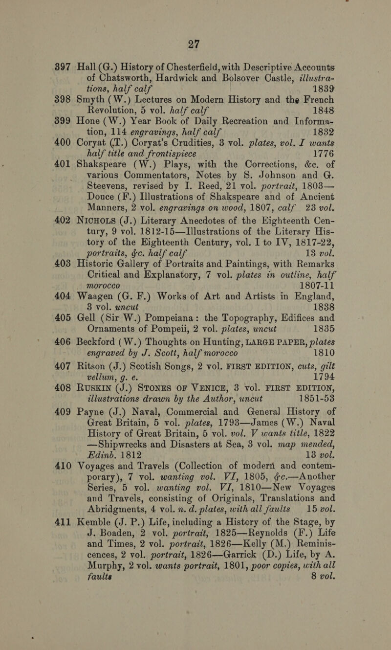 397 398 399 400 401 402 403 404 405 406 407 408 409 410 411 27 Hall (G.) History of Chesterfield, with Descriptive Accounts of Chatsworth, Hardwick and Bolsover Castle, ilustra- tions, half calf 1839 Smyth (W.) Lectures on Modern History and the French Revolution, 5 vol. half calf 1848 Hone (W.) Year Book of Daily Recreation and Informa- tion, 114 engravings, half calf 1832 Coryat (T.) Coryat’s Crudities, 3 vol. plates, vol. I wants half title and frontispiece 1776 Shakspeare (W.) Plays, with the Corrections, &amp;c. of various Commentators, Notes by S. Johnson and G. Steevens, revised by I. Reed, 21 vol. portrait, 1803— Douce (F.) Illustrations of Shakspeare and of Ancient Manners, 2 vol. engravings on wood, 1807, calf 23 vol. NIcHOLS (J.) Literary Anecdotes of the Eighteenth Cen- tury, 9 vol. 1812-15—TIllustrations of the Literary His- tory of the Kighteenth Century, vol. I to IV, 1817-22, portraits, ¢c. half calf 13 vol. Historic Gallery of Portraits and Paintings, with Remarks Critical and Explanatory, 7 vol. plates in outline, half morocco 1807-11 Waagen (G. F.) Works of Art and Artists in England, 3 vol. uncut 1838 Gell (Sir W.) Pompeiana: the Topography, Edifices and Ornaments of Pompeii, 2 vol. plates, uncut 1835 Beckford (W.) Thoughts on Hunting, LARGE PAPER, plates engraved by J. Scott, half morocco 1810 Ritson (J.) Scotish Songs, 2 vol. FIRST EDITION, cuts, gilt vellum, g. e. 1794 RUSKIN (J.) STONES OF VENICE, 3 vol. FIRST EDITION, illustrations drawn by the Author, uncut 1851-53 Payne (J.) Naval, Commercial and General History of Great Britain, 5 vol. plates, 1793—James (W.) Naval History of Great Britain, 5 vol. vol. V wants title, 1822 —Shipwrecks and Disasters at Sea, 3 vol. map mended, Edinb. 1812 13 vol. Voyages and Travels (Collection of moderii and contem- porary), 7 vol. wanting vol. VI, 1805, §-c.—Another Series, 5 vol. wanting vol. VI, 1810—New Voyages and Travels, consisting of Originals, Translations and Abridgments, 4 vol. 2. d. plates, with all faults 15 vol. Kemble (J. P.) Life, including a History of the Stage, by J. Boaden, 2 vol. portrait, 1825—Reynolds (F.) Life and Times, 2 vol. portrait, 1826—Kelly (M.) Reminis- cences, 2 vol. portrait, 1826—Garrick (D.) Life, by A. Murphy, 2 vol. wants portrait, 1801, poor copies, with all