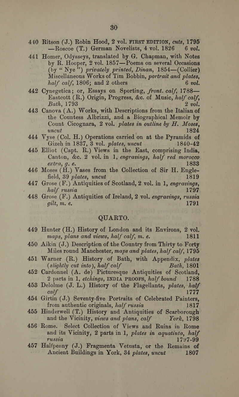 440 441 442 4438 Ads 445 446 447 448 449 450 451 452 453 454 455 456 457 30 Ritson (J.) Robin Hood, 2 vol. FIRST EDITION, cuts, 1795 —Roscoe (T.) German Novelists, 4 vol. 1826 6 vol. Homer, Odysseys, translated by G. Chapman, with Notes by R. Hooper, 2 vol. .1857— Poems on several Occasions (by “ Nye”) privately printed, Dinan, 1854—(Collier) Miscellaneous Works of Tim Bobbin, portrait and plates, half calf, 1806; and 2 others 6 vol. Cynegetica; or, Essays on Sporting, front. calf, 1788— Eastcott (R.) Origin, Progress, &amp;c. of Music, half calf, Bath, 1793 2 vol. Canova (A.) Works, with Descriptions from the Italian of the Countess Albrizzi, and a Biographical Memoir by Count Cicognara, 2 vol. plates in outline by H. Moses, uncut 1824 Vyse (Col. H.) Operations carried on at the Pyramids of Gizeh in 1837, 3 vol. plates, uncut 1840-42 Elliot (Capt. R.) Views in the East, comprising India, Canton, &amp;c. 2 vol. in 1, engravings, half red morocco extra, g. @. 1833 Moses (H.) Vases from the Collection of Sir H. Engle- field, 39 plates, uncut 1819 Grose (F.) Antiquities of Scotland, 2 vol. in 1, engravings, half russia 1797 Grose (F.) Antiquities of Ireland, 2 vol. engravings, russia gilt, m. é 1791 QUARTO. | Hunter (H.) History of London and its Environs, 2 vol. maps, plans and views, half calf, m. e. 1811 Aikin (J.) Description of the Country from Thirty to Forty Miles round Manchester, maps and plates, half calf, 1795 Warner (R.) History of Bath, with Appendix, plates (slightly cut into), half calf Bath, 1801 Cardonnel (A. de) Picturesque Antiquities of Scotland, 2 parts in 1, etchings, INDIA PROOFS, half bound _ 1788 Delolme (J. L.) History of the Flagellants, plates, half calf tip Lita, Girtin (J.) Seventy-five Portraits of Celebrated Painters, from authentic originals, half russia 1817 Hinderwell (T.) History and Antiquities of Scarborough and the Vicinity, views and plans, calf York, 1798 Rome. Select Collection of Views and Ruins in Rome and its Vicinity, 2 parts in 1, plates in aquatinta, half russia 1797-99 Halfpenny (J.) Fragmenta Vetusta, or the Remains of Ancient Buildings in York, 34 plates, uncut 1807