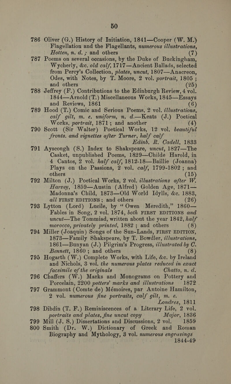 786 787 788 789 790 791 792 793 794 50 Oliver (G.) History of Initiation, 1841—Cooper (W. M.) Flagellation and the Flagellants, numerous illustrations, Hotten, n. d. ; and others 7) Poems on several occasions, by the Duke of Buckingham, Wycherly, &amp;. old calf, 1717—Ancient Ballads, selected from Percy’s Collection, plates, uncut, 1807—Anacreon, Odes, with Notes, by T. Moore, 2 vol. portrait, 1805 ; and others (25) Jeffrey (F'.) Contributions to the Edinburgh Review, 4 vol. 1844—-Arnold (T.) Miscellaneous Works, 1845—Essays and Reviews, 1861 (6) Hood (T.) Comic and Serious Poems, 2 vol. ¢llustrations, calf gilt, m. e. uniform, n. d.—Keats (J.) Poetical Works, portrait, 1871; and another (4) Scott (Sir Walter) Poetical Works, 12 vol. beautiful Sronts. and vignettes after Turner, half calf Edinb. R. Cadell, 1833 Ayscough (8.) Index to Shakspeare, uncut, 1827—The Casket, unpublished Poems, 1829—Childe Harold, in 4 Cantos, 2 vol. half calf, 1812-18—Baillie (Joanna) Plays on the Passions, 2 vol. calf, 1799-1802 ; and others (15) Milton (J.) Poetical Works, 2 vol. zllustrations after W. Harvey, 1859—Austin (Alfred) Golden Age, 1871— Madonna’s Child, 1873—Old World Idylls, &amp;c. 1883, all FIRST EDITIONS ; and others (26) Lytton (Lord) Lucile, by “ Owen Meredith,” 1860— Fables in Song, 2 vol. 1874, both FIRST EDITIONS and uncut—The Tommiad, written about the year 1842, half morocco, privately printed, 1882 ; and others (8) Miller (Joaquin) Songs of the Sun-Lands, FIRST EDITION, 1873—Family Shakspeare, by T. Bowdler, illustrations, 1861—Bunyan (J.) Pilgrim’s Progress, illustrated by C. Bennett, 1860; and others (8) Hogarth (W.) Complete Works, with Life, &amp;c. by Ireland and Nichols, 3 vol. the numerous plates reduced in exact facsimile of the originals Chatto, n. d. Chaffers (W.) Marks and Monograms on Pottery and Porcelain, 2200 potters’ marks and illustrations 1872 Grammont (Comte de) Mémoires, par Antoine Hamilton, 2 vol. numerous fine portraits, calf gilt, m. e. Londres, 1811 Dibdin (T. F.) Reminiscences of a Literary Life, 2. vol. portraits and plates, fine uncut copy Major, 1836 Mill (J. 8.) Dissertations and Discussions, 2 vol. 1859 Smith (Dr. W.) Dictionary of Greek and Roman Biography and etait 3 vol. numerous engravings 1844-49