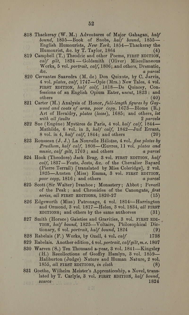 818 Thackeray (W. M.) Adventures of Major Gahagan, half bound, 1855—Book of Snobs, half bownd, 1855— . English Humourists, New York, 1854—Thackeray ae Humourist, &amp;c. by T. Taylor, 1864 819 Campbell (T.) Theodric and other Poems, FIRST sbiniee calf gilt, 1824—Goldsmith (Oliver) Miscellaneous Works, 5 vol. portrait, calf, 1806;,and others, Dramatic, &amp;e. a parcel 820 Cervantes Saavedra (M.de) Don Quixote, by C. Jarvis, 4 vol. plates, calf, 1747—Opie (Mrs.) New Tales, 4 vol. FIRST EDITION, half calf, 1818—De Quincey, Con- fessions of an English Opium Eater, wncut, 1823; and others - (40) 821 Carter (M.) Analysis of Honor, full-length figures by Gay- wood and coats of arms, poor copy, 1673—Blome (R.) Art of Heraldry, plates (loose), 1685; and others, lot with all faults 2 parcels 822 Sue (Eugéne) Mystéres de Paris, 4 vol. half calf, 1844— Mathilde, 6 vol. in 8, half calf, 1842—Juif Errant, 8 vol. in 4, half calf, 1844; and others (20) 823 Rousseau (J. J.) La Nouvelle Héloise, 4 vol. jine plates by Prudhom, half calf, 1808—(iuyres, 11 vol. plates and music, calf gilt, 1769; and others a parcel 824 Hook (Theodore) Jack Brag, 3 vol. FIRST EDITION, half calf, 1887— Feats, Jests, &amp;c. of the Chevalier Bayard (Pierre Terrail) [translated by Miss Coleridge], 2 vol. 1825—Austen (Miss) Emma, 3 vol. FIRST EDITION, poor copy, 1816; and others a parcel 825 Scott (Sir Walter) Ivanhoe; Monastery; Abbot; Peveril of the Peak; and Chronicles of the Canongate, jirst series, all FIRST EDITIONS, 1820-27 (15) 826 Edgeworth (Miss) Patronage, 4 vol. 1814—Harrington and Ormond, 3 vol. 1817—Helen, 3 vol. 1834, all FIRST EDITIONS; and others by the same authoress (31) 827 Smith (Horace) Gaieties and Gravities, 3 vol. FIRST EDI- TION, half bound, 1825—Voltaire, Philosophical Dic- tionary, 6 vol. portrait, half bound, 1824 (9) 828 Rabelais (F.) Works, by Ozell, 4 vol. calf 1738 829 Rabelais. Another édition, 4 vol. portrait, calf gilt,m.e. 1807 880 Warren (S.) Ten Thousand a-year, 3 vol. 1841—Kingsley (H.) Recollections of Geoftry Hamlyn, 3 vol. 1859— Haliburton (Judge) Nature and Human Nature, 2 vol. 1855, all FIRST EDITIONS, in cloth (8) 831 Goethe, Wilhelm Meister’s Apprenticeship, a Novel, trans- lated by T. Carlyle, 3 yo, FIRST EDITION, half ‘bound, scarce: — | 1824