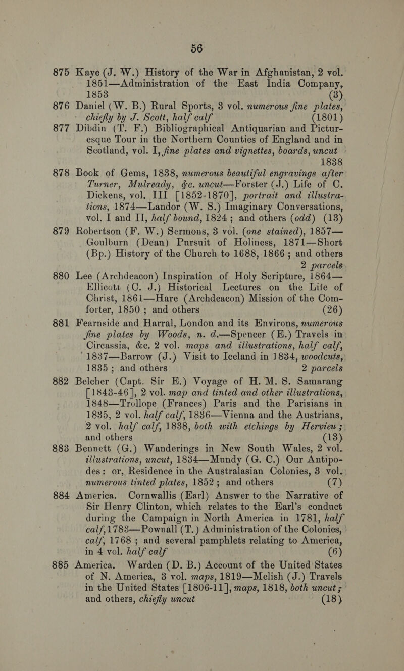 875 876 877 878 879 880 881 882 883 56 Kaye (J. W.) History of the War in Afghanistan, 2 vol. 1851—Administration of the East India Company, 1853 (3) Daniel (W. B.) Rural Sports, 3 vol. numerous fine plates, chiefly by J. Scott, half calf (1801) Dibdin (T. F.) Bibliographical Antiquarian and Pictur- esque Tour in the Northern Counties of England and in Scotland, vol. I, fine plates and vignettes, boards, uncut 1838 Book of Gems, 1838, numerous beautiful engravings after Turner, Mulready, §c. wuncut—Forster (J.) Life of C. Dickens, vol. III] [1852-1870], portrait and illustra- tions, 1874—Landor (W. 8S.) Imaginary Conversations, vol. I and II, half bound, 1824 ; and others (odd) (13) Robertson (F. W.) Sermons, 3 vol. (one stained), 1857— Goulburn (Dean) Pursuit of Holiness, 1871—Short (Bp.) History of the Church to 1688, 1866; and others 2 parcels Lee (Archdeacon) Inspiration of Holy Scripture, 1864— Ellicott (C. J.) Historical Lectures on the Lite of Christ, 1861—Hare (Archdeacon) Mission of the Com- forter, 1850 ; and others (26) Fearnside and Harral, London and its Environs, numerous jine plates by Woods, n. d.—Spencer (E.) Travels in Circassia, &amp;c. 2 vol. maps and illustrations, half calf, '1837—Barrow (J.) Visit to Iceland in 1834, woodcuts, 1835 ; and others 2 parcels Belcher (Capt. Sir E.) Voyage of H. M.S. Samarang [ 1848-46], 2 vol. map and tinted and other illustrations, 1848—Trollope (Frances) Paris and the Parisians in 1835, 2 vol. half calf, 1886—Vienna and the Austrians, 2 vol. half calf, 1838, both with etchings by Hervieu ; and others (13) Bennett (G.) Wanderings in New South Wales, 2 vol. illustrations, uncut, 1834— Mundy (G. C.) Our Antipo- des: or, Residence in the Australasian Colonies, 3 vol. numerous tinted plates, 1852; and others (7) 885 Sir Henry Clinton, which relates to the Earl’s conduct during the Campaign in North America in 1781, half calf, 1783— Pownall (T.) Administration of the Colonies, calf, 1768 ; and several pamphlets relating to America, in 4 vol. half calf (6) America. Warden (D. B.) Account of the United States of N. America, 3 vol. maps, 1819—Melish (J.) Travels in the United States [1806-11], maps, 1818, both uncut ;