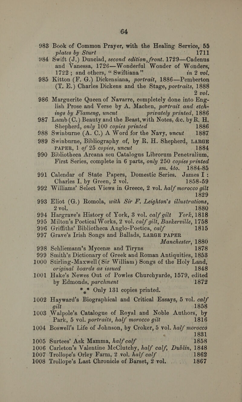 983 984 985 986 64 Book of Common Prayer, with the Healing Service, 55 plates by Sturt Mer BAY Swift (J.) Dunciad, second edition, front. 1729—Cadenus and Vanessa, 1726—Wonderful Wonder of Wonders, 1722; and others, “ Swiftiana ” in 2 vol, Kitton (F. G.) Dickensiana, portrait, 1886—Pemberton (T. E.) Charles Dickens and the Stage, portraits, 1888 2 vol. Marguerite Queen of Navarre, completely done into Eng- lish Prose and Verse by A. Machen, portrait and etch- ings by Flameng, uncut privately printed, 1886 Lamb (C.) Beauty and the Beast, with Notes, &amp;c. by R. H. Shepherd, only 100 copies printed 1886 Swinburne (A. C.) A Word for the Navy, uncut 1887 Swinburne, Bibliography of, by R. H. Shepherd, LARGE PAPER, 1 of 25 copies, uncut 1884 Bibliotheca Arcana seu Catalogus Librorum Penetralium, First Series, complete in 6 parts, only 250 copies printed sm. 4to. 1884-85 Calendar of State Papers, Domestic Series. JamesI: Charles I, by Green, 2 vol. 1858-59 Williams’ Select Views in Greece, 2 vol. half morocco gilt 1829 Eliot (G.) Romola, with Sir F. Leighton’s illustrations, 2 vol. 1880 Hargrave’s History of York, 3 vol. calf gilt York, 1818 Milton’s Poetical Works, 2 vol. calf gilt, Baskerville, 1758 Griffiths’ Bibliotheca Anglo-Poetica, calf _ 1815 Grave’s Irish Songs and Ballads, LARGE PAPER Manchester, 1880 Schliemann’s Mycene and Tiryns 1878 Smith’s Dictionary of Greek and Roman Antiquities, 1853 Stirling-Maxwell (Sir William) Songs of the Holy Land, original boards as issued 1848 Hake’s Newes Out of Powles Cap ay ape: 1579, edited by Edmonds, parchment 1872 * * Only 131 copies printed. Hayward’s Bidgtapbical and Critical Essays, 5 vol. calf gilt 1858 Walpole’s. Catalogue of Royal and Noble Authors, by Park, 5 vol. portraits, half morocco gilt 1816 Boswell’s Life of Johnson, by Croker, 5 vol. half morocco 1831 Surtees’ Ask Mamma, half calf 1858 Carleton’s Valentine McClutehy, half calf, Dublin, 1848 Trollope’s Orley Farm, 2 vol. half calf — 1862