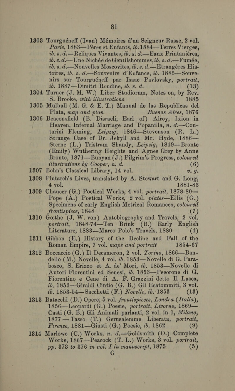 1303 1304 1305 1306 1307 1308 13809 1310 1311 1312 1313 1314 81 Tourguéneff (Ivan) Mémoires d’un Seigneur Russe, 2 vol. Paris, 1883—Peéres et Enfants, tb. 1884—Terres Vierges, ib. s. d.—Reliques Vivantes, 2b. sj d.—Eaux Printaniéres, 2b. s.d.— Une Nichée de Gentilshommes, 7d, s. d.— Fumée, tb. s. d— Nouvelles Moscovites, 7b. s.d.— Etrangéres His- toires, 7b. s. d.—Souvenirs d’Enfance, 7b. 1885—Souve- nirs sur Tourguéneff par Isaac Pavlovsky, A is 2b. 1887—Dimitri Roudine, 7b. s. d. (13) Turner (J. M. W.) Liber Studiorum, Notes on, by Rev. S. Brooke, with illustrations 1885 Mulhall ( M. G. &amp; E. T.) Manual de las Republicas del Plata, map and plan Buenos Aires, 1876 Beaconsfield (B. Disraeli, Earl of) Alroy, Ixion in Heaven, Infernal Marriage and Popanilla, x. d.—Con- tarini Fleming, Leipzig, 1846—Stevenson (R. L.) Strange Case of Dr. Jekyll and Mr. Hyde, 1886— Sterne (L.) Tristram Shandy, Leipzig, 1849—Bronte (Emily) Wuthering Heights and Agnes Grey by Anne Bronte, 1871—Bunyan (J.) Pilgrim’s Progress, coloured tllustrations by Cooper, n. d. (6) Bohn’s Classical Library, 14 vol. Ua Ye Plutarch’s Lives, translated by A. Stewart and G. Long, 4 vol. 1881-83 Chaucer (G.) Poetical Works, 4 vol. portrait, 1878-80— Pope (A.) Poetical Works, 2 vol. plates—Ellis (G.) Specimens of early English Metrical Romances, coloured frontispiece, 1848 (7) Gethe (J. W. von) Autobiography and Travels, 2 vol. portrait, 1848-74—Ten Brink (B.) Early English Literature, 1883—Marco Polo’s Travels, 1880 (4) Gibbon (H.) History of the Decline and Fall of the Roman Empire, 7 vol. maps and portrait 1854-67 Boccaccio (G.) Il Decameron, 2 vol. Torino, 1866—Ban- dello (M.) Novelle, 4 vol. 2. 1853—Novelle di G. Para- bosco, S. Erizzo et A. de’ Mori, 7b. 1853—Novelle di Autori Fiorentini ed Senesi, 76. 1853—Peeorone di G. Fiorentino e Cene di A. F. Grazzini detto Il Lasca, ib, 1853—Giraldi Cintio (G. B.) Gli Ecatommiti, 3 vol. tb. 1853-54—Sacchetti (F.) Movelle, ib. 1853 (13) Batacchi (D.) Opere, 5 vol. /rontispieces, Londra (Italia), 1856—Leopardi (G.) Poesie, portrait, Livorno, 1869— Casti (G. B.) Gli Animali parlanti, 2 vol. in 1, Milano, 1877 — Tasso (T.) Gerusalemme Liberata, portrait, Firenze, 1881—Giusti (G.) Poesie, 7b. 1862 (9) Marlowe (C.) Works, n. d.—Goldsmith (O.) Complete Works, 1867—Peacock (T. L.) Works, 3 vol. portrait, pp- 373 to 376 in vol. I in manuscript, 1875 (5) G