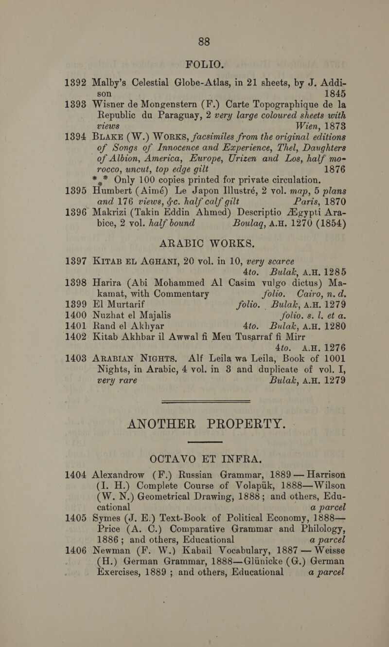 FOLIO. 1392 Malby’s Celestial Globe-Atlas, in 21 sheets, by J. Addi- son 1845 1393 Wisner de Mongenstern (F.) Carte Topographique de la _ Republic du Paraguay, 2 very large coloured sheets with views Wien, 1873 1394 BLAKE (W.) WORKS, facsimiles from the original editions of Songs of Innocence and Experience, Thel, Daughters of Albion, America, Europe, Urizen and Los, half mo- rocco, uncut, top edge gilt 1876 * .* Only 100 copies printed for private circulation. 1395 Humbert (Aimé) Le Japon Illustré, 2 vol. map, 5 plans and 176 views, &amp;c. half calf gilt Paris, 1870 1396 Makrizi (Takin Eddin Ahmed) Descriptio AXgypti Ara- bice, 2 vol. half bound Boulaq, A.H. 1270 (1854) ARABIC WORKS, 13897 KiITAB EL AGHANI, 20 vol. in 10, very scarce 4to. Bulak, A.W. 1285 1398 Harira (Abi Mohammed Al Casim vulgo dictus) Ma- kamat, with Commentary Jolio. Cairo, n.d. 1399 El Murtarif folio. Bulak, A.H. 1279 1400 Nuzhat el Majalis Solio. s. 1. et a. 1401 Randel Akhyar | 4to. Bulak, AH. 1280 1402 Kitab Akhbar il Awwal fi Meu Tusarraf fi Mirr 4to. AH. 1276 1403 ARABIAN Niauts. Alf Leila wa Leila, Book of 1001 Nights, in Arabic, 4 vol. in 3 and duplicate of vol. I, very rare Bulak, A.H. 1279 ANOTHER PROPERTY. -  OCTAVO ET INFRA. 1404 Alexandrow (F.) Russian Grammar, 1889 — Harrison (I. H.) Complete Course of Volapuk, 1888— Wilson (W. N.) Geometrical Drawing, 1888; and others, Edu- cational a parcel 1405 Symes (J. E.) Text-Book of Political Economy, 1888— Price (A. C.) Comparative Grammar and Philology, 1886; and others, Educational a parcel 1406 Newman (F. W.) Kabail Vocabulary, 1887 — Weisse (H.) German Grammar, 1888—Glunicke (G.) German Exercises, 1889 ; and others, Educational a parcel