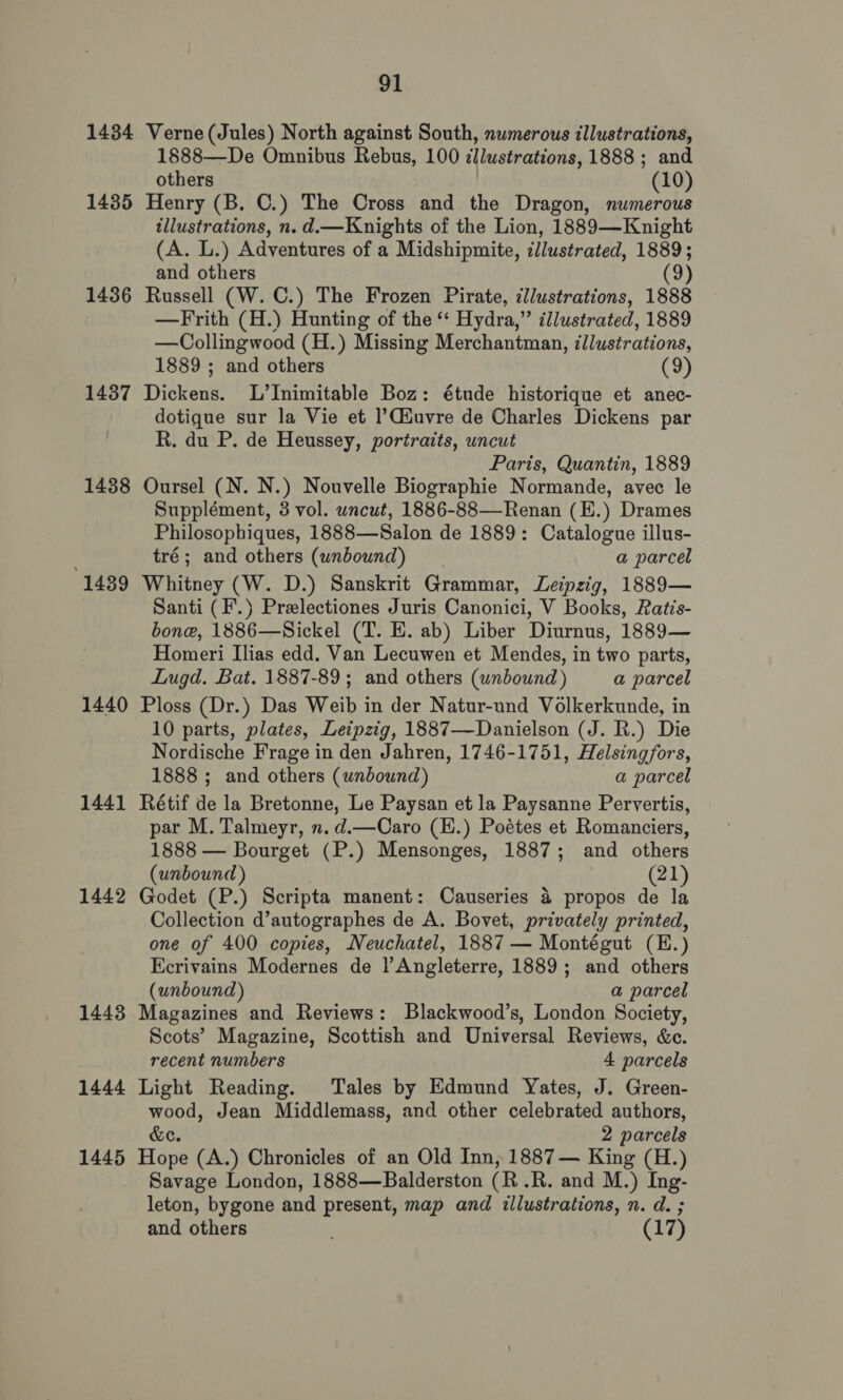 1434 Verne (Jules) North against South, numerous illustrations, 1§888—De Omnibus Rebus, 100 illustrations, 1888; and others (10) 1435 Henry (B. C.) The Cross and the Dragon, numerous illustrations, n. d.—Knights of the Lion, 1889—Knight (A. L.) Adventures of a Midshipmite, illustrated, 1889; and others (9) 1436 Russell (W. C.) The Frozen Pirate, llustrations, 1888 —Frith (H.) Hunting of the ‘‘ Hydra,” illustrated, 1889 —Collingwood (H.) Missing Merchantman, illustrations, 1889 ; and others (9) 1437 Dickens. L’Inimitable Boz: étude historique et anec- dotique sur la Vie et |’Ciuvre de Charles Dickens par R. du P. de Heussey, portraits, uncut Paris, Quantin, 1889 1438 Oursel (N. N.) Nouvelle Biographie Normande, avec le Supplément, 3 vol. uncut, 1886-88—Renan (E.) Drames Philosophiques, 1888—Salon de 1889: Catalogue illus- tré; and others (unbound) a parcel 1439 Whitney (W. D.) Sanskrit Grammar, Letpzig, 1889— Santi (F.) Prelectiones Juris Canonici, V Books, Ratis- bone, 1886—Sickel (T. E. ab) Liber Diurnus, 1889— Homeri Ilias edd. Van Lecuwen et Mendes, in two parts, Lugd. Bat. 1887-89; and others (unbound) a parcel 1440 Ploss (Dr.) Das Weib in der Natur-und Volkerkunde, in 10 parts, plates, Leipzig, 1887—Danielson (J. R.) Die Nordische Frage in den Jahren, 1746-1751, Helsingfors, 1888 ; and others (unbound) a parcel 1441 Rétif de la Bretonne, Le Paysan et la Paysanne Pervertis, par M. Talmeyr, n.d.—Caro (H.) Poétes et Romanciers, 1888 — Bourget (P.) Mensonges, 1887; and others (unbound) (21) 1442 Godet (P.) Scripta manent: Causeries &amp; propos de la Collection d’autographes de A. Bovet, privately printed, one of 400 copies, Neuchatel, 1887 — Montégut (E.) Ecrivains Modernes de l Angleterre, 1889; and others (unbound) a parcel 1443 Magazines and Reviews: Blackwood’s, London Society, Scots’ Magazine, Scottish and Universal Reviews, &amp;c. recent numbers 4 parcels 1444 Light Reading. Tales by Edmund Yates, J. Green- Mot Jean Middlemass, and other celebrated authors, 2 parcels 1445 Hone (A.) Chronicles of an Old Inn, 1887 — King (H.) Savage London, 1888—Balderston (R -R. and M.) Ing- leton, bygone and present, map and illustrations, n. d. ; and others (17)