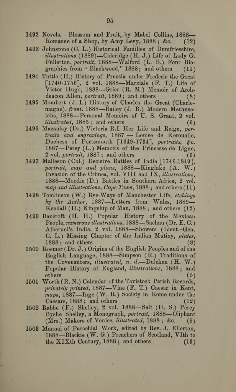 1492 Novels. Blossom and Fruit, by Mabel Collins, 1888— Romance of a Shop, by Amy Levy, 1888; &amp;e. (12) 1493 Johnstone (C. L.) Historical Families of Dumfriesshire, illustrations (1889)—Coleridge (H. J.) Life of Lady G. Fullerton, portrait, 1888—Walford (L. B.) Four Bio- graphies from ‘* Blackwood,” 1888; and others (11) 1494 Tuttle (H.) History of Prussia under Frederic the Great [1740-1756], 2 vol. 1888—Marzials (F. T.) Life of Victor Hugo, 1888—Grier (R. M.) Memoir of Arch- deacon Allen, portrait, 1889; and others (8) 1495 Mombert (J. I.) History of Charles the Great (Charle- magne), front. 1888—Bailey (J. B.) Modern Methuse- lahs, 1888—Personal Memoirs of U. S. Grant, 2 vol. illustrated, 1885 ; and others (6) 1496 Macaulay (Dr.) Victoria R.I. Her Life and Reign, por- traits and engravings, 1887 — Louise de Keroualle, Duchess of Portsmouth [1649-1734], portraits, ¢c. 1887—Perey (L.) Memoirs of the Princesse de Ligne, 2 vol. portrait, 1887; and others (6) 1497 Malleson (Col.) Decisive Battles of India [1746-1849 ], portrait, map and plans, 1888—Kinglake (A. W.) Invasion of the Crimea, vol. VIII and IX, cllustratzons, 1888—Moodie (D.) Battles in Southern Africa, 2 vol. map and illustrations, Cape Town, 1888 ; and others (11) 1498 Tomlinson (W.) Bye-Ways of Manchester Life, etchings by the Author, 1887—Letters from Wales, 1889— Kendall (H.) Kingship of Man, 1888; and others (12) 1499 Bancroft (H. H.) Popular History of the Mexican People, numerous illustrations, 1888—Sachau (Dr. E. C.) Alberuni’s India, 2 vol. 1888—Showers (Lieut.-Gen. C. L.) Missing Chapter of the Indian Mutiny, plates, 1888 ; and others (8) 1500 Roemer (Dr. J.) Origins of the English Peoples and of the English Language, 1888—Simpson (R.) Traditions of the Covenanters, illustrated, n. d.—Dulcken (H. W.) Popular History of England, illustrations, 1888; and others (5) 1501 Worth(R. N.) Calendar of the Tavistock Parish Records, privately printed, 1887—Vine (F. T.) Caesar in Kent, maps, 1887—Inge (W. R.) Society in Rome under the Caesars, 1888; and others (12) 1502 Rabbe (F.) Shelley, 2 vol. 1888—Salt (H. 8.) Percy Byshe Shelley, a Monograph, portrazt, 1888—Oliphant (Mrs.) Makers of Venice, dllustrated, 1888; &amp;c. (9) 1508 Manual of Parochial Work, edited by Rev. J. Ellerton, 1888—Blackie (W. G.) Preachers of Scotland, VIth to the XIXth Century, 1888; and others (13)