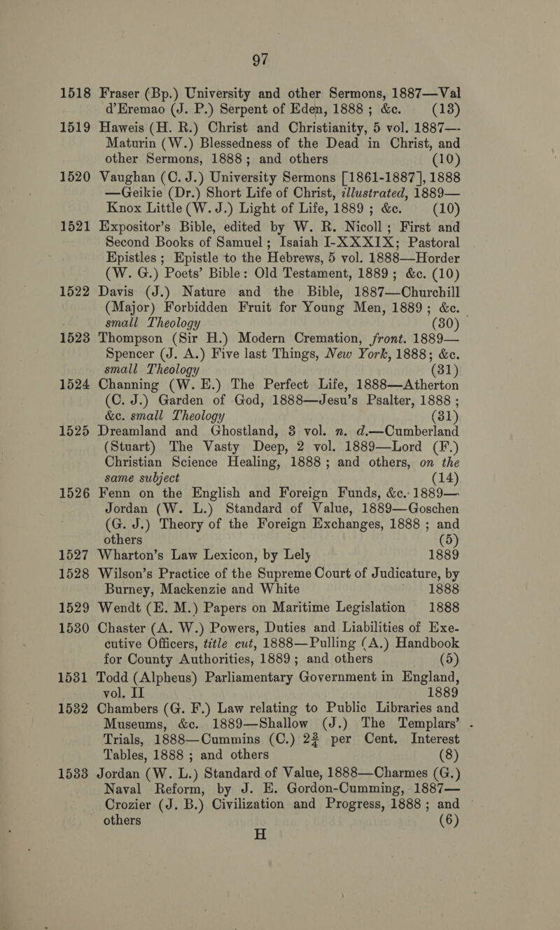 1518 1519 1520 1521 1522 1523 1524 1525 1526 1527 1528 1529 1530 1531 15382 1533 97 Fraser (Bp.) University and other Sermons, 1887—Val d’Eremao (J. P.) Serpent of Eden, 1888 ; &amp;c. (13) Haweis (H. R.) Christ and Christianity, 5 vol. 1887—- Maturin (W.) Blessedness of the Dead in Christ, and other Sermons, 1888; and others (10) Vaughan (C. J.) University Sermons [1861-1887 |, 1888 —Geikie (Dr.) Short Life of Christ, illustrated, 1889— Knox Little (W. J.) Light of Life, 1889 ; &amp;e. (10) Expositor’s Bible, edited by W. R. Nicoll; First and Second Books of Samuel; Isaiah -XX XIX; Pastoral Hpistles ; Epistle to the Hebrews, 5 vol. 1888—Horder (W. G.) Poets’ Bible: Old Testament, 1889; &amp;c. (10) Davis (J.) Nature and the Bible, 1887—Churchill (Major) Forbidden Fruit for Young Men, 1889; &amp;c. small Theology (30) Thompson (Sir H.) Modern Cremation, front. 1889— Spencer (J. A.) Five last Things, New York, 1888; &amp;c. small Theology (81) Channing (W. EH.) The Perfect Life, 1888—Atherton (C. J.) Garden of God, 1888—Jesu’s Psalter, 1888 ; &amp;e. small Theology (31) Dreamland and Ghostland, 3 vol. . d.—Cumberland (Stuart) The Vasty Deep, 2 vol. 1889—Lord (F.) Christian Science Healing, 1888; and others, on the same subject (14) Fenn on the English and Foreign Funds, &amp;c.- 1889— Jordan (W. L.) Standard of Value, 1889—Goschen (G. J.) Theory of the Foreign Exchanges, 1888 ; and others (5) Wharton’s Law Lexicon, by Lely 1889 Wilson’s Practice of the Supreme Court of Judicature, by Burney, Mackenzie and White 8 1888 Wendt (E. M.) Papers on Maritime Legislation 1888 Chaster (A. W.) Powers, Duties and Liabilities of Exe- cutive Officers, ttle cut, 1888—Pulling (A.) Handbook for County Authorities, 1889; and others (5) Todd (Alpheus) Parliamentary Government in England, 1. II 1889 vol. Chambers (G. F.) Law relating to Public Libraries and Museums, &amp;c. 1889—Shallow (J.) The Templars’ . Trials, 1888—Cummins (C.) 22 per Cent. Interest Tables, 1888 ; and others (8) Jordan (W. L.) Standard of Value, 1888—Charmes (G.) Naval Reform, by J. E. Gordon-Cumming, 1887— Crozier (J. B.) Civilization and Progress, 1888 ; and others - (6)