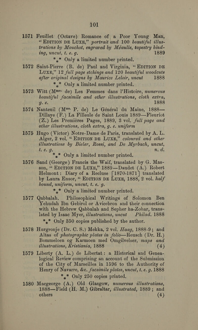 1571 Feuillet (Octave) Romance of a Poor Young Man, ‘‘ KDITION DE LUXE,” portrait and 100 beautiful illus- trations by Mouchot, engraved by Méaulle, tapestry bind- ing, uncut, t. €. 9. 1889 ** Only a limited number printed. 1572 Saint-Pierre (B. de) Paul and Virginia, “‘ EDITION DE LUXE,” 12 full page etchings and 120 beautiful woodcuts after original designs by Maurice Leloir, uncut 1888 * * Only a limited number printed. 1573 Witt (Mm de) Les Femmes dans |’Histoire, numerous beautiful facsimile and other illustrations, cloth extra, g. @. 1888 1574 Nanteuil (M™* P. de) Le Général du Maine, 1888— Dillaye (F.) La Filleule de Saint Louis 1889—Fleuriot (Z.) Les Premiéres Pages, 1889, 3 vol. full page and other illustrations, cloth extra, g. e. uniform 1575 Hugo (Victor) Notre-Dame de Paris, translated by A. L. Alger, 2 vol. “ EDITION DE LUXE,” coloured and other illustrations by Bieler, Rossi, and De Myrbach, uncut, ti @. Js n. d. *,.* Only a limited number printed. 1576 Sand (George) Francis the Waif, translated by G. Mas- son, ‘‘ EDITION DE LUXE,” 1885—Daudet (A.) Robert Helmont: Diary of a Recluse [1870-1871] translated by Laura Ensor, ‘‘ EDITION DE LUXE, 1888, 2 vol. half bound, uniform, uncut, t. @ g. *.* Only a limited number printed. 1577 Qabbalah. Philosophical Writings of Solomon Ben Yehudah Ibn Gebirol or Avicebron and their connection with the Hebrew Qabbalah and Sepher ha-Zohar, trans- lated by Isaac Myer, illustrations, uncut Philad. 1888 *,* Only 350 copies published by the author. 1578 Hurgronje (Dr. C. 8.) Mekka, 2 vol. Haag, 1888-9; and Altas of photographic plates in folio—Reusch (Dr. H.) Bommeloen og Karmoen med Omgilvelser, maps and illustrations, Kristiania, 1888 (4) 1579 Liberty (A. L.) de Libertat: a Historical and Genea- logical Review comprising an account of the Submission of the City of Marseilles in 1596 to the Authority of Henry of Navarre, &amp;c. facsimile plates, uncut, t. e. g. 1888 *,* Only 250 copies printed. 1580 Macgeorge (A.) Old Glasgow, numerous illustrations, 1888—Field (H. M.) Gibraltar, illustrated, 1889; and others (4)