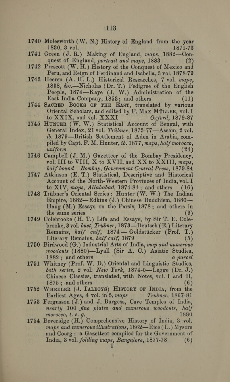 1740 1741 1742 1743 1744 1745 1746 1747 1748 1749 1750 1751 1752 1753 1754 113 Molesworth (W. N.) History of, England from the year 1830, 3 vol. 1871-73 Green (J. R.) Making of England, maps, 1882—Con- quest of England, portrait and maps, 1883 (2) Prescott (W. H.) History of the Conquest of Mexico and Peru, and Reign of Ferdinand and Isabella, 3 vol. 1878-79 Heeren (A. H. L.) Historical Researches, 7 vol. maps, 1838, &amp;c.—Nicholas (Dr. T.) Pedigree of the English People, 1874—Kaye (J. W.) Administration of the Kast India Company, 1858; and others (11) SACRED BOOKS OF THE East, translated by various Oriental Scholars, and edited by F’, Max M@uueEr, vol. I to XXIX, and vol. XXXI Oxford, 1879-87 HUNTER ( W. W.) Statistical Account of Bengal, with General Index, 21 vol. Triibner, 1875-77—Assam, 2 vol. 2b. 1879—British Settlement of Aden in Arabia, com- piled by Capt. F’. M. Hunter, 7b. 1877, maps, half morocco, uniform (24) Campbell (J. M.) Gazetteer of the Bombay Presidency, vol. III to VIII, X to XVII, and XX to XXIII, maps, half bound Bombay, Government Central Press, 1879-84 Atkinson (E. T.) Statistical, Descriptive and Historical Account of the North-Western Provinces of India, vol. I to XIV, maps, Allahabad, 1874-84 ; and others (16) Triibner’s Oriental Series: Hunter (W. W.) The Indian Empire, 1882—Edkins (J.) Chinese Buddhism, 1880— Haug (M.) Essays on the Parsis, 1878; and others in the same series (9) Colebrooke (H. T.) Life and Essays, by Sir T. E. Cole- brooke, 8 vol. bust, Triibner, 1873— Deutsch (H.) Literary Remains, half calf, 1874 — Goldstiicker (Prof. T.) Literary Remains, half calf, 1879 (5) Birdwood (G.) Industrial Arts of India, map and numerous woodcuts (1880)—Lyall (Sir A. OC. ) Asiatic Studies, 1882; and others a parcel Whitney (Prof. W. D.) Oriental and Linguistic Studies, both series, 2 vol. New York, 1874-5—Legge (Dr. J.) Chinese Classics, translated, with Notes, vol. I and II, 1875; and others (6) WHEELER (J. TALBOYS) History or Inp1A, from the Earliest Ages, 4 vol. in 5, maps Triibner, 1867-81 Fergusson (J.) and J. Burgess, Cave Temples of India, nearly 100 fine plates and numerous woodcuts, half morocco, t. €. J. 1880 Beveridge (H.) Comprehensive History of India, 3 vol. maps and numerous illustrations, 1862— Rice ( L. ) Mysore and Coorg: a Gazetteer compiled for the Government of India, 3 vol. folding maps, Bangalore, 1877-78 (6)