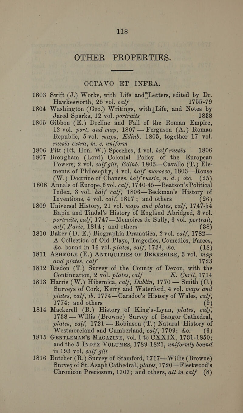 1803 1804 1805 1806 1807 1808 1809 1810 1811 1812 1813 1814 1815 1816 118 OTHER PROPERTIES.  OCTAVO ET INFRA. Swift (J.) Works, with Life and“Letters, edited by Dr. Hawkesworth, 25 vol. calf 1755-79 Washington (Geo.) Writings, with} Life, and Notes by Jared Sparks, 12 vol. portraits - 1838 Gibbon (E.) Decline and Fall of the Roman Empire, 12 vol. port. and map, 1807 — Ferguson (A.) Roman Republic, 5 vol. maps, Edinb. 1805, together 17 vol. russia extra, m. e. uniform Pitt (Rt. Hon. W.) Speeches, 4 vol. half russia 1806 Brougham (Lord) Colonial Policy of the European Powers, 2 vol. calf gilt, Edinb. 1803—Cavallo (T.) Ele- ments of Philosophy, 4 vol. half morocco, 18083—Rouse (W.) Doctrine of Chances, halfrussia, n. d.; &amp;c. (25) Annals of Europe, 6 vol. calf, 1740-45— Beatson’s Political Index, 3 vol. half calf, 1806—Beckman’s History of Inventions, 4 vol. calf, 1817; and others (26) Universal History, 21 vol. maps and plates, calf, 1747-54 Rapin and Tindal’s History of England Abridged, 3 vol. portraits, calf, 1747—Memoires de Sully, 6 vol. portrait, calf, Paris, 1814; and others (38) Baker (D. EH.) Biographia Dramatica, 2 vol. calf, 1782— A Collection of Old Plays, Tragedies, Comedies, Farces, &amp;c. bound in 16 vol. plates, calf, 1734, &amp;e. (18) ASHMOLE (E.) ANTIQUITIES OF BERKSHIRE, 3 vol. map and plates, calf 1723 Risdon (T.) Survey of the County of Devon, with the Continuation, 2 vol. plates, calf E. Curll, 1714 Harris (W.) Hibernica, calf, Dublin, 1770 — Smith (C.) Surveys of Cork, Kerry and Waterford, 4 vol. maps and plates, calf, ib. 1774—Caradoe’s History of Wales, calf, 1774; and others (9) Mackerell (B.) History of King’s-Lynn, plates, calf, 1738 — Willis (Browne) Survey of Bangor Cathedral, plates, calf, 1721 — Robinson (T.) Natural‘ History of Westmoreland and Cumberland, calf, 1709; &amp;c. (6) GENTLEMAN’S MAGAZINE, vol. I to CX XIX, 1731-1850; and the 5 INDEX VOLUMES, 1789-1821, uniformly bound in 193 vol. calf gilt Butcher (R.) Survey of Stamford, 1717— Willis (Browne) Survey of St. Asaph Cathedral, plates, 1720—Fleetwood’s Chronicon Preciosum, 1707; and others, all in calf (8)