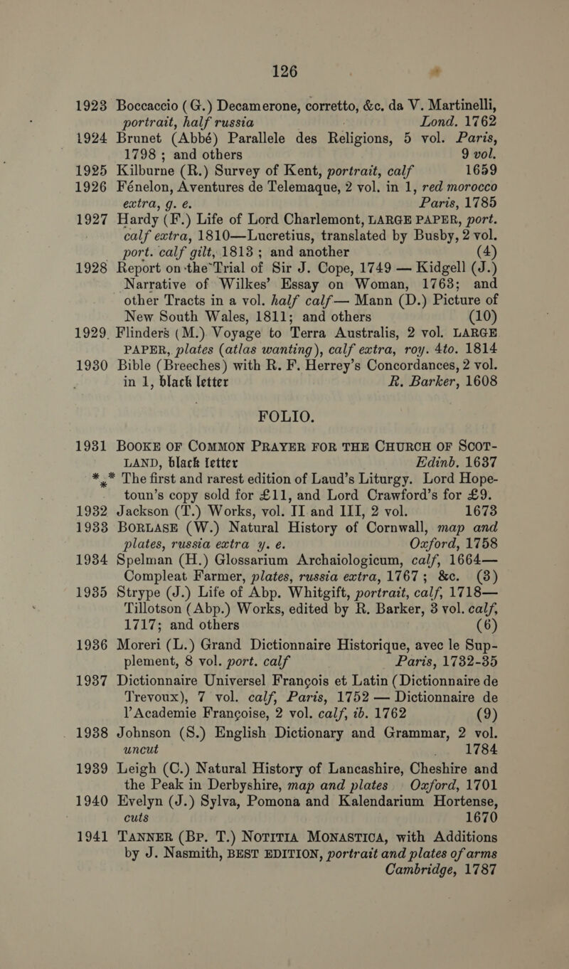 1923 Boccaccio (G.) Decamerone, corretto, &amp;c. da V. Martinelli, portrait, half russia Lond. 1762 1924 Brunet (Abbé) Parallele des Religions, 5 vol. Paris, 1798 ; and others 9 vol. 1925 Kilburne (R.) Survey of Kent, portrait, calf 1659 1926 Fénelon, eatin de Telemaque, 2 vol. in 1, red morocco extra, g oP eink, 1785 1927 Hardy Ge. 5 Life of Lord Charlemont, LARGE PAPER, port. calf extra, 1810—Lucretius, translated by Busby, 2 vol. port. calf gilt, 1813 ; and another (4) 1928 Report on-the*Trial of Sir J. Cope, 1749 — Kidgell (J.) Narrative of Wilkes’ Essay on Woman, 1763; and other Tracts in a vol. half calf— Mann (D.) Picture of New South Wales, 1811; and others (10) 1929. Flinders (M.) Voyage to Terra Australis, 2 vol. LARGE PAPER, plates (atlas wanting), calf extra, roy. 4to. 1814 1930 Bible (Breeches) with R. F. Herrey’s Concordances, 2 vol. in 1, black letter R. Barker, 1608 FOLIO. 1931 BooKE OF COMMON PRAYER FOR THE CHURCH OF SCOT- LAND, black {etter Edinb. 1637 *_* The first and rarest edition of Laud’s Liturgy. Lord Hope- toun’s copy sold for £11, and Lord Crawford’s for £9. 1932 Jackson (T.) Works, vol. II and III, 2 vol. 1673 1933 BORLASE (W.) Natural History of Cornwall, map and plates, russia extra y. é. Oxford, 1758 1934 Spelman (H.) Glossarium Archaiologicum, calf, 1664— Compleat Farmer, plates, russia extra, 1767; &amp;c. (8) 19385 Strype (J.) Life of Abp. Whitgift, portrait, calf, 1718— Tillotson (Abp.) Works, edited by R. Barker, 3 vol. calf, 1717; and others (6) 1936 Moreri (L.) Grand Dictionnaire Historique, avec le Sup- plement, 8 vol. port. calf Paris, 1782-35 1987 Dictionnaire Universel Francois et Latin (Dictionnaire de Trevoux), 7 vol. calf, Paris, 1752 — Dictionnaire de V Academie Francoise, 2 vol. calf, 2b. 1762 (9) _ 1988 Johnson (S.) English Dictionary and Grammar, 2 vol. uncut 1784 1939 Leigh (C.) Natural History of Lancashire, Cheshire and the Peak in Derbyshire, map and plates. Oxford, 1701 1940 Evelyn (J.) Sylva, Pomona and Kalendarium Hortense, ! cuts 1670 1941 TANNER (Bp. T.) Notit1a MoNnastica, with Additions by J. Nasmith, BEST EDITION, portrait and plates of arms Cambridge, 1787