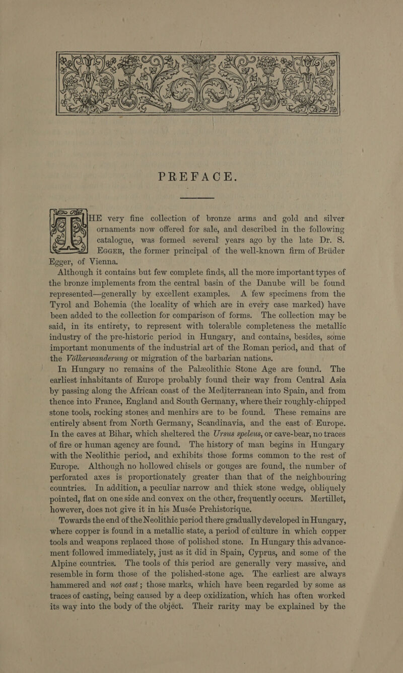  PREFACE. E very fine collection of bronze arms and gold and silver ornaments now offered for sale, and described in the following catalogue, was formed several years ago by the late Dr. S. Eager, the former principal of the well-known firm of Briider Egger, of Vienna. Although it contains but few complete finds, all the more important types of the bronze implements from the central basin of the Danube will be found represented—generally by excellent examples. A few specimens from the Tyrol and Bohemia (the locality of which are in every case marked) have been added to the collection for comparison of forms. The collection may be said, in its entirety, to represent with tolerable completeness the metallic industry of the pre-historic period in Hungary, and contains, besides, some important monuments of the industrial art of the Roman period, and that of the Vélkerwanderung or migration of the barbarian nations. In Hungary no remains of the Paleolithic Stone Age are found. The earliest inhabitants of Europe probably found their way from Central Asia by passing along the African coast of the Mediterranean into Spain, and from thence into France, England and South Germany, where their roughly-chipped stone tools, rocking stones and menhirs are to be found. These remains are entirely absent from North Germany, Scandinavia, and the east of Europe. In the caves at Bihar, which sheltered the Ursus speleus, or cave-bear, no traces of fire or human agency are found. The history of man begins in Hungary with the Neolithic period, and exhibits those forms common to the rest of Europe. Although no hollowed chisels or gouges are found, the number of perforated axes is proportionately greater than that of the neighbouring countries. In addition, a peculiar narrow and thick stone wedge, obliquely pointed, flat on one side and convex on the other, frequently occurs. Mertillet, however, does not give it in his Musée Prehistorique. Towards the end of the Neolithic period there gradually developed in Hungary, where copper is found in a metallic state, a period of culture in which copper tools and weapons replaced those of polished stone. In Hungary this advance- ment followed immediately, just as it did in Spain, Cyprus, and some of the Alpine countries. The tools of this period are generally very massive, and resemble in form those of the polished-stone age. The earliest are always hammered and not cast; those marks, which have been regarded by some as traces of casting, being caused by a deep oxidization, which has often worked its way into the body of the object. Their rarity may be explained by the 