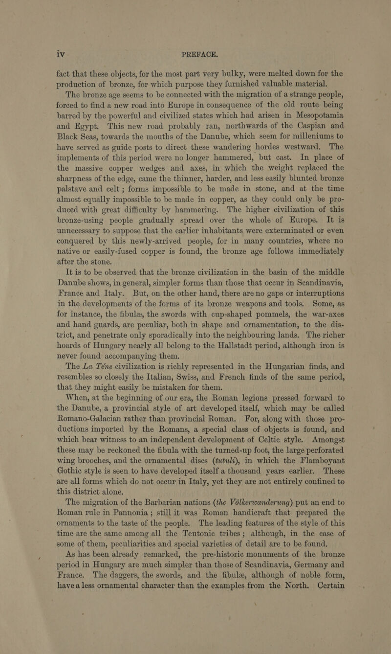 fact that these objects, for the most part very bulky, were melted down for the production of bronze, for which purpose they furnished valuable material. The bronze age seems to be connected with the migration of a strange people, forced to find a new road into Europe in consequence of the old route being barred by the powerful and civilized states which had arisen in Mesopotamia and Egypt. This new road probably ran, northwards of the Caspian and Black Seas, towards the mouths of the Danube, which seem for milleniums to have served as guide posts to direct these wandering hordes westward. The implements of this period were no longer hammered, but cast. In place of the massive copper wedges and axes, in which the weight replaced the sharpness of the edge, came the thinner, harder, and less easily blunted bronze palstave and celt ; forms impossible to be made in stone, and at the time almost equally impossible to be made in copper, as they could only be pro- duced with great difficulty by hammering. The higher civilization of this bronze-using people gradually spread over the whole of Europe. It is unnecessary to suppose that the earlier inhabitants were exterminated or even conquered by this newly-arrived people, for in many countries, where no native or easily-fused copper is found, the bronze age follows immediately after the stone. It is to be observed that the bronze civilization in the basin of the middle Danube shows, in general, simpler forms than those that occur in Scandinavia, France and Italy. But, on the other hand, there are no gaps or interruptions in the developments of the forms of its bronze weapons and tools. Some, as for instance, the fibule, the swords with cup-shaped pommels, the war-axes and hand guards, are peculiar, both in shape and ornamentation, to the dis- trict, and penetrate only sporadically into the neighbouring lands. The richer hoards of Hungary nearly all belong to the Hallstadt period, although iron is never found accompanying them. The Le Téne civilization is richly represented in the Hungarian finds, and resembles so closely the Italian, Swiss, and French finds of the same period, that they might easily be mistaken for them. When, at the beginning of our era, the Roman legions pressed forward to the Danube, a provincial style of art developed itself, which may be called Romano-Galacian rather than provincial Roman. For, along with those pro- ductions imported by the Romans, a special class of objects is found, and which bear witness to an independent development of Celtic style. Amongst these may be reckoned the fibula with the turned-up foot, the large perforated wing brooches, and the ornamental discs (éutulz), in which the Flamboyant Gothic style is seen to have developed itself a thousand years earlier. These are all forms which do not occur in Italy, yet they are not entirely confined to this district alone. The migration of the Barbarian nations (the Volkerwanderung) put an end to Roman rule in Pannonia ; still it was Roman handicraft that prepared the ornaments to the taste of the people. The leading features of the style of this time are the same among all the Teutonic tribes; although, in the case of some of them, peculiarities and special varieties of detail are to be found. As has been already remarked, the pre-historic monuments of the bronze period in Hungary are much simpler than those of Scandinavia, Germany and France. The daggers, the swords, and the fibule, although of noble form, have a less ornamental character than the examples from the North. Certain \