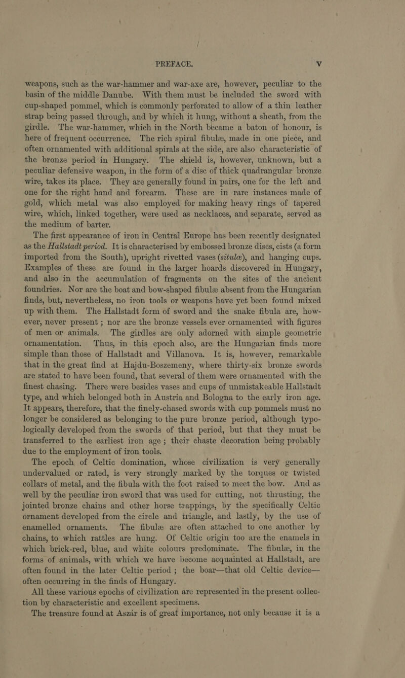 weapons, such as the war-hammer and war-axe are, however, peculiar to the basin of the middle Danube. With them must be included the sword with cup-shaped pommel, which is commonly perforated to allow of a thin leather strap being passed through, and by which it hung, without a sheath, from the girdle. The war-hammer, which in the North became a baton of honour, is here of frequent occurrence. The rich spiral fibule, made in one piece, and often ornamented with additional spirals at the side, are also characteristic of the bronze period in Hungary. The shield is, however, unknown, but a peculiar defensive weapon, in the form of a disc of thick quadrangular bronze wire, takes its place. They are generally found in pairs, one for the left and one for the right hand and forearm. These are in rare instances made of gold, which metal was also employed for making heavy rings of tapered wire, which, linked together, were used as necklaces, and separate, served as the medium of barter. The first appearance of iron in Central Europe has been recently designated as the Hallstadt period. It is characterised by embossed bronze dises, cists (a form imported from the South), upright rivetted vases (situlw), and hanging cups. Examples of these are found in the larger hoards discovered in Hungary, and also in the accumulation of fragments on the sites of the ancient foundries. Nor are the boat and bow-shaped fibulz absent from the Hungarian finds, but, nevertheless, no iron tools or weapons have yet been found mixed up with them. The Hallstadt form of sword and the snake fibula are, how- ever, never present ; nor are the bronze vessels ever ornamented with figures of men or animals. The girdles are only adorned with simple geometric ornamentation. Thus, in this epoch also, are the Hungarian finds more simple than those of Hallstadt and Villanova. It is, however, remarkable that in the great find at Hajdu-Boszemeny, where thirty-six bronze swords are stated to have been found, that several of them were ornamented with the finest chasing. There were besides vases and cups of unmistakeable Hallstadt type, and which belonged both in Austria and Bologna to the early iron age. It appears, therefore, that the finely-chased swords with cup pommels must no longer be considered as belonging to the pure bronze period, although typo- logically developed from the swords of that period, but that they must be transferred to the earliest iron age; their chaste decoration being probably due to the employment of iron tools. The epoch of Celtic domination, whose civilization is very generally undervalued or rated, is very strongly marked by the torques or twisted collars of metal, and the fibula with the foot raised to meet the bow. And as well by the peculiar iron sword that was used for cutting, not thrusting, the jointed bronze chains and other horse trappings, by the specifically Celtic ornament developed from the circle and triangle, and lastly, by the use of enamelled ornaments. The fibule are often attached to one another by chains, to which rattles are hung. Of Celtic origin too are the enamels in which brick-red, blue, and white colours predominate. The fibule, in the forms of animals, with which we have become acquainted at Hallstadt, are often found in the later Celtic period ; the boar—that old Celtic device— often occurring in the finds of Hungary. All these various epochs of civilization are represented in the present collec- tion by characteristic and excellent specimens. The treasure found at Aszar is of great importance, not only because it is a